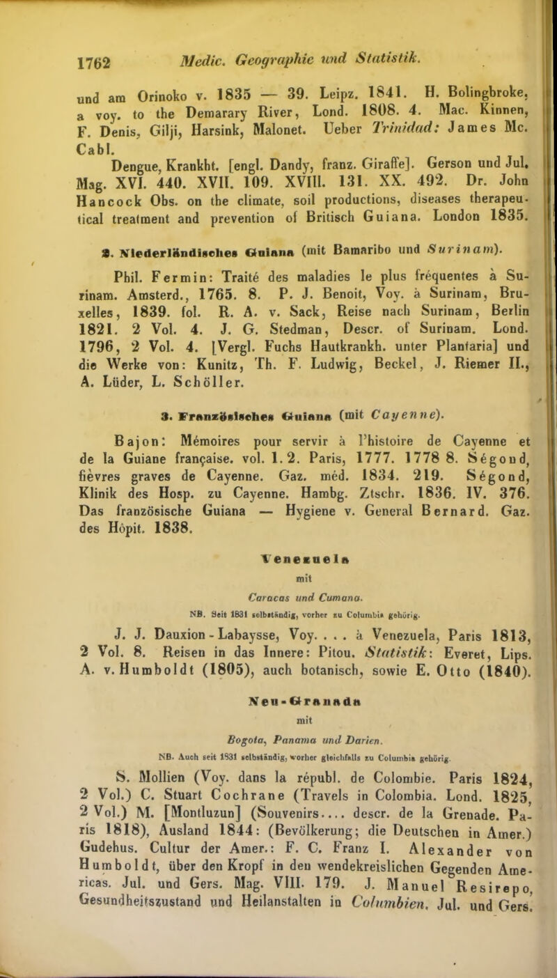 und am Orinoko v. 1835 — 39. Leipz. 1841. H. Bolingbroke. a voy. to the Demarary River, Lond. 1808. 4. Mac. Kinnen, F. Denis, Gilji, Harsink, Malonet. Üeber Trinidad: James Mc. Cabl. Dengue, Krankbt. [engl. Dandy, franz. Giraffe]. Gerson und Jul, Mag. XVI. 440. XVII. 109. XVIll. 131. XX. 492. Dr. John Hancock Obs. on the climate, soil productions, diseases therapeu- tical trealment and prevention of Britisch Guiana. London 1835. 3. NiederlKndigelies Ctniana (mit Bamaribo und Surinam). Phil. Fermin: Traite des maladies le plus frequentes a Su- rinam. Amsterd., 1765. 8. P. J. Benoit, Voy. ä Surinam, Bru- xelles, 1839. fol. R. A. v. Sack, Reise nach Surinam, Berlin 1821. 2 Vol. 4. J. G. Stedman, Descr. of Surinam. Lond. 1796, 2 Vol. 4. [Vergl. Fuchs Hautkrankh. unter Planfaria] und die Werke von: Kunitz, Th. F. Ludwig, Beckel, J. Riemer II., A. Lüder, L. Schöller. 3. FrenzöftlNcheft Ctuinnn (mit Cayenne). Bajon: Memoires pour servir h Phistoire de Cayenne et de la Guiane fran^aise. vol. 1.2. Paris, 1777. 1778 8. S^goud, fievres graves de Cayenne. Gaz. med. 1834. 219. Segond, Klinik des Hosp. zu Cayenne. Hambg. Ztschr. 1836. IV. 376. Das französische Guiana — Hygiene v. General Bernard. Gaz. des Hopit. 1838. teneiaeln mit Caracas und Cumana. NB. Seit 183t selbrtändig, vorher tu Columbia gehörig. J. J. Dauxion - Labaysse, Voy. . . . k Venezuela, Paris 1813, 2 Vol. 8. Reisen in das Innere: Pitou. Statistik: Everet, Lips. A. v. Humboldt (1805), auch botanisch, sowie E. Otto (1840). Neii*&rnnndn mit Bogota, Panama und Darien. NB. Auch seit 1931 selbständig, vorher gleichfalls zu Columbia gehörig. S. Mollien (Voy. dans la republ. de Colombie. Paris 1824, 2 Vol.) C. Stuart Cochrane (Travels in Colombia. Lond. 1825, 2 Vol.) M. [Montluzun] (Souvenirs.... descr. de la Grenade. Pa- ris 1818), Ausland 1844: (Bevölkerung; die Deutschen in Ainer.) Gudehus. Cultur der Amer.: F. C. Franz I. Alexander von Humboldt, über den Kropf in den wendekreislichen Gegenden Ame- ricas. Jul. und Gers. Mag. VIII. 179. J. Manuel Resirepo Gesundheitszustand und Heilanstalten in Columbien, Jul. und Gers.