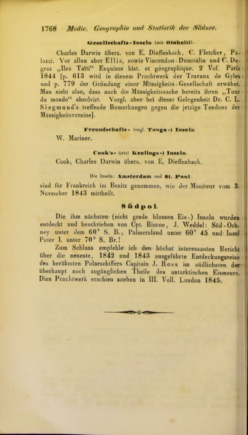 Inseln (mit otalieiti)- Charles Darwin übers, von E. Dieffenbach, C1. Fletclier, Pa- lozzi. Vor allen aberEllis, sowie Vincendon-Dumoulin und C. De- graz „lies TaYti“ Exquisse bist, et geographique. 2 Vol. Paris 1844 [p. 613 wird in diesem Prachtwerk der Travaux de Gyles und p. 779 der Gründung einer Massigkeits - Gesellschaft erwähnt. Man sieht also, dass auch die Mässigkeitssache bereits ihren „Tour du monde“ absolvirt. Vergl. aber bei dieser Gelegenheit Dr. C. L. Siegmund’s treffende Bemerkungen gegen die jetzige Tendenz der Mässigkeitsvereine]. Freundschaft* - (engl. Tongo •) Inseln W. Mariner. Cook’g» (jeut Meetings-) Inseln- Cook, Charles Darwin übers, von E. Dieffenbach. Die Inseln: Amsterdam und St. I»aul sind für Frankreich im Besitz genommen, wie der Moniteur vom 3. November 1843 miltheilt. S ü (11» o 1. Die ihm nächsten (nicht grade blossen Eis-) Inseln wurden entdeckt und beschrieben von Cpt. Biscoe, J. Weddel: Siid-Ork- ney unter dem 60° S. B., Palmersland unter 60° 45 und Insel Peter I. unter 70° S. Br.! Zum Schluss empfehle ich den höchst interessanten Bericht über die neueste, 1842 und 1843 ausgeführte Entdeckungsreise des berühmten Polarschiffers Capilain J. Ross im südlichsten der überhaupt noch zugänglichen Theile des antarktischen Eismeers. Dies Prachtwerk erschien soeben in III. Voll. London 1845.