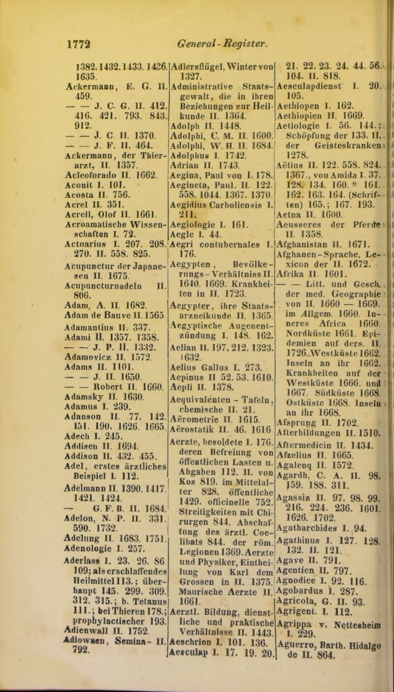 1382.1432.1433.1426. 1635. Ackermann, E. G. II. 459. J. C. G. II. 412. 416. 421. 793. 843. 912. J. C II. 1370. J. F. II. 464. Ackermann, der Thier- arzt, II. 1357. Acleoforado II. 1662. Aconit I. 101. Acosta II. 756. Acrel II. 351. Acrell, Olof II. 1661. Acroamalische Wissen- schaften I. 72. Actnarins I. 207. 208. 270. II. 558. 825. Acupunctur der Japane- sen II. 1675. Acnpnncturnadeln II. 806. Adlersflügel, Winter von 1327. Administrative Staats- gewalt, die in ihren Beziehungen zur Heil künde II. 1364. Adolph II. 1448. Adolphi, C. M. II. 1600. Adolphi, W. H. II. 1684. Adolphus 1. 1742. Adrian II. 1743. Aegina, Paul von I. 178. Aegineta, Paul. II. 122. 558.1044. 1367. 1370. Aegidius Carbolien sis I. 211, Aegiologie I. 161. Aegle I. 44. Aegri contubernales I. 176. Aegypten , Bevölke- rungs- Verhältniss II. 1640. 1669. Krankhei- ten in II. 1723. 21. 22.23. 24. 44. 56. 104. II. 818. Aesculapdienst I. 20. 105. Aethiopen I. 162. Aethiopien II. 1669. Aetiologie I. 56. 144.;. Schöpfung der 133. II. der Geisteskrankem 1278. Aetius II. 122. 55S. 824. 1367., von Amida I. 37. 128. 134. 160.* 161. 162. 163. 164. (Schrif- ten) 165.; 167. 193. Aetna II. 1600. Aeusseres der Pferde • II. 1358. Afghanistan II. 1671. Afghanen-Sprache, Le- xicon der II. 1672. Afrika II 1601. — — Litt, und Gesell, der med. Geographie Adam, A. II. 1682. Adam de Bauve II. 1565 Adamantius II. 337. Adami II. 1357. 1358. J. P. II. 1332. Adamovicz II. 1572. Adams II. 1101. J. II. 1650. Robert II. 1660. Adamsky II. 1630. Adamus I. 239. Adanson II. 77. 142. 151. 190. 1626. 1665. Adech I. 245. Addisen II. 1694. Addison II. 432. 455. Adel, ei'stes ärztliches Beispiel I. 112. Adelmann II. 1390.1417. 1421. 1424. — G. F. B. II. 1684. Adelon, N. P. II. 331. 590. 1732. Adelung II. 1683. 1751. Adenologie I. 257. Aderlass I. 23. 26. S6 109; als erschlaffendes Heilmittel 113.; über- haupt 145. 299. 309. 312. 315.; b. Tetanus 111.; beiThieren 178.; prophylactischer 193. Adienwall II. 1752. Adiowaen, Semina- II. 792. Aegypter, ihre Staats- arzneikunde II. 1365. Aegyptische Augenent- zündung 1. 148. 162. Aelian II. 197. 212. 1323. 1632. Aelius Gallus I. 273. Aepinus II 52.53.1610. Aepli II. 1378. Aequivalenten - Tafeln, chemische II. 21. Aerometrie II. 1615. Aerostatik II. 46. 1616 Aerzte, besoldete I. 176. deren Befreiung von öffentlichen Lasten u. Abgaben 112. II. von Kos 819. im Mittelal- ter 828. öffentliche 1429. officinelle 752. Streitigkeiten mit Chi- rurgen 844. Abschaf- fung des ärztl. Coe- libats 844. der röm. Legionen 1369. Aerzte und Physiker, Eintei- lung von Karl dem Grossen in II. 1375. Maurische Aerzte II. 1661. Aerztl. Bildung, dienst- liche und praktische Verhältnisse II. 1443. Aeschrion I. 101. 136. Aesculap 1. 17. 19. 20. von 11. 1660 — 1669. im Allgem. 1660. In- neres Africa 1660. Nordküste 1661. Epi- demien auf ders. II. 1726..\Vestkiiste 1662. Inseln an ihr 1662. Krankheiten auf der Westküste 1666. und 1667. Siidkiiste 1668. Ostküste 1668. Inseln i an ihr 1668. Afsprung II. 1702. Afterbildungen II. 1510. Aftermedicin II. 1434. Afzelius II. 1665. Agalenq II. 1572. Agardh, C. A. II. 98. 159. IS8. 311. Agassiz II. 97. 98. 99. 216. 224. 236. 1601. 1626. 1702. Agatharchides I. 94. Agathinus I. 127. 128 132. II. 121. Agave II. 791. Agenden II. 797. Agnodice I. 92. 116. Agohardus I. 287. Agricola, G. II. 93. Agrigent. I. 112. Agrippa v. Nettesheim I. 229. Aguerro, Barth. Hidalgo de 11. 864.