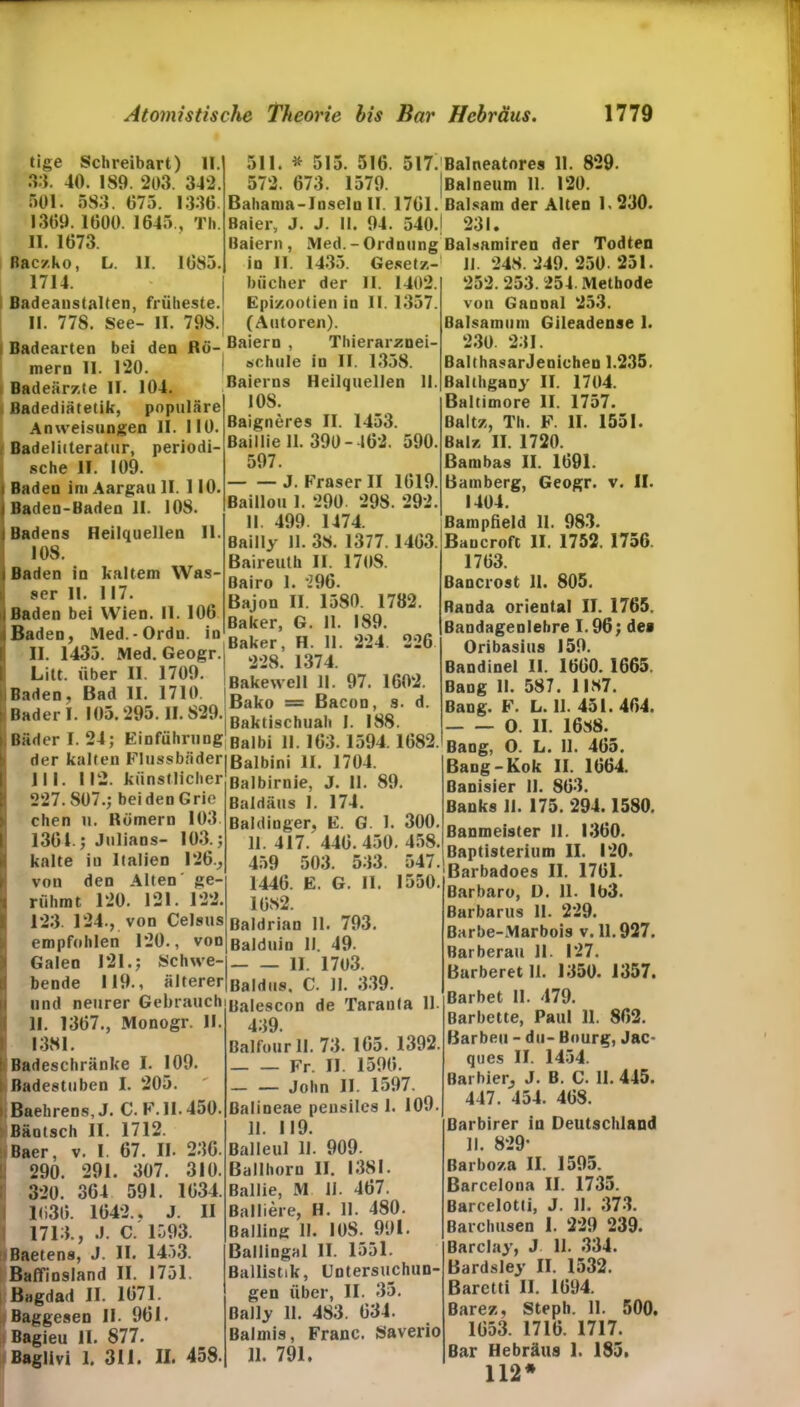 tige Schreibart) II. 33. 40. 189. 203. 342. 501. 583. 075. 1336. 1369. 1600. 1645., Th. II. 1673. Raczko, L. II. 1685. 1714. Badeanstalten, früheste. II. 778. See- II. 798. 511. * 515. 516. 517. Balneatores 11. 829. 572. 673. 1579. Balneum 11. 120. Bahanm-Inselu II. 1761. Balsam der Alten 1.230. Baier, J. J. 11. 94. 540.) 231. Baiern , Med.-Ordnung Balsamiren der Todten io II. 1435. Gesetz-! II. 248. 249. 250. 251. biicher der II. 1402. Epizootien in II. 1357. (Autoren). Badearten bei den Rö- Baiern , 1 hierarznei- mern II. 120. I schl,,e iü 11 13«>8 Badeärzte II. 104. Baierns Heilquellen II. Badediätetik, populäre Anweisungen II. 110. Badeliiteratur, periodi- sche II. 109. Baden im Aargau II. 110. Baden-Baden II. 108. Badens Heilquellen II. 108. Baden in kaltem Was- ser II. 117. Baden bei Wien. II. 106 10S. Baigneres II. 1453. Baillie II. 390-162. 590. 597. — — J. Fraser II 1619. Baillou 1. 290. 298. 292. II 499. 1474. Bailly II. 38. 1377. 1463. Baireuth II. 1708. Bairo 1. 296. Bajon II. 1580. 1782. Baker, G. II. 189. Ba.d.e°> i0 Baker, H. II, 224 220 II. 143«). Med. Geogr.i *>00 1974 _ aiU- RbeI !! Bakewell 11. 97. 1602. 5aJen; ?d , V/Lq Bako = Bacon, s. d. Bader I. I0j.-9o. II. 8-9. Baktigchual| , ,s8 Bäder I. 24; Einführung Baibi r. 1594. 1682. der kalten Flussbäder 111. 112. künstlicher 227. 807.; bei den G rie chen li. Römern 103. 1361.; Julians- 103.; kalte in Italien 126., von den Alten' ge- rühmt 120. 121. 122. 123. 124., von Celsus empfohlen 120., von Galen 121.; Schwe- bende 119., älterer und neurer Gebrauch II. 1367., Monogr. II. 1381. Badeschränke I. 109. Badestuben I. 205. Baehrens, J. C. F. 11.450. Bäotsch II. 1712. Baer, v. I. 67. II. 236. 290. 291. 307. 310. 320. 364 591. 1634. 1636. 1642.. J. II 1713., J. C. 1593. Baetens, J. II. 1453. Baffinsland II. 1751. Bagdad II. 1671. Baggesen II. 961. Bagieu 11. 877. Baglivi 1. 311. II. 458. Balbini II. 1704. Balbirnie, J. 11. 89. Baldäus I. 174. Baidinger, E. G. 1. 300. 11. 417. 446.450. 458. 459 503. 533. 547. 1446. E. G. II. 1550. 1682. Baldrian 11. 793. Balduin II. 49- II. 1703. Baldus, C. 11. 339. Balescon de Taranla 11. 439. Balfourll. 73. 165. 1392. Fr. II. 1596. — — John II. 1597. ßalineae pensiles 1. 109. II. 119. Balleul 11. 909. Ballhorn II. 1381. Ballie, M 11. 467. Balliere, H. II. 480. ßalling 11. 108. 991. Ballingal II. 1551. Ballistik, Untersuchun- gen über, II. 35. ßally 11. 483. 634. Balmis, Franc. Saverio 11. 791. 252. 253. 254. Methode von Gannal 253. ßalsamum Gileadense 1. 230. 231. BalthasarJenichen 1.235. Balthgany II. 1704. Baltimore II. 1757. Baltz, Th. F. II. 1551. Balz II. 1720. Bambas II. 1691. Bamberg, Geogr. v. II. 1404. Bampßeld II. 983. Bancroft II. 1752. 1756. 1763. Bancrost 11. 805. Randa oriental II. 1765. Bandagenlehre 1.96; de» Oribasius 159. Bandinel II. 1660. 1665. Bang II. 587. 1187. Bang. F. L. 11. 451. 464. O. II. 1688. Bang, O. L. 11. 465. Bang-Kok II. 1664. ßanisier II. 863. Banks 11. 175. 294.1580. Banmeister 11. 1360. Baptisterium II. 120. Barbadoes II. 1761. Barbaro, D. 11. 163. Barbarus II. 229. Barbe-Marbois v. 11.927. Rarberau 11. 127. Barberet 11. 1350. 1357. Barbet II. 479. Barbette, Paul 11. 862. Barben - du- Bourg, Jac- ques II. 1454. Barbier, J. B. C. II. 445. 447. 454. 468. Barbirer in Deutschland II. 829* ßarboza II. 1595. Barcelona II. 1735. Barcelotti, J. 11. 373. Barclmsen 1. 229 239. Barclay, J 11. 334. Bardsley II. 1532. Baretti II. 1694. Barez, Steph. 11. 500. 1653. 1716. 1717. Bar Hebräus 1. 185. 112*