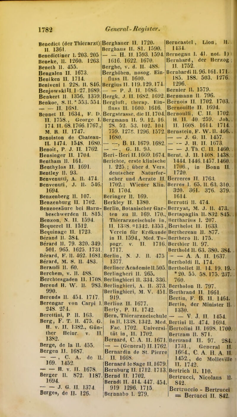 Benedict (der Thierarzt) 11. 1361. Benedictiuer 1. 203. 205 Beneke, 11. 1260. 1263 Beneth 11. 455. Bengalen II. 1673. Beniken II. 1714. Beniveni I 22S. 11. 846. BenjowskiH. 1 <»27.1680. Benkert 11 1356. 1350. Benkoe, S. II. * 553. 554. II. 16S1. Bcnnet II. 1634., F. I). II. 1758., George I. 174 II. 68.1766.1767., M. R. II. 1747. Benoiston de Chateau II. 1474. 1548. 1680. Benoit, P. J. II. 1762 Bensinger II. 1704. Bentham 11. 161. Benthylos II. 1601. Bentley 11. 93. Benvenuttij A. 11. 474. Benvenuti, J. 11. 546. 1604. Benzenberg 11. 107. Benzenburg II. 1702. Benzoesäure bei Harn- beschwerden 11. 815. Benzon, N. II. 1504. Bequerel II. 1512. Bequinage II. 1723. Berand II. 384. Berard II. 70. 320. 340. 501. 065. 1625. 1731. Berard, F. 11. 462. 1681. Berard, M. S. 11. 483. Beraudi II. 60. Berchem, v. II. 48S. Berchtesgaden II. 1708. Berend H. W. II. 983. 990. Berends II. 451. 1717. Berengar von Carpi 1. 248. 254. Berettini, P II. 163. Berg, F. T. 11. 475. G. H. v. II. 1382., Gün- ther Heiur. v. II. 1382. Berge, de la 11. 455. Bergen II. 1687. — — , C. A. de 11, 169. 1452. H. v. II. 1678. Berger 11. 872. 1187. 1694. J. G. II. 1374 Berges, de II. 126. Berghauer II. 1720. Berghaus II. 81. 1590. H. II. 1503. 1504 1616. 1622. 1670. Berghe, v. d. II. 488. Berghöhen, nosog. Ein- fluss II. 1600. Bergius 11. 110.129.174. I>. ,1. II. 1686. Bergk, J. II. 1682. 1602. Bergluft, tlierap. Ein- fluss 11. 1600. 1616. Bergstrasse, die II. 1704. Bergmann II. 0. 12. 16. 28. 52. 53. 102. 104 750. 1278. 1206. 1572. 1680. , B. II. 1670.1682. , G. 11. 93. Beri- Beri II. 1660.1674. Berichte, erste klinische I. 225. ,* über d. Vers, deutscher Naturfor- scher und Aerzte II. 1702.; Wiener Kliu. II. 1704. Beringer 11. 169. Berkley II. 1380. Berlin, Botanischer Gar- ten zu 11. 160. 170., Thierarzueischule in, II. 1338. *1342. 1353, Verein für Erdkunde in II. 1594., Med. To- pogr. v. II. 1716. 1717. Berlin, NT. J. 11. 475 1377. Berliner Academie 11.505. Berlingheri II. 265. Berlinghieri 11. 334. 336 ßerlinghieri, A. II. 373 Berlinghieri, M. V. 451. 910. Berlioz II. 1677. Berly, P. II. 1742. Berncastel , Lion, II. j 1434. Bernegau 1. 41. not. 1) Bernhard, der Herzog II. 1752. Bernhard! 11.96. 161.171. 185. 188. 503. 1276. 1206. Bernier 11. 1570. Berntnann 11. 706. Bernois II. 1702. 1703. Bernouille II. 1604. ßernoulli, C. II. 1702. H. 11. 40 259. Job. II. 1608. 1614. 1714. Bernstein, F. W. II. 466. J. G. II. 1457. J. II. II. 1673. J. Th. C. II. 1460. Bernt. J. II. 1408. 1438. 1444. 1446.1457.1460. 1706., in Bonn II. 1720. Berreres II. 1763. Berres 1. 65. 11. 63. 310. 320. 361. 376. 379. 1614. Berrutti II. 474. Berryat, M. J. 11. 473. Bertapaglia 11. 832. 845. Hertharius I. 207. Berthelot II. 1633. Berthereau 11. 877. Berthero 11. 175. Berthier II. 97. Berthold 11. 63. 380. 384. A A. II. 1637. Bertholdi II. 174. Uerthollet 11. 14. 19. 19. *20. 55. 58. 175. 237. 760. Bertholon II. 797. Berthraud II. 1661. ßertiu, F. B. II. 1464. Berlin, der Minister ll. 1330. Bern, Thierarzueischule — — V. J. II. 1454. in 11. 1338. 1342. Med. Bertini 11. 474. 1604. Fac. 1702. Universi- tät in, II. 1702. Bernard, C. A. II. 1671. (General) 11.1762. Bernardin de St. Pierre II. 1668. Bernard leSage II. 1670. Beruburg II. 1712. 1713. Bernd II. 1702. Berndt II. 414. 447. 454. 919 1296. 1715. Bemnabo 1. 279, Bertolini II. 1698. 1700. Bertram 11. 871. Bertrand II. 97. 284. 1731., Geueral II 1664., C. A. H. A. II 1452., de Molleville II. 1742. Bertrich 11. HO. Bertrucci, Nicolaus 11. 842. ßertruccio - Bertrucci = Bertucci II. 842.
