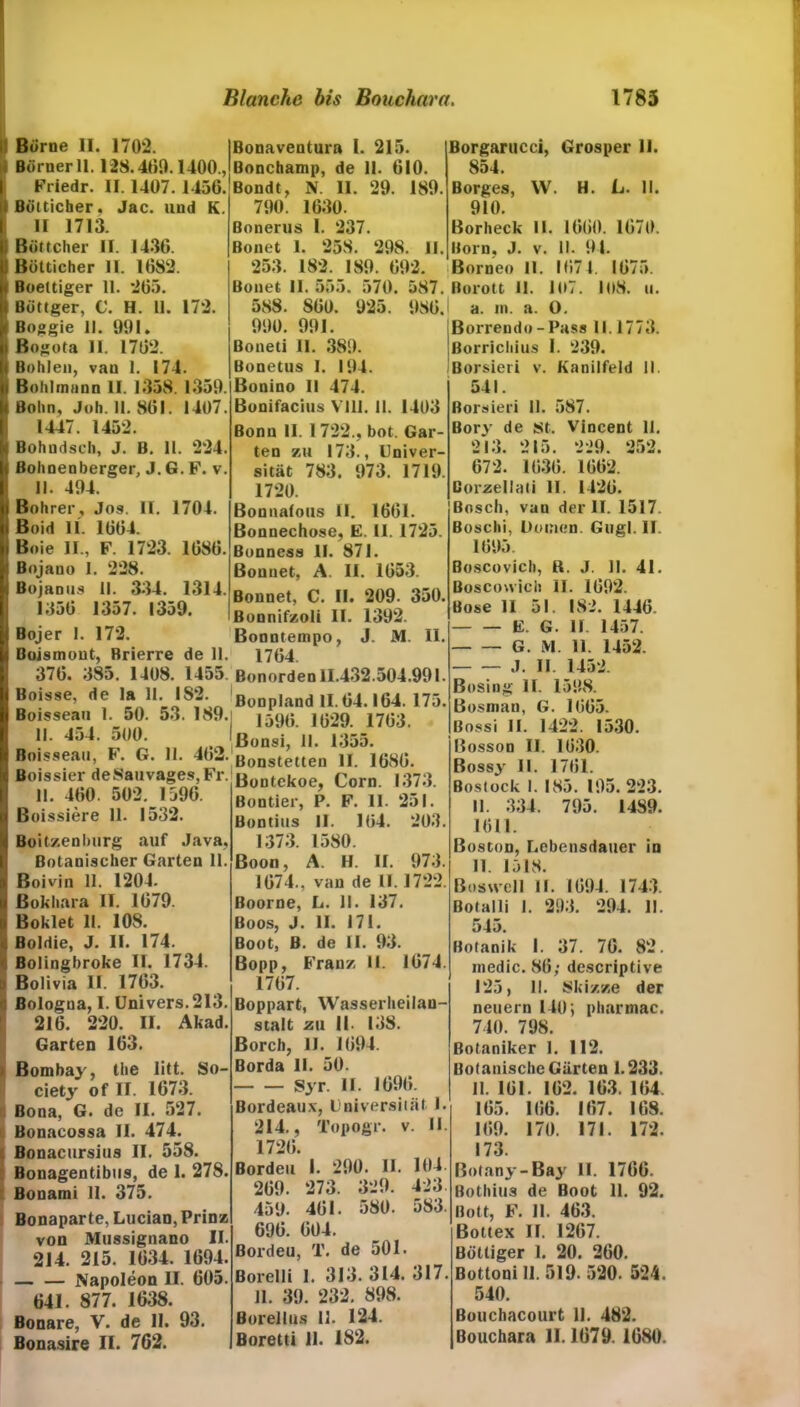 Borne II. 1702. Börner 11.128.400.1400., Friedr. II. 1407. 1456. Bötticher. Jac. und K. II 1713. Böttcher II. 1436. Bötticher II. 1682. Boeltiger 11. *265. Böttger, C. H. 11. 172. Boggie II. 991. Bogota 11. 1762. Bohlen, van 1. 174. Bohlmunn II. 1358. 1359. Bohn, Job. 11. 861. 1407. 1447. 1452. Bohudsch, J. B. 11. 224. Bohnenberger, J. G. F. v. II. 494. Bohrer, Jos. II. 1704. Boid II. 1664. Boie II., F. 1723. 1686. Bojano 1. 228. Bojanus II. 334. 1314. 1356 1357. 1359. Bojer 1. 172. Bonaventura I. 215. Bonchamp, de 11. 610. Bondt, N. II. 29. 189. 790. 1630. Bonerus 1. 237. Bonet 1. 258. 298. II. 253. 182. 189. 692. Bonet II. 555. 570. 587. 588. S60. 925. 986. 990. 991. Boneti 11. 389. Bonetus I. 194. Bonino II 474. Bonifacius VIII. II. 1403 Bonn II. 1 722., bot. Gar- ten zu 173., Univer- sität 783. 973. 1719. 1720. Bonnafoits II. 1661. Bonnechose, E. II. 1725. Bonness II. 871. Bonuet, A. II. 1653. Bonnet, C. II. 209. 350. BonnifKoli II. 1392. Bonntempo, J. M. II. Boismont, Brierre de 11. 1764. 376. 385. 1408. 1455 Bonorden 11.432.504.991 Boisse, de la 11. 182. ßonpland II.64.164. 175 Boisseau 1. 50. 53. 189.1 159(; ](}29. 1763. U. 4o4. oOO. Ißonsi, 11. 1355. Boisseau, F. G. 11. Bonstetten II. 1686. Boissier deSauvages,Fr. ß0ütekoe, Corn. 1373. 11. 460. OÜ2. 1j96. Rnntier. P. F. II. 251. Boissiere 11. 1532. BoitKenburg auf Java, Botanischer Garten 11. Boivin II. 1204. ßokhara II. 1679. Boklet II. 108. Boldie, J. II. 174. Bolingbroke II. 1734. Bolivia II. 1763. Bologna, I. Univers.2I3. 216. 220. II. Akad. Garten 163. Bombay, the litt. So- ciety of II. 1673. Bona, G. de II. 527. Bonacossa II. 474. Bonacursius II. 558. Bonagentibus, de 1. 278. Bonami II. 375. Bonaparte, Lucian, Prinz von Mussignano II. 214. 215. 1634. 1694. — — Napoleon II. 605. 641. 877. 1638. Bonare, V. de II. 93. Bonasire II. 762. Bontier, P. F. II. 251. Bontius II. 164. 203. 1373. 1580. Boon, A. H. II. 973. 1674., van de II. 1722. Boorne, L. II. 137. Boos, J. II. 171. Boot, B. de II. 93. Bopp, Franz II. 1674. 1767. Boppart, Wasserheilan- stalt zw II. 138. Borch, II. 1694. Borda 11. 50. Syr. II. 1696. Bordeaux, Universität I. 214., Topogr. v. II 1726. Borden I. 290. II. 104 269. 273. 329. 423 459. 461. 580. 583 696. 604. Bordeu, T. de 501. Borelli I. 313. 314. 317 11. 39. 232. 898. Borellus 11. 124. Boretti 11. 182. Borgarucci, Grosper II. 854. Borges, W. H. L. II. 910. Bor heck II. 1660. 1670. Born, J. v. II. 91. Borneo II. 1674. 1675. ßorott II. 107. loS. u. a. m. a. O. Borrendo-Pass II. 1773. ßorrichius I. 239. Borsieri v. Kanilfeld II. 541. Borsieri II. 587. Bory de st. Vincent 11. 213. 215. 229. 252. 672. 1636. 1662. ßorzellati II. 1426. Bosch, van der II. 1517. Boschi, Domen. Gugl. II. 1695. Boscovich, R. J. II. 41. Boscowich II. 1692. Bose 11 51. 182. 1446. E. G. II. 1457. G. M. 11. 1452. J. U. 1452. Bosing II. 1598. Bosman, G. 1665. Bossi II. 1422. 1530. Bosson II. 1630. Bossy II. 1761. Bostock I. 185. 195. 223. II. 334. 795. 1489. 1611. Boston, Lebensdauer in II. 1518. Boswell II. 1694. 1743. ßotalli 1. 293. 294. II. 545. Botanik I. 37. 70. 82. medic. 86; descriptive 125, II. Skizze der neuern 140; pharmac. 740. 798. Botaniker 1. 112. Botanische Gärten 1.233. 11. 161. 162. 163. 164. 165. 166. 167. 168. 169. 170. 171. 172. 173. ßotany-Bay II. 1766. Bothius de Boot 11. 92. Bott, F. II. 463. Bottex II. 1267. Böttiger 1. 20. 260. Botloni 11. 519- 520. 524. 540. Bouchacourt 11. 482. Bouchara 11.1679. 1680.