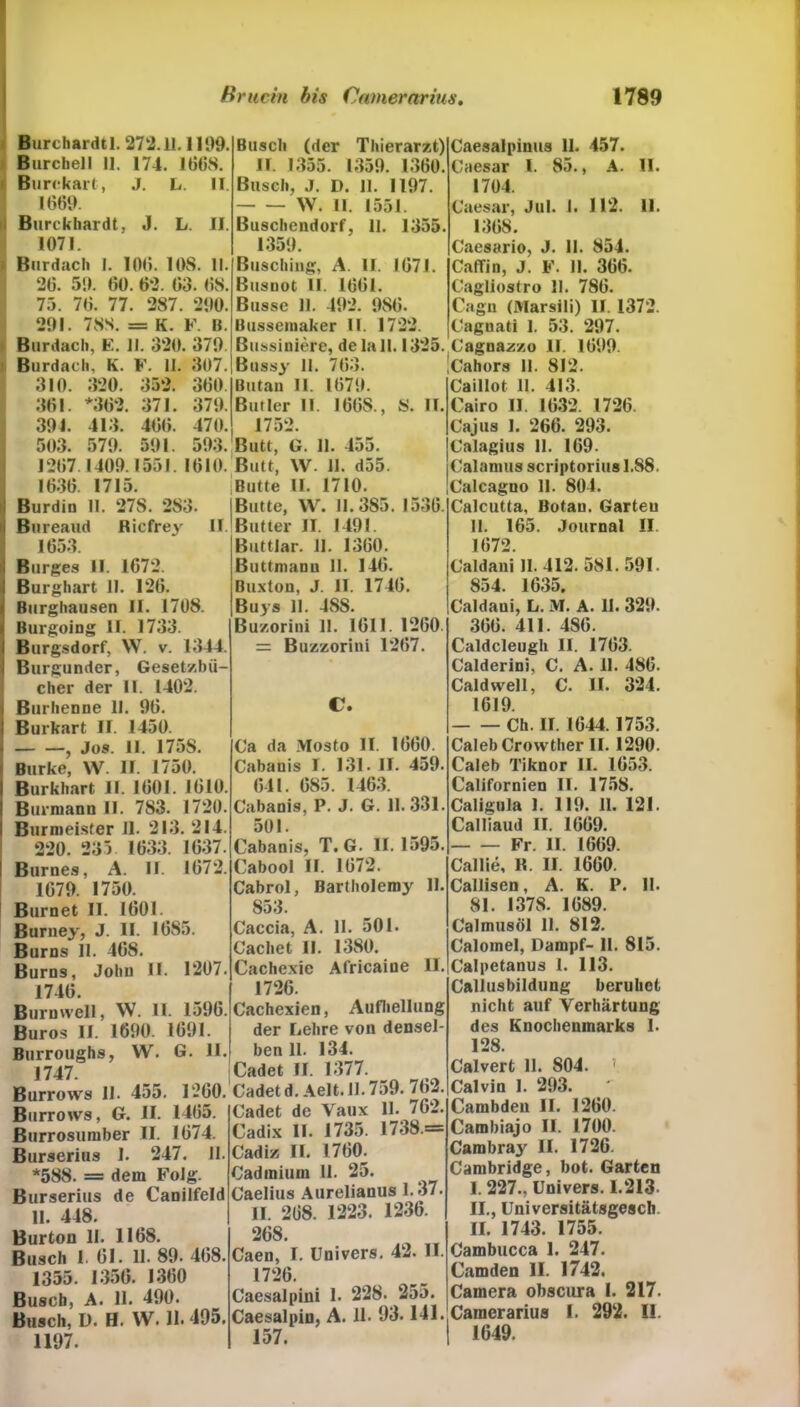 Burchardtl. 272.11.1199. Burcbell 11. 174. 1668. Bure kart, J. L. II. 1661). Burckhardt, J. L. II. 1071. Burdacli I. 106. 108. II. 26. 5!). 60. 62. 63. 68. 75. 76. 77. 287. 21)0. 201. 78S. = K. F. II. Burdacli, E. II. 320. 370 Burdach, K. F. 11. 307. 310. 320. 352. 360. 361. *362. 371. 370. 301. 413. 466. 470. 503. 570. 501. 503. 1267 1400.1551. 1610. 1636 1715. Burdin II. 278. 283. Bureaud Ricfrey II. 1653. Borges II. 1672. Burghart II. 126. Burghausen II. 1708. Burgoing II. 1733. Burgsdorf, W. v. 1344. Burgunder, Gesetzbü- cher der II. 1402. Burhenne II. 06. Burkart II. 1450. , Jos. II. 175S. Burke, W. II. 1750. Burkhart II. 1601. 1610. Burmann II. 783. 1720. Burmeisfer II. 213. 214. 220. 235 1633. 1637. Burnes, A. II. 1672. 1670. 1750. Burnet II. 1601. Burney, J. II. 1685. Burns 11. 468. Büros, John II. 1207. 1746. Burmvell, \V. II. 1596. Büros II. 1600. 1601. Burroughs, W. G. II. 1747. Burrows II. 455. 1260. Burroivs, G. II. 1465. Burrosumber II. 1674. Burserius I. 247. II. *588. = dem Folg. Burserius de Canilfeld II. 448. Burton II. 1168. Busch I. 61. 11. 80. 468. 1355. 1356. 1360 Busch, A. 11. 490. Busch, D. H. W. 11* 495, 1197. Busch (der Thierarzt) II. 1355. 1350. 1360. Busch, J. D. 11. 1197. W. II. 1551. Buschendorf, II. 1355. 1350. ßusching, A. II. 1671. Busuot II. 1661. Busse 11. 402. 086. Bussemaker II. 1722. Bussiniere, de lall. 1325. Bussy II. 763. Butan II. 1670. Butler II. 166S., 8. II 1752. Butt, G. 11. 455. Butt, W. II. d55. Butte II. 1710. Butte, W. 11.385. 1536. Butter II. 1401. Buttlar. II. 1360. Buttmanu 11. 146. Buxton, J. II. 1746. Buys 11. ISS. Buzorini 11. 1611. 1260 = Buzzorini 1267. C. Ca da Mosto II. 1660. Cabanis I. 131. II. 450. 641. 685. 1463. Cabanis, P. J. G. 11.331. 501. Cabanis, T. G. 11.1595. Cabool II. 1672. Cabrol, Bartholemy II. 853. Caccia, A. II. 501. Cachet II. 1380. Cachexie Africaine II. 1726. Cachexien, Aufhellung der Lehre von densel- ben 11. 134. Cadet II. 1377. Cadetd.Aelt.II. 759. 762. Cadet de Vaux II. 762. Cadix II. 1735. 1738.= Cadiz II. 1760. Cadmium 11. 25. Caelius Aurelianus 1.37. II. 268. 1223. 1236. 268. Caen, I. Univers. 42. II. 1726. Caesalpini 1. 228. 255. Caesalpin, A. 11. 93.141. 157. Caesalpinus II. 457. Caesar I. 85., A. II. 1704. Caesar, Jul. 1. 112. 11. 1368. Caesario, J. II. 854. CatTin, J. F. 1). 366. Cagliostro II. 786. Cagn (Marsili) II. 1372. Cagnati 1. 53. 207. Cagnazzo II. 1600. 'Cahors II. 812. Caillot 11. 413. Cairo II. 1632. 1726. Cajus I. 266. 293. Calagius 11. 169. Calamus scriptorius 1.88. Calcagno 11. 801. Calcutta, Botan. Garteu 11. 165. Journal II 1672. Caldani II. 412. 581. 591. 854. 1635. Caldani, L. M. A. II. 320. 366. 411. 486. Caldcleugh II. 1763. Calderini, C. A. 11. 486. Caldwell, C. II. 324. 1619. Ch. II. 1644.1753. Caleb Crowther II. 1290. Caleb Tiknor II. 1653. Californien II. 1758. Caligula 1. 110. 11. 121. Calliaud II. 1660. Fr. II. 1669. Callie, K. II. 1660. Callisen, A. K. P. II. 81. I37S. 1689. Calmusöl 11. 812. Calomel, Dampf- 11. 815. Calpetanus 1. 113. Callusbildung beruhet nicht auf Verhärtung des Knochenmarks 1. 128. Calvert 11. 804. ». Calvin I. 293. Cambdeu II. 1260. Cambiajo II. 1700. Cambraj' II. 1726. Cambridge, bot. Garten I. 227., Univers. 1.213- II. , Universitätsgesch II. 1743. 1755. Cambucca 1. 247. Camden II. 1742. Camera obscura I. 217. Cainerarius 1. 292. 11. I 1649.