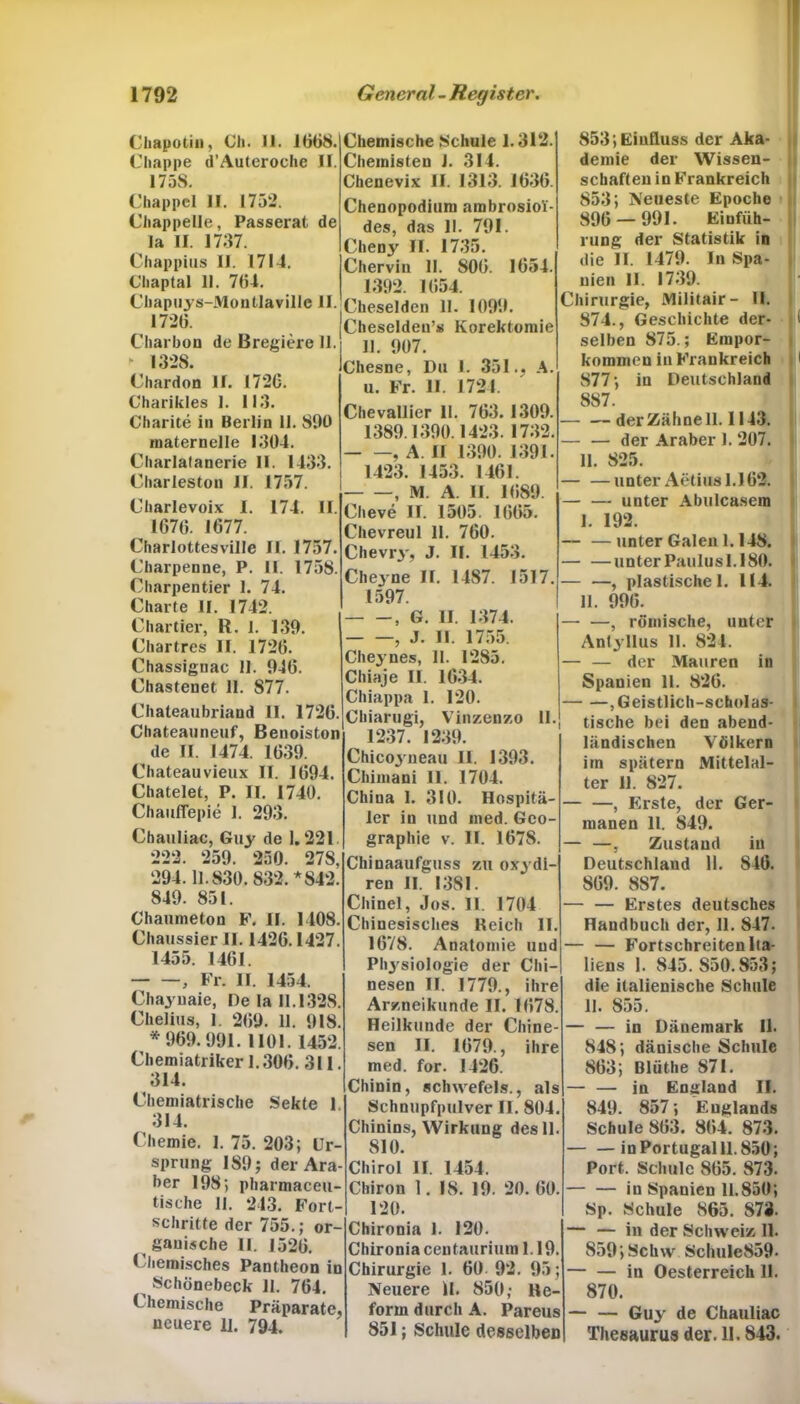 Chapotin, Ch. 11. 1068. Chappe d’Auteroche II. 17 58. Chappel II. 1752. Chappelle, Passerat de la II. 1737. Chappius II. 1714. Cliaptal 11. 704. Chapuys-Montlaville II. 1720. Charbon de Bregiere 11. Chemische Schule 1.312. Chemisteu J. 314. Chenevix II. 1313. 1030. Chenopodium ambrosioi- des, das II. 791. Cheny II. 1735. Chervin II. 800. 1054. 1392. 1054. Cheselden 11. 1099. Cheseldeu’s Korektomie 11. 907. ► 1328. Chardon II. 1720. Charikles 1. 113. Charite in Berlin 11. 890 maternelle 1304. Charlafanerie II. 1433. Charleston II. 1757. Charlevoix I. 174. II. 1070. 1677. Charlottesville II. 1757. Charpenne, P. II. 1758. Charpentier 1. 74. Charte II. 1742. Chartier, R. 1. 139. Chartres II. 1720. Chassiguac II. 940. Chastenet 11. 877. Chateaubriand II. 1720. Chateauneuf, Benoiston de II. 1474. 1039. Chateauvieux II. 1094. Chatelet, P. II. 1740. Chaufiepie I. 293. Chauliac, Guy de 1.221. 222. 259. 250. 27S, 294.11.830.832. *842. 849. 851. Chaumeton F. II. 1408. Chaussier II. 1420.1427. 1455. 1401. , Fr. 11. 1454. Chayuaie, Oe la 11.1328. Chelius, 1. 209. 11. 918. *909.991. 1101. 1452. Chemiatriker 1.300. 311. 314. Chemiatrische Sekte 1 314. Chemie. I. 75. 203; Ur- Chesne, Du I. 351., A. u. Fr. II. 1724. Chevallier II. 703. 1309. 1389.1390.1423.1732. , A II 1390. 1391. 1423. 1453. 1461. —, M. A. II. 1089. Cheve II. 1505. 1005. Chevreul II. 760. Chevry, J. II. 1453. Cheyne II. 1487. 1517. 1597. , G. II. 1374. , J. II. 1755. Cheynes, II. 1285. Chiaje II. 1634. Chiappa I. 120. Chiarugi, Vinzenzo II. 1237. 1239. Chicoyneau II. 1393. Chimani II. 1704. China 1. 310. Hospitä- ler in und ined. Geo- graphie v. II. 1678. Chinaaufguss zu oxydi- ren II. 1381. Chinel, Jos. II. 1704 Chinesisches Reich II. 1678. Anatomie und Physiologie der Chi nesen II. 1779., ihre Ar/.neikunde II. 1078 Heilkunde der Chine- sen II. 1079., ihre med. for. 1426. Chinin, schwefels., als Schnupfpulver II. 804. Chinins, Wirkung des 11. 810. sprung 189; der Ara- ber 198; pharmaceu- tische II. 243. Fort- schritte der 755.; or- ganische II. 1526. Chemisches Pantheon in Schönebeck 11. 764. C hemische Präparate, neuere 11. 794. Chirol II. 1454. Chiron 1. 18. 19. 20. 00. 120. Chironia 1. 120. Chironia centaurium 1.19. Chirurgie 1. 00 92. 95; Neuere II. 850; He- form durch A. Pareus 851; Schule desselben 853; Einfluss der Aka- demie der Wissen- schaften in Frankreich 853; Neueste Epoche 890 — 991. Einfüh- rung der Statistik in die II. 1479. In Spa- nien II. 1739. Chirurgie, Militair- II. 874., Geschichte der- selben 875.; Empor- kommen in Frankreich 877; in Deutschland 887. der Zähne 11.1143. — — der Araber 1. 207. II. 825. — —unter Aetius 1.162. — — unter Abulcasem I. 192. — —unter Galen 1.148. — —unter Paulusl.180. — —, plastische I. 114. II. 990. — —, römische, unter Antyllus II. 824. — — der Mauren in Spanien II. 826. ,Geistlich-scholas- tische bei den abend- ländischen Völkern im spätem Mittelal- ter 11. 827. , Erste, der Ger- manen 11. 849. — —, Zustand in Deutschland 11. 846. 869. 887. — — Erstes deutsches Handbuch der, 11. 847. — — Fortschreiten Ita- liens I. 845. S50.853; die italienische Schule 11. 855. — — in Dänemark II. 848; dänische Schule 863; Blüthe 871. — — in England II. 849. 857; Englands Schule 803. 804. 873. in Portugal 11.850; Port, Schule 805. 873. in Spanien 11.850; Sp. Schule 865. 873. — — in der Schweiz II. 859; Schw Schule859- — — in Oesterreich 11. 870. — — Guy de Chauliac Thesaurus der. II. 843.