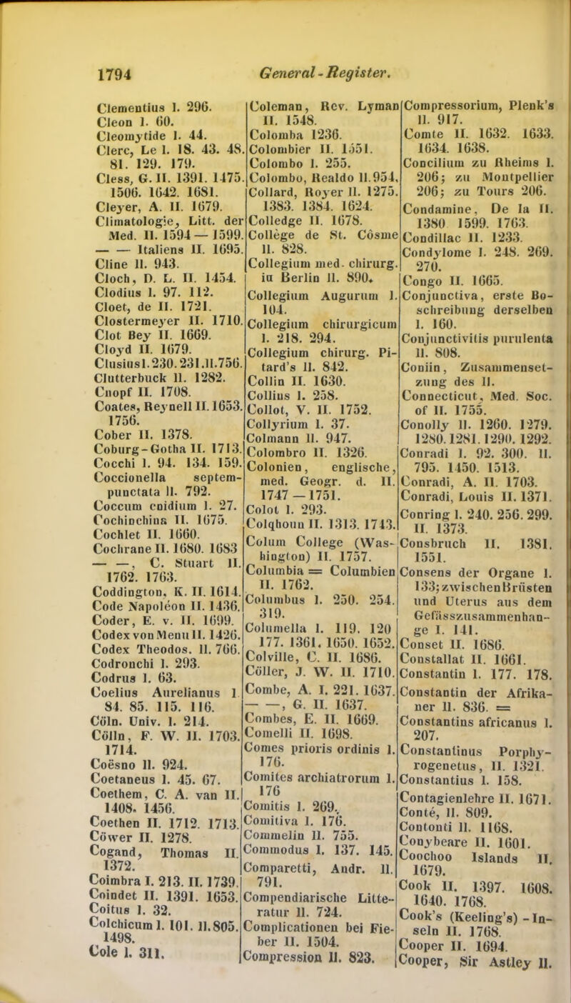 Clementius I. 290. Cleon 1. 00. Cleomytide I. 44. Clerc, Le 1. 18. 43. 48. kl 100 |7<) Ciess, G. II. 1391. 1475. 1500. 1042. 1081. Cleyer, A. 11. 1079. Climatologie^ Litt, der Med. 11. 1594 — 1599. Italiens II. 1095 Cline 11. 943. Cloch, D. L. II. 1454. Clodius 1. 97. 112. Cloet, de II. 1721. Clostermejrer II. 1710. Clot Bey II. 1009. Cloyd II. 1079. Clusius 1.230.231.11.750. Clutterbuck 11. 1282. Cnopf II. 1708. Coates, Re3 nell II. 1053. 1750. Cober II. 1378. Coburg-Gotha II. 1713. Cocchi 1. 94. 134. 159. Coccionella septem- pimctata II. 792. Coccuru cnidium I. 27. Cochinchina II. 1075. Cochlet II. 1000. Coclirane II. 1080. 1083 — —, C. Stuart 11 1702. 1703. Coddington, K. II. 1014. Code Napoleon 11. 1430. Coder, E. v. 11. 1099. Codex von Menu II. 1420. Codex Theodos. 11. 700. Codronchi 1. 293. Codrus 1. 03. Coelius Aurelianus 1 84. 85. 115. 116. Cöln. Univ. 1. 214. Cölln, F. W. 11. 1703 1714. Coesno 11. 924. Coetaneus 1. 45. 67. Coethem, C. A. van II. 1408. 1450. Coethen II. 1712. 1713. Cöwer II. 1278. Cogand, Thomas II. 1372. Coimbra 1.213.11.1739, Coindet II. 1391. 1053. Coitus I. 32. Colchicum 1. 101. 11.805. 1498. Cole 1. 311. Coleman, Rev. Lyman II. 1548. Colomba 1236. Colombier 11. 1551. Colombo I. 255. Colombo, llealdo 11.954, Collard, 1103 er 11. 1275. 1383. 1384. 1024. Colledge II. 1078. College de St. Cösme 11. 828. Collegium med. Chirurg. in Berlin II. 890* Collegium Augurum 1. 104. Collegium chirurgicum I. 218. 294. Collegium Chirurg. Pi- tard’s 11. 842. Collin II. 1630. Collius 1. 258. Collot, V. II. 1752. Collyrium 1. 37. Colmann 11. 947. Colombro II. 1320. Colonien, englische, med. Geogr. d. 11. 1747 — 1751. Colot 1. 293. Colqhouu II. 1313. 1743. Colum College (Was- hing(on) II. 1757. Columbia = Columbien II. 1762. Columbus 1. 250. 254 319. Columella 1. 119. 120 177. 1361. 1050. 1052. Colville, C. II. 1080. Cöller, J. W. II. 1710. Combe, A. I. 221. 1637. , G. II. 1637. Combes, E. II. 1669. Comelli II 1098. Comes prioris ordiuis 1. 170. Comites archiatrorum 1. 176 Comitis 1. 209., Comitiva 1. 170. Commelin 11. 755. Commodus I. 137. 145. Comparetti, Andr. 11. 791. Compendiarische Litte- ratur 11. 724. Complicationen bei Fie- ber 11. 1504. Compression II. 823. Compressorium, Plenk’s II. 917. Comte II. 1032. 1633. 1034. 1038. Concilium zu Rheims 1. 200; zu Montpellier 206; zu Tours 200. Condamine, De Ia II. 1380 1599. 1703. Condillac II. 1233. Condylome 1. 248. 209. 270. Congo II. 1065. Conjunctiva, erste Be- schreibung derselben 1. 100. Conjunctivitis purulenta II. 808. Coniin, Zusammenset- zung des II. Connecticut, Med. Soc. of II. 1755. Conolly II. 1200. 1279. 1280.1281.1290. 1292. Conradi I. 92. 300. II. 795. 1450. 1513. Conradi, A. II. 1703. Conradi, Louis 11.1371. Conring I. 240. 250. 299. II. 1373. Cousbruch II. 1381. 1551. Consens der Organe 1. 133; zwischen Brüsten und Uterus aus dem Gefiisszusammen han- ge I. 141. Conset II. 1680. Constallat 11. 1061. Constantiu I. 177. 178. Constantin der Afrika- ner 11. S36. = Constantins africanus 1. 207. Constanlinus Porpliy- rogenetus, 11. 1321. Constantius 1. 158. Contagienlehre 11. 1671. Conte, 11. 809. Contonti 11. 1168. Conybeare 11. 1001. Coochoo Islands II. 1079. Cook II. 1.397. 1608. 1640. 1768. Cook’s (Keeling’s) - In- seln II. 1768. Cooper II. 1094. Cooper, Sir Astley 11.