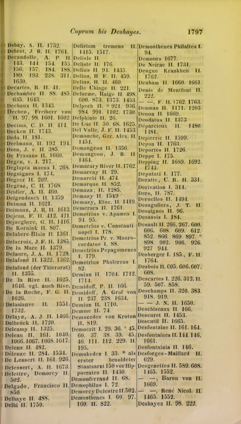 J Debaj\ A. 11. 1732 J Debret, J. R. 11. 1701. ft. Decaudolle, A. P ll 143. 144. 154. 155. 150. 157. 184. ISS. 189. 193. 238. 311. I 1030. % Decartes, II. II. 41. i Dechambre II. 88. 485. 035. 1043. i Dechaux II. 1343. i Dechen, Freiherr von II. 97. 98. 1001. 1002. Decima, C. I). II. 414. Decken II. 1743. Deda II. 181. Deeltnann, II. 192 191. Deen, J. v. II. 385. De Frasans II. 1000. Degen, v. I. 217. Deglupta niaena I. 20S. Deguignes I. 174. Pegeer II. 209. Degraz, C. II. 1708. Deidier, A. II. 400. Deigendesch II. 1359 Deiman II. 1021. Deiniann, J. R. II. 1013. Dejean, F. II. 412. 421. Dejaegherc, G. II. 1410. De Kornink II. 807. I Delabere-Blain II. 13G1. I Delacroix, J. F. II. 1385. De la Mare 11. 1379. : Delatire, J. A. II. I 728. jDelafond ll. 1322. 1302. Dclafond (der Thierarzt) II. 1355. De la Rive II. 1025. 1040. vgl. auch Kive. De la Roche, F. G. II. 1020. Delasiauve II. 1551. 1732. Delay e, A. J. II. 1400. I Delbrück II. 1720. Dclcamp 11. 1325. Deleau II. 101. 1040. 1000.1007. 1008.1017. Delens II. 482. Delenze II. 284. 1534. De Lessert II. 101. 920. Delessert, A. II. 1073. Delettre, Deinorcy II. 502. üclgado, Francisco II. 850. Delhaye II. 488. Delhi II. 1750. Delirium tremens II. 1415. 1517. Delisle II. Deliste II. 170. Delhis II. 94. 1433. Delhis, H. F. II. 459. Delhis, H. II. 400. Delle Chiage II. 221. Delorme. Haige II. 498. 000. 873. 1373. 1453. Delpech II. * 921. 930. 984. 991. 1102. 1730. Delphinie 11. 20. De liiic II. 50. 08. 1025. Del Valle, J. F. II. 1453. Demanche, Ger. Alex. II. 1454. Demangeon 11. 1350. Demangeon, J. ü. II ! 1404. Deinarary River 11.1702. Demarcay 11. 29. Demarchi II. 474. Demarque II. 852. Demaza, II . 1285. Dema/.y II. 1549 Dema/.y, Eine. II. 1419. üemerara 11. 1701. Demetrius v. Apamea I. 94. 95. Demetrius v. Constauti nopel I. 178. Demetrius Pr. v. Mauro- cordatos 1. 88. Demetrius Pcpagomencs 1. 179. Demetrius Phalereus I. 82. Demian II. 1704. 1712. 1714. Demidoff, P. II. 100. Demidofl', A. Graf von II. 237. 238. 1034. Demion II. 1710. 74. von Kroton Demme II. Democedes II. 819. Democrit 1 00. 37. 40. 111. 195. Demokedes erster 29. 30. * 45. 38. 39. 45. 112. 229. II I. 33. * als besoldeter Staatsarzt 150 vor Ilip- pocrates II. 1430. Demouferrand II. 08. Demophilus I. 72. Demorcy Delestre 11.502. Demosthenes I. 00. 97. 100. II. 822. Demosthenes Philaltes I. 94. Demours 1077. De Neirac II. 1731. Dengue Krankheit 11. 1702. Denham 11 1000. 1001. Denis de Montfont II. 222. , F. II. 1702. 1703. Denmau 11. 1171. 1203. Denon II. 1009. Deodatus 11. 1373 Deparcieux II. 1480. 1 4SI. Depierric II. 1599. Depou II. 1703. Deportes II. 1720. Deppe I. 175. Depping II. 1089. 1092. 1743. Deputali I. 177. Deratte, C. R. 11. 331. Derivation I. 314. Ders, II. 787. Deruelles II. 1494. Desaguliers, J. T. II. Desaignes II. 90. Desassis I. 1S4. Desault II. 260.207. G00. G00. 008. 009. 012. 852. 800. 809. 897. * 898. 902. 900. 920. 927 944. Desberger I. 185., F. II. 1704. Desbois 11.005. 000.007. 008. Descartes I. 220. 312. II. 59. 507. 858. Deschamps II. 320. 383. 918. 919. J. N. II. 1050. Deschiseaux II. 100. Descuret II. 1453. üescutil II. 1005. Desfontaiue II. 161.104. Desfontaines II. 144.140, 1001. Desfontainia II. 140. Desforges-Maillard II. 029. Desgenettes II. 589. 008. 1405. 1552. — —, Baron von II. 1009. — —, Rene Nicol. II. 1405. 1552. Deshayes II. 98. 222.