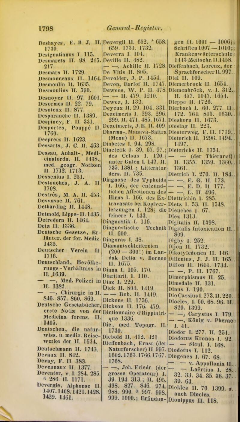 Desha3-es, E. B. J. II. 1730. Designatianus I. 115. Desmarets II. 98. 215. 217. Desmars 11. 1729. Desmonceaux II. 1464. Desmoulin II. 1635. Desinoulins 11. 590. Desnojrer II. 97. 1601. Desormes 11. 22. 79. Desoteux 11. 877. Desparanche II. 1389. Despiucy, F. II. 331. Desportes, Pouppe II. 1760. Despretz II. 1623. Dessarts, J. C. II. 463. Dessau, Anhalt-, Medi- cinalordn. II. 1438., med. geogr. Notizen II. 1712. 1713. Dessenius I. 251. Destouches, J. A. II. 1708. Destres, M. A. II. 453. Desvosne II. 761. Detharding II. 1448. Detmold, Lippe-II. 1435. Detredern II. 1464. Detz II. 1336. Deutsche Gesetze, Er- läuter. der for. Mediz. 1435. Deutscher Verein II 1716. Deutschland, Bevölke- rungs-Verhältniss in II. J 639. — —, Med. Polizei in II. 1382. — —, Chirurgie in II. 846. 857. 860. 869. Deutsche Gesetzbücher, erste Notiz von der Medicina forens. II. 1405. Deutschen, die natur- wiss. u. mediz. Reise- M'erke der II. 1634. Deutschmann II. 1743. Devaux II 842. Devay, F. II. 383. Deveunaux II. 1377. Deventer, v. I. 284. 2S5. * 286. II. 1171. Devergie, Alphonse II. 1407.1408.1421.1428. 1429. 1461. Devergil II. 652. * 65S. 659. 1731. 1732. Deverra I. 104. Deville II. 482. , Achille II. 172S. De Vitis II. 805. Devolder, J. P. 1454. Devon, Earlof II. 1747. Dewees, W. P. 11. 478. II. 479. 1210. Dewez, I. 132. Deyeux II. 29. 104. 331. Dezeimeris I. 293. 296. 299. II. 471. 485.1671. Dezeimeris, J.E. II. 409 Dharma-, Manava-Saftra (Menu) II. 1673. Diabetes I. 94. 298. Diaetetik I. 39. 67. 97.; des Celsus 1. 120.; unter Galen 1. 142. II. 735. 1381.; Litteratur ders. II. 735. Diagnose des Typhoids I. 166., der entzünd- lichen Affectionen des Hirns I. 166. des Ex- travasats bei Kopfver-J letzungen I. 128; die feinere I. 133. Diagnostik I. 116. Diagnostische Technik II. 600. Diagoras I. 38. Diamantschleifereien (200 — 300!) im Lan- dak Delta v. Borneo II. 1675. Diana I. 105. 170. Diaritarii, I. 110. Diaz 1. 229. Dick II. 804. 1419. Rob. II. 1419. Dickens II. 1756. Dickson II. 176. 479. Dictionnaire d’Hippiatri- que 1336. Die, med. Topogr. II. 1730. Diebold II. 412. 421 Dieffenbach, Ernst (der Naturforscher) II 997. 1602.1763.1766.1767. 1768. , Joh. Friedr. (der grosse Operateur) 1. 39. 194. 313.; II. 495. 498. 827. 846. 974. 988. 990. * 997. 998. 999. 1000.; Erliudun- gen II. 1001 — 1006; Schriften 1007 — 1010; Krankenwärterschule 1443 ;Zeitschr.II. 1458. Dielfcnbach, Lorenz, der Sprachforscher 11.997. Diel II. 109. Diemerbrock II. 1654. Dieinenbröck, v. I. 312. II. 457. 1047. 1654. Dieppe II. 1726. Dierbach I. 60. 277. II. 172. 764. 815. 1630.. Dieshorn II. 1673. uiesing II. 223. Diesterweg, F. II. 1719.. Dieterich II. 1296.1494. 1497. Dieterichs II. 1354. — — (der Thierarzt) II. 1355. 1359. 1360. 1361. Dietrich 1. 270. II. 1S4. — —, F. G. II. 173. , F. D. II. 177. , L. II. 496. Diettrichin I. 285. Dietz I. 53. II. 1548. Dieuches j. 67. Diez 1313. Digitalis II. 1498. Digitalis Intoxication II. 809. Digby I. 252. Dijon 11. 1732. Dikotyledonen II. 146. Dilleuius, J. J. II. 165.. Dillon II. 1644. 1734. — —, P. II. 1767. Dimorphismus II. 25. Dimsdale II. 131. Dinus 1. 190. Dio Cassius 1.273. II. 220. Dioeles, I. 60. 68. 96. II. 820. 1399. — —} Carystus I. 179. — —, König v. Pherae I. 41. Diodor I. 277. II. 251. Diodorus Kronos I. 92. — — Sicul. I. 168. Diodotus I. 112. Diogenes I. 67. 68. v. Appollouia II. — — Laertius I. 28. 1 32. 33. 34. 35. 36. 37. 39. 63. Diokles II. 70. 1399. s. auch Dioeles. Dionippus n. US.