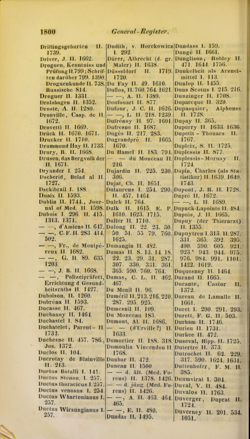 Drillingsgeburten II. 1739. Driver, J. II. 1002. Droguen, Kcnntniss und Prüfung 11.799; Schrif- ten darüber 799. 1390. Droguenkunde II. 738. Russische 814. Droguer II. 1331. Drolshagen II. 1352. Droste, A. II. 1280. Drouville, Casp. de II. 1072. Drovetti II. 1009. Drück II. 1070. 1071. Drucker II. 1710. Drumtuond Hay II. 1733. Drury, R. II. 1008. Drusen, das Bergvolk der II. 1071. Dryander I. 254. Dscherid, Belad al II. 1727. Dsckibrail I. 188. Duaix II. 1593. Dublin II. 1744., Jour- nal of Med. II. 1598. Dubois I. 290. II. 415. 1313. 1371. — —, d’Amiens II. 047. , C.F.1I. 283 414. 502. — —, Fr., de Montpe- reux II. 1082. , G. II. 89. 035. 1203. , J. B. II. 1G08. — —, Poli/.eipräfect, Errichtung d Gesund- heitsraths II. 1427. Duboison, II. 1200. Dubrena II. 1593. Ducasse II. 407. Duchanoy II. 1404. Duchastei I. 84. Duchatelet, Patent- 11. 1733. Duchesne II. 457. 780., Jos. 1372. Duclos II. 104. Ducrolay de Blaiuville II. 213. Ductus Botalli 1. 141. Ductus Stenon. I. 257. Ductus thoracicus 1.257. Ductus venosus 1. 254 Ductus Whartoniauus I. 257. Ductus Wirsungiatms I. 257. Dudith, v. Horekowicz I. 292. Dürer, Albrecht (d. gr. Maler) II. 1038. Düsseldorf II. 1719. 1720. Du Fay II. 49. 1010. Dutlos, 11.700.704.1021. , A. II. 1389. Doufouart II. 877. Dufour, J. C. II. 1020 , L II. 218. 1239 Dufrenoy II. 97. 1001. Dufresue II. 1087. Dttges II. 217. 283. Dugrandpre II. 1005. 1070. Du Hamei II. 183. 791. — du Monceau II. 210. Dujardin II. 225. 230. 300. Dujat, Ch. II. 1051. Dulaurens I. 254. 290. II. 457. 1404 Du Ick II. 704. Dulk II. 1015. E. P. 1010. 1023. 1715. Ouller II. 1710. Dulong II. 22. 23. 30. 50. 51. 55 79. 700. 1025. Duniangin II. 4S2. Dumas II. 8. 13. 14. IS. 22. 23. 29. 31. 287. 307. 330. 331. 301. 305. 590. 700. 704. Dumas, C. L. II. 402. 407. Du Menil II. 90. Dumcril II. 213.210.220. 2S7. 295. 925. Dumesnil II. 109. Du Monceau 183. Dumont, Al. 11. 1080. • — Cd'ürville?) II. 1033. Dumorlier II. 188. 318. Dttmoulin Yiucendou II. 1708. Dunbar II. 472. Duncau 11. 1500 d. alt. (Med. Kö- rens) II. 1378. 1420. — — d. jung. (Med. Fo- rens) 11. 1420. , A. II. 403. 404. 405. , E. II. 4S0. Dundas 11. 1495. Duudass I. 159. Dunge II. 1001. Dunglison, Robley II. 471. 1044. 1750. Dunkelheit als Arznei- mittel I. 113. Duulop II. 1455. Duns Scotus I. 215.210. Dunzinger II. 1708. Duparcque II. 320. Dupasquier, Alphonse II. 1728. Oupay II. 305. Duperry II 1033. 1030. Dupetit - Thouars II. 1707. Dupleix, S. II. 1725. Duplessis II. 877. Duplessis-Moruay II. 1724. Dupiu, Charles (als Sta- tistiker) II. 1039. 1040. J743. Dupont, J. R. II. 1728. Dupre II. 1072. , L. II. 10S9. Dupuck-Lapointe II. 484. Dupuis, J. II. 1005. Dupuy (der Thierarzt) 11. 1355. Dupuytren 1.313. 11.287. 331. 305. 392. 395. 400. 590. 005. 921. 923.* 943. 944. 975. 970. 984. 991. 1101. 1422. 1019. Duquesnoy II. 1404. Durand II. 1005. Durante, Castor 11, 1372. Dureau de LamaHe II. 1001. Duret I. 290. 291. 293. Durett, F. G. II. 503. Durharn II. 1740. Durieu II. 1731. Durkee II. 472. Duseval, Hipp. II. 1725. Dutertre II. 373. Dutrocbet II. 02. 229. 317. 590. 1024. 1031. Duttenhofer, F. M. 11. 385. Duumvirat 1. 304. Duval, V. II. 484. Duvalos II. 1703. Duverger, Duprat II. 1724. Duverney II. 201. 534. 1051.