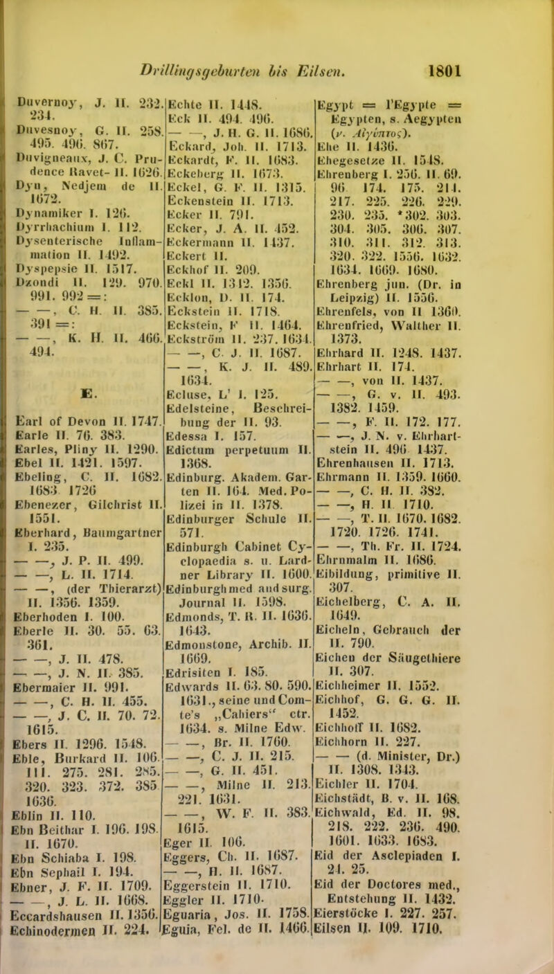 Duvernoy, J. II. 232. ‘>34. Duvesnoy, C. II. 258. 495. 49(5. 897. Duvigneaux, J. C. Pru- dence Uavet- II. 1026. Dyn, Nedjein de II. 1072. Dynamiher I. 12(5. Dyrrliacliium 1. 112. Dysenterische Inllam- mation II. 1492. Dyspepsie 11. 1517. Dzondi II. 129. 970. 991. 992 = • 9 C. Fl. II. 385. 391 = — *  » K. H II. 466. 494. E. Earl of Devon II. 1717. Earle II. 70. 383. Earles, Pliny II. 1290. Ebel II. 1421. 1597. Ebeling, C. II. 1(582. 1683 1720 Ebenezcr, Gilchrist II. 1551. Eberhard, Baumgartner I. 235. J. P. II. 499. , L. II. 1714. — —, (der Thierarzt) II. 1356. 1359. Eberhoden I. 100. Eberle II. 30. 55. 63. 301. Echte 11. 1448. Eck II. 494. 490. , J. H. G. II. 1680. Eckard, Joh. II. 1713. Eckardt, K. II. 1083. Eckeberg II. 1073. Eckel, G. F. II. 1315. Eckenstein II. 1713. Ecker II. 791. Ecker, J. A. II. 452. Eckermann II. 1137. Eckert II. Eckhof II. 209. Eckl II. 1342. 1356. Eckion, D. II. 174. Eckstein II. 1718. Eckstein, E II. 1404. Eckström II. 237. 1634. , C. J. II. 1687. , K. J. II. 489. 1034. Ecluse, L' I. 125. Edelsteine, Beschrei- bung der II. 93. Edessa I. 157. Edictum perpetuum II. 1368. Edinburg. Akadein. Gar- ten II. 104. Med. Po- lizei in II. 1378. Edinburger Schule II. 571. Edinburgh Cabinet Cy- clopaedia s. u. Lard- ner Library II. 1600. Edinburghnied aiidsurg. Journal II. 1598. Edmunds, T. H. II. 1636. 1643. Edmonstone, Archib. II. Egypt == l’Egypte = Egypten, s. Aegypten (y. Alyvnros'). Ehe II. 1436. Ehegesetze II. 1548. Ehreuberg I. 256. II. 69. 90 174. 175. 211. 217. 225. 226. 229. 230. 235. * 302 . 303. 304. 305. 300. 307. 310. 311. 312. 313. 320. 322. 1556. 1632. 1634. 1609. 1680. Ehrenberg jun. (Dr. in Leipzig) II. 1550. Ehreufels, von II 1360. Ehrenfried, Walther II. 1373. Ehrhard II. 1248. 1437. Ehrhart II. 174. , von II. 1437. , G. v. II. 493. 1382. 1459. , E. II. 172. 177. — , J. N. v. Ehrhart- stein II. 490 1437. Ehrenhausen II. 1713. Ehrmann II. 1359. 1060. > C. H. II. 382. , FI II 1710. , T. II. 1670. 1682. 1720. 1720. 1741. , Th. Fr. 11. 1724. Ehrnmalm II. 1086. Eibildung, primitive 11. 307. Eichelberg, C. A. II. 1649. Eicheln, Gebrauch der II. 790. , J. II. 478. , J. N. II. 385. Ebermaier II. 991. , C. H. II. 455. , J. C. II. 70. 72. 1615. Ebers 11. 1296. 1548. I Eble, Burkard II. 106. III. 275. 281. 285. 320. 323. 372. 385 1636. Eblin II. 110. l Ebn Beithar I. 190. I9S. II. 1670. i Ebn Schiaba I. 198. I Ebn Sephail I. 194. i Ebner, J. F. 11. 1709. } j. l. II. 1668. i Eccardshausen II. 1356. Echinodermen II. 224. 1669. drisiten I. 185. dwards II. 63. 80. 590. 1631., seine undCom- le’s „Cahiers“ ctr. 1034. s. Milne Edw. , Br. II. 1760. , C. J. II. 215. } g. II. 151. , Milne II. 213. 221. 1631. - —, W. F. II. 383. 1615. ger II. 106. »gers, Ch. II. I0S7. - —, 11. II. 1687. ggerstein II. 1710. »gier II. 1710- guaria, Jos. II. 1758. juia, Fel. de ll. 1466. Eichen der Säugelhiere II. 307. Eichheimer II. 1552. Eichhof, G. G. G. II. 1452. EichhotT II. 1682. Eichhorn II. 227. (d. Minister, Dr.) II. 1308. 1343. Eichler II. 1704. Eichstädt, B. v. II. 168. Eichwald, Ed. II. 98. 2IS. 222. 236. 490. 1601. 1033. 1683. Eid der Asclepiaden I. 24. 25. Eid der Doclores med., Entstehung II. 1432. Eierstöcke I. 227. 257. Eilsen II. 109. 1710.