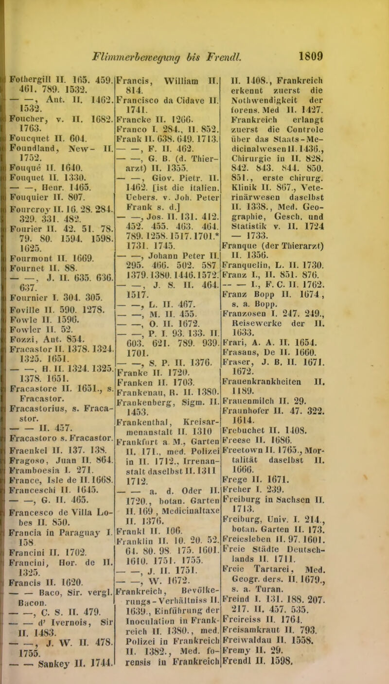 Fothergill II. IT,5. 459. 401. 789. 1532. , Ant. II. 1402. 1532. Foucher, v. II. 1082. 1703. Foucquet II. G04. Foundland, New- II. 1752. Fouque 11. 1040. Fouquet II. 1330. — —, Henr. 1405. Fouquier II. 807. Fourcroy II. 10. 28. 284. 329. 331. 482. Fourier II. 42. 51. 78. 79. 80. 1594. 1598. 1025. Fourmont II. 1009. Fournet II. 88. , J. II. 035. 030. 037. Fournier 1. 304. 305. Foville II. 590. 1278. Fowle II. 1590. Fowler II. 52. Fo’/./.i, Aut. 854. Fraeastor II. 1378. 1324. 1325. 1051. , II II. 1324.1325. 1378. 1051. Fracastore II. 1051., s. Fraeastor. Fracastorius, s. Fraca- stor. II. 457. Fracastoro s. Fraeastor. Fraenkel II. 137. 138. Fragoso, Juan II. 804. Framboesia I. 271. France, Isle de II. 1008. Franceschi II. 1045. , G. II. 405. Francesco de Villa Lo- bes II. 850. Francia in Paraguay I. 158 Francini II. 1702. Francini, Hör. de II. 1325. Francis II. 1020. — — Baco, Sir. vergl. Bacon. , C. S. II. 479. d’ Ivernois, Sir II. 1483. , J. W. II 478. 1755. Sankey II. 1744. Francis, William II. 814. Francisco da Cidave II. 1741. Francke II. 1200. Franco I. 284., II. 852. Frank II. 038.049. 1713. , F. II. 402. , G. B. (d. Thier- arzf.) II. 1355. — —, Giov. Pietr. 11. 1402. Ost die italien. Uebers. v. Job. Peter Frank s. d.] , Jos. 11. 131. 412. 452. 455. 403. 404. 789.1258.1517.1701* 1731. 1745. , Johann Peter II. 295. 400. 502. 587 1379.1380.1440.1572. , J. S. II. 404. 1517. , L. II. 407. — —, M. II. 455. , O. II. 1072. , P. I. 93. 133. II. 003. 021. 789. 939. 1701. , S. P. II. 1370. Franke II. 1720. Franken II. 1703. Frankenau, R. II. 13S0. Fraukenberg, Sigrn. II. 1453. Frankenthal, Kreisar- menanstalt II. 1310 Frankfurt a M., Garten II. 171., ined. Polizei in II. 1712., Irrenan- stalt daselbst II. 1311 1712. a. d. Oder II. 1720., botan. Garten II. 109 , Medicinaltaxe II. 1370. Frankl II. 100. Franklin II. 10. 20. 52. 01. 80. 98. 175. 1001. 1010. 1751. 1755. , J. II. 1751. , W. 1072. Frankreich, Bevölke- ruugs- Verlmltniss II. 1039., Einführung der Inoculation in Frank- reich II. 1380., med. Polizei in Frankreich II. 1382., Med. fo- rensis in Frankreich II. 1408., Frankreich erkennt zuerst die Notluvendigkeit der forens. !Vled II. 1427. Frankreich erlangt zuerst die Controle über das Staats-Me- dicinahveseu 11.1430., Chirurgie in II. 828. 842. 843. 844. 850. 851., erste Chirurg. Klinik II. 807., Vete- rinärwesen daselbst II. 1338., Med. Geo- graphie, Gesell, und Statistik v. 11. 1724 — 1733. Franque (der Tinerarzt) II. 1350. Franquelin, L. II. 1730. Franz I., II. 851. S70. I., F. C. II. 1702. Franz Bopp II. 1074, s. a. Bopp. Franzosen I. 247. 249., Reisewerke der 11. 1033. Frari, A. A. II. 1054. Frasans, De II. 1000. Fraser, J. ß. II. 1071. 1072. Frauenkrankheiten II. 1189. Frauenmilch II. 29. Fraunhofer II. 47. 322. 1014. Frebuchet II. 140S. Freese II. 1080. Freetown II. 1705., Mor- talität daselbst II. 1000. Frege II. 1071. Freher I. 239. Freiburg in Sachsen II. 1713. Freiburg, Univ. I. 214., botan. Garten II. 173. Freiesieben II. 97. 1001. Freie Städte Deutsch- lands II. 1711. Freie Tartarei, Med. Geogr. ders. II. 1079., s. a. Turan. Freiud I. 131. 188. 207. 217. II. 457. 535. Freireiss II. 1704. Freisamkraut II. 793. Freiwaldau II. 1558. Freiny 11. 29. Frendl II. 1598.