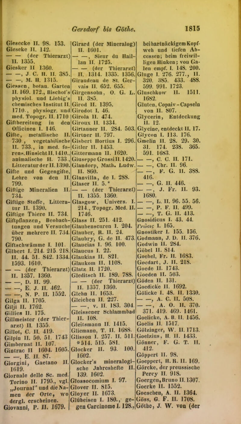 Giesecke II. 98. 153. i Gieseke II. 142. — — (der Thierarzt) II. 1355. Giesker II 1300. , J C. H. II. 385. , M. H. 1315. Giessen, botan. Garten II. 109. 172., Bischofs physiol. und Liebig’s chemisches Institut II. 1710., physiogr. und med. Topogr. II. 1710 i Giflbereitung in den iOfficinen I. 140. Gifte, metallische II. 730 , vegetabilische II. 733., in med. fo- rens.Hinsichtll. 1410., animalische II. 733, Litteraturder II. 1390. Gifte und Gegengifte, Lehre von den II. 799. Giftige Mineralien II. 734. Giftige Stoffe, Litera- tur II. 1390. Giftige Thiere II. 734. | Giftpflanzen, Beobach- tungen und Versuche über mehrere II. 734. 790. i: Giftschwämme I. 101. ü Gilbert I. 214. 215. 218. II. 44. 51. 842. 1334. 1593. 1010. (der Thierarzt) II. 1357. 1300. , D. II. 99. - , E. J. II. 462. , N. P. II. 1552. j Gilga II. 1705. Gilji II. 1702. Gillies II. 175. f Gillmeister (der Thier- arzt) II. 1355. Gillot, C. II. 419. • Gilpin II. 50. 51. 1743 i Gimbernat II. 107. Gintrac II 1004. 1005. , E. II. 87. Giorgini, Gaetano II. 1019. Giornale delle Sc. med. Torino II. 1795., vgl. „Journal” und die Na- men der Orte, wo dergl. erscheinen. Giovanni, P. II. 1079. Girard (der Mineralog) II. 1001. , Sieur du Hail- lan II. 1725. (der Thierarzt) II. 1314. 1335. 1350. Giraudeau de St. Ger- vais II. 052. 055. Girgensohn, O. G. L. II. 385. Girod II. 1395. Girodot I. 40. Girola II. 474. Giroux 11. 1334. Girtauner II. 2S4. 503. Girtner II. 797. Gisbert Hortius I. 290. Gitler II. 1453. Gittermann II. 1020. Giuseppe Grossi II. 1420. Glandorp, Math. Ludw. II. 800. bei hartnäckigem Kopf- weh und tiefen Ab- cessen; beim freiwil- ligen Hinken; von Ga- len empf. I. 14S. 200. Ginge 1. 270. 277., II. 320. 385. 433. 488. 599. 991. 1723. Gluschkow II. 1511. 1082. Gluten, Copaiv-Capsein von II. 807. Glycerin, Entdeckung 11. 12. Glycine, entdeckt II. 17. Glycon I. 113. 170. Gmelin II. 28. 29. 30. 31. 174. 238. 305. 591. 1083. , C. C. II. 171. , Chr. II. 90. , F. G. II. 388. Glanvilla, de I. 288. Glaser II. 5.* (der Thierarzt) II. 1355. 1300. Glasgow, Univers. I 214., Topogr. Med. II 1740. Glass II. 251. 412. Glaubenscuren I. 204. Glauber, R. II. 24. Glaubry, G. de II. 473. Glaucias I. 90. 100. Glaucus I. 22. Glaukias II. 821. Glaukom II. 1108. Glatz II. 1720. Gleditsch II. 189. 788. (der Thierarzt) II. 1357. 1300. Glehn II. 1053. Gleichen II. 227. , v. II. 183. 304. Gleissener Schlammbad II. 108. Gleitsmaun II. 1415. Gliemann, T. II. 1088. Glisson I. 257. II. 511. #514. 515. 581. Glocker II. 93. 100. 1002. Glocker’s mineralogi- sche Jahreshefte II. 139. 1602. Glossocomium I. 97. Glover II. 815. Gloyer II. 1073. Glüheisen I. 180.,' ge- gen Carcinome 1.128., 410. - —, G. II. 440. , J. Fr. II. 93. 1080. , L. II. 96. 55. 56. , P. F. II. 499. , T. G. II. 413. Gnosidicus I. 43. 44. rvwoi? I. 165. Gnostiker I. 155. 150. Godmaon, J. D. II. 370. Godwin II. 284. Göbel II. 814. Goebel, Fr. II. 1083. Goedart, J. II. 218. Goede II. 1743. Goeden II. 503. Göden II. 131. Goedicke II. 1092. Gölicke I. 48. II. 1330. - —, A. C. II. 508. - —, A. O. II. 370. 371. 419. 409. 1401. Goelicke, A. B. II. 1450. Goelis II. 1517. Gölzinger, W. 11.1713. Goelzius, H. II. 1433. Gönner, F. G. T. II. 412. Göppert II. 98. Goeppert, H. R. II. 109. Görcke, der preussische Percy II. 918. Goergeu, Bruno II. 1307. Goerke II. 1552. Goeschen, A. II. 1364. Goss, G. F. II. 1708. Göthe, J. W. von (der