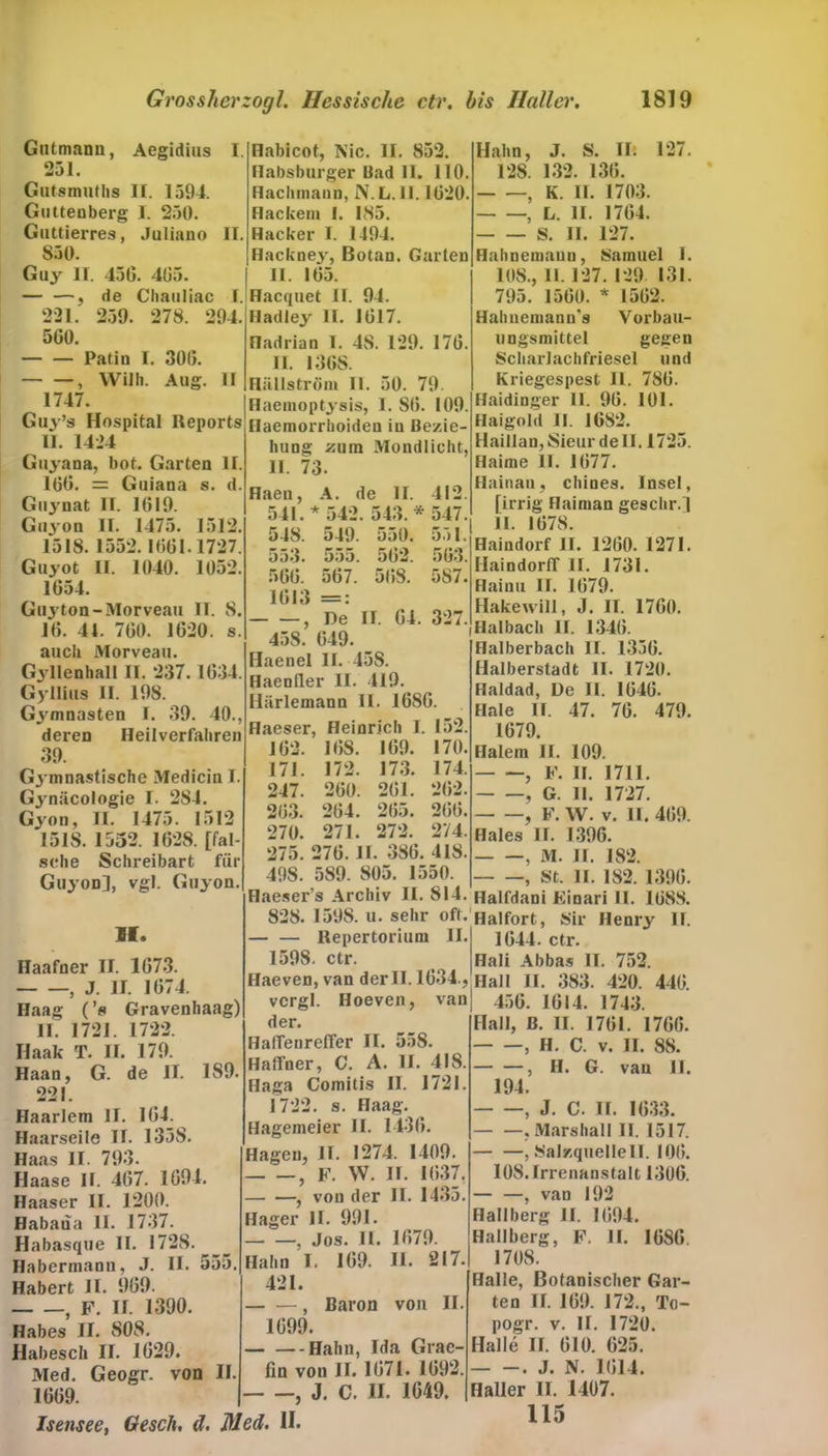 Gutmann, Aegidius I. 251. Gutsmuths II. 1594. Guttenberg I. 250. Guttierres, Juliano II. 850. Guy II. 450. 405. — —, de Chauliac I. 221. 259. 278. 294. 560. Patin I. 300. , Willi. Aug. II 1747. Habicot, Nie. II. 852. Habsburger üad 11. 110. Haciunann, N. L. 11.1020. Hackern 1. 185. Hacker I. 1494. Hacknejr, Botan. Garten II. 105. Hacquet II. 94. Hadiey II. 1017. Hadrian 1. 48. 129. 170. II. 136S. Hiülström 11. 50. 79. Haemoptysis, 1. SO. 109. Guy’s Hospital Reports'jiaemorrhoideu iu ßezie- II. 1424 Guyana, bot. Garten II. 160. = Guiana s. d. Guynat II. 1019 Guj'on II. 1475. 1512. 1518. 1552.1001.1727. Guyot 11. 1040. 1052. 1654. Guyton-Morveau II. 8. 10. 44 700. 1020. s auch Morveau. Gyllenhall II. 237.1034. Gyllius II. 198. Gymnasten I. 39. 40., deren Heilverfahren 39. Gjmnastische Medicin I. Gynäcologie I. 284. Gyon, II. 1475. 1512 1518. 1552. 1028. [fal- sche Schreibart für Guyon], vgl. Guyon. H. Haafner II. 1073. , J. II. 1074. Haag (’s Gravenhaag) 11. 1721. 1722. Ilaak T. II. 179. Haan, G. de II. 1S9. 221. Haarlem II. 104. Haarseile II. 1358. Haas II. 793. Haase II. 407. 1094. Haaser II. 1200. Habaüa II. 1737. Habasque II. 1728. Habermann, J. II. 555 Habert II. 909. 5 F. II. 1390. Habes II. 808. Habesch II. 1029. Med. Geogr. von II 1009. hung zum Mondlicht, II. 73. Haeu, A. de II. 412. 541. * 542. 543. * 547. 548. 549. 550. 551. 553. 555. 502. 503. 500. 567. 508. 587. 1013 =: , De II. 04. 327. 458. 049. Haenel II. 458. Haenller II. 419. Härlemann II. 1080. Haeser, Heinrich I. 152. 102. 10S. 169. 170. 171. 172. 173. 174. 247. 200. 201. 202. 203. 204. 205. 200. 270. 271. 272. 274. 275. 270. II. 386. 418. 498. 589. 805. 1550. Haeser’s Archiv II. 814. 828. 1598. u. sehr oft. — — Repertorium II. 1598. ctr. Haeven, van der II. 1034., vcrgl. Hoeven, van der. HaffenrelTer II. 558. Haffner, C. A. II. 418. Haga Comitis II. 1721. 1722. s. Haag. Hagemeier II. 1430. Hagen, II. 1274. 1409. 9 F. W. II. 1037. , von der II. 1435. Hager II. 991. , Jos. II. 1079. Hahn I. 109. II. 217. 421. , Baron von II 1099. — —Hahn, Ida Grae- fin von II. 1071. 1092. , J. C. II. 1649. Isensee, Gesch, d. Med. II. Hahn, J. S. II. 127. 128. 132. 130. , K. II. 1703. , L. II. 1704. S. II. 127. Hahnemaun, Samuel I. 108., 11.127. 129 131. 795. 1500. * 1502. Hahnemann's Vorbau- ungsmittel gegen Scharlachfriesei und Kriegespest 11. 780. Haidinger II. 90. 101. Haigold II. 1682. Haillan,Sieur de II. 1725. Haime II. 1077. Hainan, chines. Insel, [irrig Haiman geschr.] 11. 1078. Haindorf II. 1200. 1271. HaindoriT II. 1731. Haiuu II. 1079. Hakewill, J. II. 1760. Haibach II. 1340. Halberbach II. 1350. Halberstadt II. 1720. Haldad, De II. 1040. Haie II. 47. 76. 479. 1679. Haletn II. 109. , F. II. 1711. , G. II. 1727. , F. W. v. II. 409. Haies II. 1396. , M. II. 182. , S’t. II. 182. 1390. Halfdani Einari II. 1088. Haifort, Sir Henry II. 1044. ctr. Hali Abbas II. 752. Hall II. 383. 420. 440. 456. 1014. 1743. Hall, ß. II. 1701. 1700. , H. C. v. II. 88. , II. G. van II. 194. , J. C. II. 1033. .Marshall II. 1517. — —, Salzquellen. 100. 108. Irrenanstalt 1306. , van 192 Hallberg II. 1094. Hallberg, F. II. 1080. 1708. Halle, Botanischer Gar- ten II. 109. 172., To- pogr. v. II. 1720. Halle II. 010. 625. . J. N. 1014. Haller II. 1407. 115