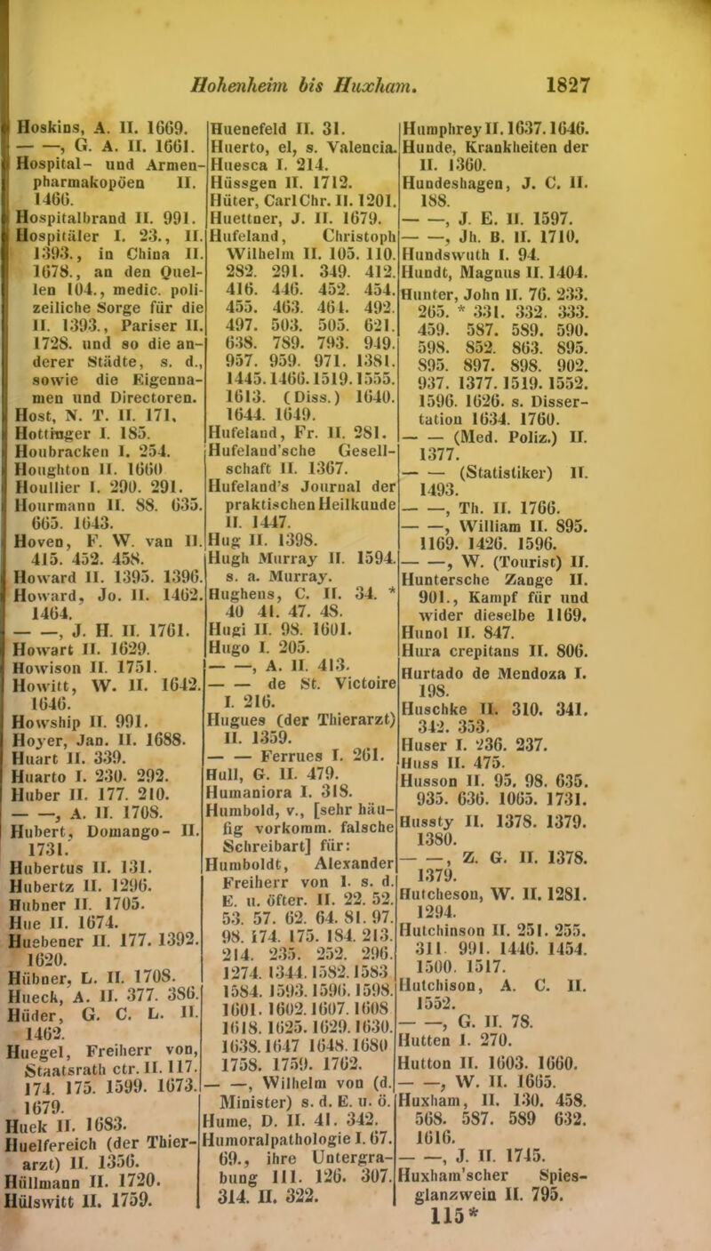 i| Hoskins, A. II. 1609. | , G. A. II. 1GG1. i Hospital- und Armen- pharmakopöen II. 1466. I Hospitalbrand II. 991. i Hospitäler I. 23., II. 1393., in China II. 1G78., an den Quel- len 104., medic. poli- zeiliche Sorge für die II. 1393., Pariser II. 1728. und so die an- derer Städte, s. d., sowie die Eigenna- men und Directoren. Host, N. T. II. 171. Hottmger I. 185. Houbracken I. 254. i Houghton II. IGGO 1 Houllier 1. 290. 291. jl Hourmann II. 88. G35. GG5. 1043. | Hoven, F. W. van II. 415. 452. 458. Howard II. 1395. 139G. Howard, Jo. II. 14G2. 14G4. , J. H. II. 17GI. Howart II. 1029. Howison II. 1751. Howitt, W. II. 1642. 1040. Huenefeld II. 31. Huerto, el, s. Valencia. Huesca I. 214. Hiissgen II. 1712. Hüter, CarlChr. II. 1201. Huettner, J. II. 1679. Hufeland, Christoph Wilhelm II. 105. 110. 282. 291. 349. 412. 416. 44G. 452. 454. 455. 4G3. 401. 492. 497. 503. 505. 621. 038. 789. 793. 949. 957. 959. 971. 1381. 1445.1400.1519.1555. 1013. (Diss.) 1040. 1044. 1049. Hufeland, Fr. II. 281. Hufelaud’sche Gesell- schaft II. 1307. Hufeland’s Journal der praktischen Heilkunde II. 1447. Hug II. 1398. llugh Murray II. 1594. s. a. Murray. Hughens, C. II. 34. * 40 41. 47. 48. Hugi II. 98. 1001. Hugo I. 205. , A. II. 413. de St. Victoire I. 210. Howship II. 991. Hoyer, Jan. II. 1688. Huart II. 339. Huarto I. 230. 292. Huber II. 177. 210. , A. II. 170S. Hubert, Domango- II. 1731. Hubertus II. 131. Hubert/; II. 1290. Hübner II. 1705. Hue II. 1074. Huebener II. 177. 1392. 1620. Hübner, L. II. 170S. Hueck, A. II. 377. 3SG. Hiider, G. C. L. II. 1402. Huegel, Freiherr von, Staatsrath ctr. II. 117. 174. 175. 1599. 1073. 1079. Huek II. 1683. Huelfereich (der Thier- arzt) II. 1350. Hüllmann II. 1720. Hülswitt II. 1759. Hugues (der Thierarzt) II. 1359. — — Ferrues I. 201. Hüll, G. II. 479. Humaniora I. 318. Humbold, v., [sehr häu- fig vorkomm, falsche Schreibart] für: Humboldt, Alexander Freiherr von I. s. d. E. u. öfter. II. 22. 52. 53. 57. 02. 64. 81. 97. 98. 174. 175. 184. 213. 214. 235. 252. 290. 1274. 1344.1582.1583 1584. 1593.1590.1598. 1001. 1002.1007.1008 1018.1025.1029.1630. 1638.1047 1048.1 OSO 1758. 1759. 1702. — —, Wilhelm von (d. Minister) s. d. E. u. ö. Hume, D. II. 41. 342. Humoralpathologie 1.07. 09., ihre Untergra- bung 111. 126. 307. 314. II. 322. Humphrey II. 1637.1040. Hunde, Krankheiten der II. 1360. Hundeshagen, J. C. II. 188 , J. E. II. 1597. , Jh. B. II. 1710. Hundswuth I. 94. Hundt, Magnus II. 1404. Hunter, John II. 70. 233. 205. * 331. 332. 333. 459. 587. 589. 590. 598. S52. 803. 895. 895. 897. 898. 902. 937. 1377.1519.1552. 1596. 1020. s. Disser- tation 1034. 1760. (Med. Poliz.) II. 1377. (Statistiker) II. 1493. , Th. II. 1700. , William II. 895. 1109. 1420. 1596. , W. (Tourist) II. Huntersche Zange II. 901., Kampf für und wider dieselbe 1169, Hunol II. 847. Hura crepitans II. 800. Hurtado de Mendoza I. 198. Huschke II. 310. 341. 342. 353. Huser I. 236. 237. Huss II. 475. Husson II. 95. 98. 635. 935. 630. 1005. 1731. Hussty II. 137S. 1379. 1380. , Z. G. II. 137S. 1379. Hutcheson, W. II. 1281. 1294. Hutchinson II. 251. 255. 311 991. 1440. 1454. 1500. 1517. Hutchison, A. C. 11. 1552. , G. II. 78. Hutten I. 270. Hutton II. 1003. 1060. f W. II. 1605. Huxham, II. 130, 458. 508. 587. 589 632. 1016. , J. II. 1745. Huxham’scher Spies- gianzwein II. 795. 115 *