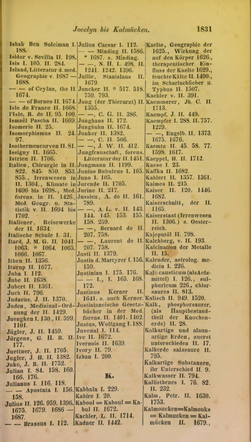 Ishak Ben Soleiman I. 188. Isidor v. Sevilla II. 198. Isis I. 105. II. 284. Island, Litteratur d. med. Geographie v. 1087 — 16S8. — — of Cejlan, the II. 1674. of Borneo II. 1074. Isle de France II. 1068. Julius Caesar I. 112. — — Minding II. 1580. * 10S7. s. Minding. , N. H. I. 498. II 1241, 1242. 1390. Jullie, Stanislaus II. 1079. Juncker II. * 517, 51S. 759. 793. Jung (der Thierarzt) II. 1355. Male, R. de II. 95. 100.; , C. G. II. SSO. Ismael Pascha II. 1009. Isomerie II. 25. Isomorphismus II. 24. 97. Isothermencurven 11.81. lssigny II. 1005. Istrien II. 1706. Italien, Chirurgie in II. 822. S45- 850. 853. 855., Irrenwesen in II. 1304., Klimate in 1690 bis 1098., Med. forens. in II. 1426., Med. Geogr. u. Sta- tistik v. II. 1094 bis 1702. Italiener, Reisewerke der II. 1034. Italische Schule I. 31. Itard, J. M. G. II. 1041 1063. * 1064. 1005 1000. 1007. lthen II. 1350. Iturup II. 1077. Juba I. 112. Jube II. 1638. Jubert II. 1301. Juch II. 790. Judaeus, J. II. 1370. Juden, Medizinal-Ord- nung der II. 1429. Juengken 1.130., II. 599. 1101. Jiigler, J. II. 1459. Jürgens, G. H. B. II. 177. Juettner, J. II. 1705. Jugler, J- H. II. 13S2. Juke, J. B. II. 1752. Julian I. 84. 15S. 100. 106. 176. Julianus I. 116. 118. Apostata I. 156 15S. Julius II. 126. 959.1396. 1675. 1679. 1686 - 1687. Brassus I. 112. Junghans II. 172 Junghuhn 11. 1074. Junker II. 13S2. , C. II 500. , J. W. II. 412. Jungfrauschaft, forens. Litteratur der II. 1451. Jungmann II. 1199. Junius Bubulcus I. 105. Juno I. 105. Jurende 11. 1705. Jurine II. 217. Jussieu, A. de II. 161. 789. , A. Lj. V. II. 143. 144. 145. 153. 155. 158. 259. — —, Bernard de II. 207. 758. —, Laurent de II. 207. 758. Justi II. 1379. Justin d. Märtyrer 1.156. 159. Justinian I. 175. 176. I., I. 165. 108. 172. Justiuus Kerner II. 1641. s. auch Kerner. Justinianeische Gesetz- bücher in der Med. forens. II. 1401. 1402. Justus, Wolfgang 1.188 Juvenal I. 114. Ive II. 1672. Ivernois II. 1639. Ivory II. 79. Izban I. 200. K. Kabbala I. 229. Kabire I. 20. Kabool = Kaboul = Ka- bul II. 1672. Kachler, L. II. 1714. Kadner II. 1442. Kaelte, Geographie der 1025., Wirkung der auf den Körper 1020., therapeutischer Ein- fluss der Kaelte 1029., feuchte Kälte II. 1490., im Scharlachfieber u. Typhus II. 1507. Kaehler v. II. 391. . Kaemmerer, Jh. C. II. 1713. Kaempf, J. II. 449. Kaempfer I. 28S. II. 757. 1229. , Engelb. II. 1373. 1075. 1070. Kaemtz II. 45. 58. 77. 1598. 1017. Kaeppel, II. II. 1712. Kaese I. 23. Kaflka II. 1082. Kahlert II. 1357. 1301. Kaimes II. 215. Kaiser II. 120. 1440. 1082. Kaiserschnitt, der II. 1105. Kaiserstaat (Irrenwesen II. 1306.) s. Oester- reich. Kajeputöl II. 798. Kalchberg, v. II. 193. Kalcination der Metalle II. 15. Kalender, astrolog. me- dicin I. 220. Kali: causticum (alsAetz- mittcl) I. 120., sul- phuricum 220., chlor- saures II. 813. Kalisch II. 949. 1520. Kalk, phosphorsaurcr, (als Hauptbestand- theil der Knochen- erde) II. 28. Kalkartige und alaun- artige Erden, zuerst unterschieden II. 17. Kalkerde salzsaure II. 795. Kalkartige Substanzen, ihr Unterschied II. 9. Kalkwasser II. 794. Kallisthenes 1. 76. 82. II. 232. Kalin, Petr. II. 1630. 1753. Kalmoucken=Kalmouks = Kalmücken = Kal- mücken II. 1679.,