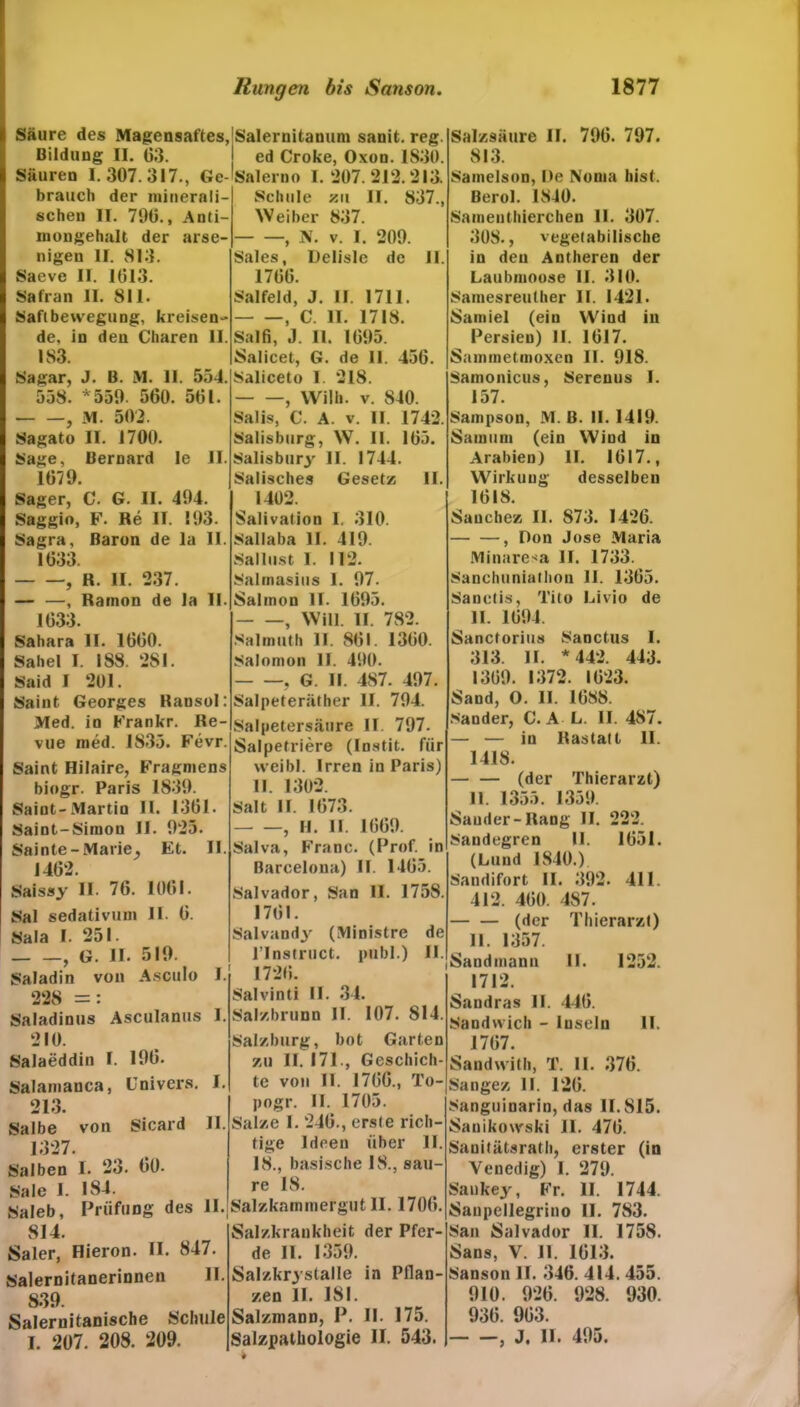 Säure des Magensaftes, Bildung II. G3. Säuren 1.307. 317., Ge- brauch der minerali- schen II. 790., Anti- niougehalt der arse- nigeu II. 813. Saeve II. 1013. Safran II. 811. Saftbewegung, kreisen de, in den Cbaren II. 1S3. Sagar, J. B. M. II. 554. 558. *559- 500. 501. , M. 502. Sagato II. 1700. Sage, Bernard le II. 1079. Salernitanum sanit. reg. ed Croke, Oxon. 1830. Salerno I. 207. 212.213. Schule xn II. 837., Weiher 837. , N. v. I. 209. Sales, Delisle de II. 1700. Salfeld, J. II. 1711. , C. II. 1718. Salfi, J. 11. 1095. Salicet, G. de 11. 450. Saliceto I. 218. - —, Wilh. v. 840. Salis, C. A. v. II. 1742. Salisburg, W. II. 105. Salisbury II. 1744. Salisches Gesetz II. Säger, C. G. II. 494. Saggio, F. Re II. 193. Sagra, Baron de la II. 1033. , R. II. 237. — —, Ramon de la II. 1033. Sahara II. 1000. Sahel I. 188. 281. Said I 201. Saint Georges Ransol: Med. in Frankr. Re- vue med. 1835. Fevr. Saint Hilaire, Fragniens biogr. Paris 1839. Saint-Martin II. 1301. Saint-Sirnou II. 925. Sainte - Marie, Et. II. 1402. 1402. Salivation I, 310. Sallaba II. 419. Sallust 1. 112. Salmasius I. 97. Salinon II. 1095. , Will. II. 782. Salmuth II. 801. 1300. Salomon II. 490. , G. II. 487. 497. Salpeteräther II. 794. Salpetersäure II. 797. Salpetriere (Instit. für weibl. Irren in Paris) II. 1302. Salt II. 1073. , II. II. 1009. Salva, Franc. (Prof, in Barcelona) II. 1405. Saissy II. 70. 1001. Salvador, San II. 1758. Sal sedativuni II. 0. Sala I. 251. , G. II. 519. Saladin von Ascttlo I. 228 =: Saladinus Asculanus 1. 210. Salaeddin I. 190. Salamanca, Univers. I. 213. Salbe von Sicard II. 1327. Salben I. 23. 00- Sale I. 184. Saleb, Prüfling des II. 1701. Salvandy (Ministre de l’Instruct. publ.) II. 1720. Salvinti II. 34. Salzbrunn II. 107. 814. Salzburg, bot Garten zu II. 171., Geschich- te von II. 1700., To- pogr. II. 1705. Salze 1. 240., erste rich- tige Ideen über II. 18., basische 18., sau- re 18. Salzkammergut II. 1700. 814. Saler, Hieron. II. 847. Salernitanerinnen II 839. Salernitanische Schule I. 207. 208. 209. Salzkraukheit der Pfer- de II. 1359. Salzkr3'stalle in Pflan- zen II. 181. Salzmann, P. II. 175. Salzpathologie II. 543. i Salzsäure II. 790. 797. 813. Samelson, De Noma hist. Berol. 1840. Samenthierchen II. 307. 308., vegetabilische in den Antheren der Laubmoose II. 310. Samesreuther II. 1421. Samiel (ein Wind in Persien) II. 1017. Saminetmoxen II. 918. Samonicus, Serenus I. 157. Sampson, M. B. II. 1419. Samum (ein Wind in Arabien) II. 1017., Wirkung desselben 1018. Sauchez II. S73. 1420. , Don Jose Maria Minaresa II. 1733. Sanchuniathon II. 1305. Sanetis, Tito Livio de II. 1094. Sanctorius Sanctus I. 313. II. * 442. 443. 1309. 1372. 1023. Sand, O. II. 1088. Sander, C. A L. II. 487. — — in Rastatt II. 1418. (der Thierarzt) 11. 1355. 1359. Sauder-Rang II. 222. Sandegren II. 1051. (Lund 1840.) Sandifort II. 392. 411. 412. 400. 487. (der Thierarzl) II. 1357. Sandmann II. 1252. 1712. Sandras II. 440. Sandwich - Inseln II. 1707. Sandwith, T. II. 370. Sangez II. 120. Sanguinarin, das 11.815. Sanikowski II. 470. Sanitätsrath, erster (in Venedig) I. 279. Sankey, Fr. II. 1744. Sanpellegrino II. 783. San Salvador II. 1758. Sans, V. 11. 1013. Sanson II. 340. 414. 455. 910. 920. 928. 930. 930. 903. , J. II. 495.