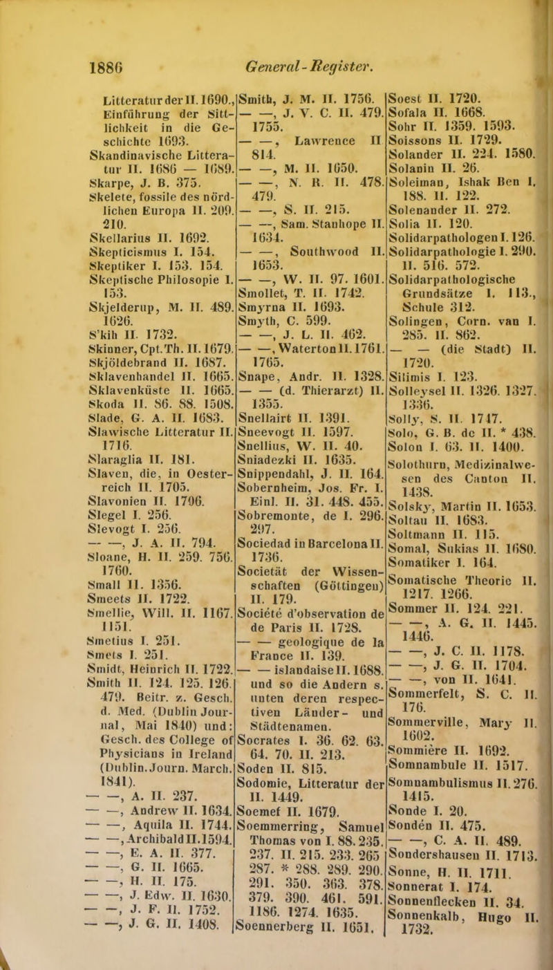 Litteraturderll. 1690., Einführung der Sitt- lichkeit in die Ge- schichte 1693. Skandinavische Littera- tur 11. 1686 — 1689. Skarpe, J. B. 375. Skelete, fossile des nörd- lichen Europa II. 209. 210. Skellarius 11. 1692. Skeplicisinus I. 154. Skeptiker I. 153. 154. Skeptische Philosopie 1. 153. Skjelderup, M. II. 4S9. 1626. S’kih II 1732. Skinner, Cpt.Th. II. 1679. Skjöidebrand II. 1687. Sklavenhandel II. 1665. Sklavenküste 11. 1665. Skoda II. 86. 88. 1508. Slade, G. A. II. 1683. Slawische Litteratur II. 1716. Siaraglia II. 181. Slaven, die, in Oester- reich II. 1705. Slavonien II. 1706. Siegel I. 256. Slevogt I. 256. , J. A. II. 794. Sloane, H. II. 259. 756. 1760. Small 11. 1356. Smeets II. 1722. Smellie, Will. II. 1167. 1151. Sinetius I. 251. Sinets I. 251. Smidt, Heinrich II. 1722. Smith II. 124. 125. 126. 479. Beitr. z. Gesell, d. Med. (Dublin Jour- nal, Mai 1840) und: Gesell, des College of Physicians in lreland (Dublin. Journ. March. 1841). , A. II. 237. — —, Andrew II. 1634. , Aquila II. 1744. .Archibald 11.1594. , E. A. II. 377. , G. II. 1665. , H. II. 175. , J. Edw. II. 1630. , J. F. II. 1752. , J. G. II. 1408. Smith, J. M. II. 1756. , J. Y. C. II. 479. 1755. — —, Lawrence II 814. , M. II. 1650. , N. H. II. 478. 479. , S. II. 215. — —, Sam. Stanhope II. 1634. — —, Southwood II. 1653 , W. II. 97. 1601. Smollet, T. II. 1742. Smyrna II. 1693. Smyth, C. 599. , J. L. II. 462. , Watertonll.1761 1765. Snape, Andr. II. 1328. Cd. Thierarzt) II. 1355. Snellairt 11. 1391. Sneevogt II. 1597. Snellius, W. II. 40. Sniadezki II. 1635. Snippendahl, J. II. 164. Sobernheim, Jos. Fr. I. Einl. II. 31. 44S. 455. Sobremonte, de I. 296. 297. Sociedad in Barcelona II. ^ 1736. Societäfc der Wissen- schaften (Göttingeu) II. 179. Societe d’observation de de Paris II. 1728. - — geologique de la France 11. 139. islandaisell. 16S8. und so die Andern s. unten deren respec- tiven Länder- und Städtenamen. Socrates I. 36. 62. 63. 64. 70. II. 213. Soden II. 815. Sodomie, Litteratur der 11. 1449. Soemef II. 1679. Soemmerring, Samuel Thomas von I. 88.235. 237. II. 215. 233. 265 287. * 288. 289. 290. 291. 350. 363. 378. 379. 390. 461. 591. 1186. 1274. 1635. Soennerberg II. 1651. Soest II. 1720. Sofala II. 1668. Sohr II. 1359. 1593. Soissons II. 1729. Solander II. 224. 1580. Solanin II. 26. Soleiinan, Isliak Ben I. 188. II. 122. Solenander 11. 272. Solia II. 120. Solidarpathologeu 1.126. Solidarpathologie I. 290. 11. 516. 572. Solidar pathologische Grundsätze 1. 113., , Schule 312. Solingen, Corn. van 1. ' 285. II. 862. — — (die Stadt) II. 1720. Silimis 1. 123. SoIIeysel II. 1326. 1327.1 1336. Solly, S. II. 1717. Solo. G. B. de II. * 438. Solon I. 63. II. 1400. Solothurn, Medizinal we- sen des Canton II. i 1438. Solsky, Martin II. 1653. ] Soltau II. 1683. Soltmann II. 115. Somal, Sukias 11. 1680. Somatiker 1. 164. Somatische Theorie II. 1217. 1266. Sommer 11. 124. 221. , A. G. II. 1445. 1446. , J. C. II. 1178. , J. G. II. 1704. — —, von II. 1641. Sommerfeit, S. C. II. 176. Sommerville, Mary II. 1602. Soinmiere II. 1692. Somnambule II. 1517. Somnambulismus 11.276. 1415. Sonde I. 20. Sonden II. 475. , C. A. 11. 489. Sondcrshauseu II. 1713. Sonne, H. II. 1711. Sonnerat 1. 174. Sonnenflecken 11. 34. Sonnenkalb, Hugo II. 1732.