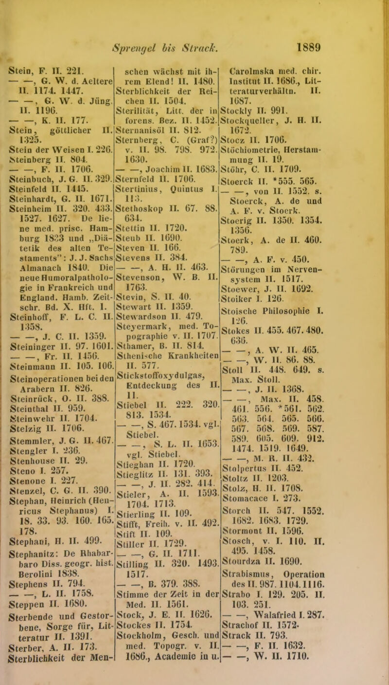 Stein, F. IT. 221. — —, G. W. d. Aeltere II. 1174. 1447. , G. W. d. Jung. II. II90. , K. II. 177. Stein, göttlicher II. 1325. Stein der Weisen I. 220. Meinberg II. 804. , F. 11. 1700. Steinbuch, J. G. II. 329. Steinfeld II. 1445. Steinhardt, G. II. 1071. Steinheiin II. 320. 433. 1527. 1027. De lie- ne ined. prisc. Ham- burg 1833 und „Diä- tetik des alten Te- staments'’ : J. J.Sachs Almanach 1840. Die neue Humoralpatholo- gie in Frankreich und England. Hamb. Zeit- schr. Bd. X. Ilft. 1. Steinhoff, F. L. C. II. 1358. , .1. C. II. 1359. Steininger II. 97. 1001. — —, Fr. II. 1450. Steinmann II. 105. 100. Steinoperationen beiden Arabern II. 820. Steinrück, O. II. 3S8. Steinthal II. 959. Steinwehr II. 1704. Stelzig II. 1700. Stemmler, J. G. II. 407. St engl er I. 230. Stenhouse II. 29. Steno I. 257. Stenone I. 227. Sten/.el, C. G. II. 390. Stephan, Heinrich (Hen- ricus Stephanus) I. 18. 33. 93. 100. 105. 178. Stephani, II. II. 499. Stephanitz: De Rhabar- baro Diss. geogr. hist. Berolini 1838. Stephens II. 794. , L. II. 1758. Steppen II. 1080. Sterbende und Gestor- bene, Sorge für, Lit- teratur II. 1391. Sterber, A. II. 173. Sterblichkeit der Men- schen wächst mit ih- rem Elend! 11. 1480. Sterblichkeit der Rei- chen II. 1504. Sterilität, Litt, der in forens. ßez. 11. 1452. Sternanisöl II. 812. Slernberg, C. (Graf?) v. II. 98. 798. 972. 1030. — —, Joachim II. 1083. Sternfeld II. 1700. Stertinius, Quintus 1. 113. Stethoskop II. 07. 88. 034. Stettin II. 1720. Steub II. 1090. Steven II. 100. Stevens II. 384. , A. II. II. 403. Stevenson, W. B. II. 1703. Stevin, S. II. 40. Stewart II. 1359. Stewardson II. 479. Steyermark, med. To- pographie v. II. 1707. Sthamer, B. II. 814. Slhenische Krankheiten II. 577. Stickstoffoxydulgas, Entdeckung des II. II. Stiebei II. 222. 320. 813. 1534. , S. 407.1534. vgl. Stiebei. , S. L. II. 1053. vgl. Stiebei. Stiegban II. 1720. Stieglitz II- 131. 393. , J. II. 282. 414. Stieler, A. II. 1593. 1704. 1713. Stierling II. 109. Stifft, Freih. v. II. 492. Stift II- 109. Stiller II. 1729. , G. II. 1711. Stilling II. 320. 1493. 1517. , B. 379. 388. Stimme der Zeit in der Med. II. 1501. Stock, J. E. II. 1020. Stockes II. 1754. Stockholm, Gesch. und med. Topogr. v. II. 1080., Academie in u. Carolmska med. chir. Institut II. 1080., Lit- teraturverhältn. II. 1087. Stockly II. 991. Stockqueller, J. H. II. 1072. Stocz 11. 1700. Stöchiometrie, Herstam- muog II. 19. Stöhr, C. II. 1709. Stoerck II. *555. 505. — —, von II. 1552. s. Stoerck, A. de und A. F. v. Stoerk. Stoerig II. 1350. 1354. 1350. Stoerk, A. de II. 400. 789. — —, A. F. v. 450. Störungen im Nerven- system II. 1517. Stoewer, J. 11. 1092. Stoiker 1. 120. Stoische Philosophie I. 120. Stokes II. 455. 407. 480. 030. , A. W. II. 465. , W. II. 80. 88. Stoll II. 448. 049. s. Max. Stoll. , J. II. 1308. , Max. II. 458. 401. 550. *501. 502. 503. 504. 505. 500. 507. 508. 509. 587. 589. 605. 009. 912. 1474. 1519. 1049. , M. R. II. 432. Stolpertus II. 452. Stoltz II. 1203. Stolz, H. II. 1708. Stomacace I. 273. Storch II. 547. 1552. 1082. 1083. 1729. Stormont II. 1590. Stosch, v. I. 110. II. 495. 1458. Stourdza II. 1090. Strabismus, Operation des II. 987.1104.1110. Strabo I. 129. 205. II. 103. 251. , Walafried I. 287. Strachof II. 1572- Strack II. 793. , F. II. 1632. , W. II. 1710.