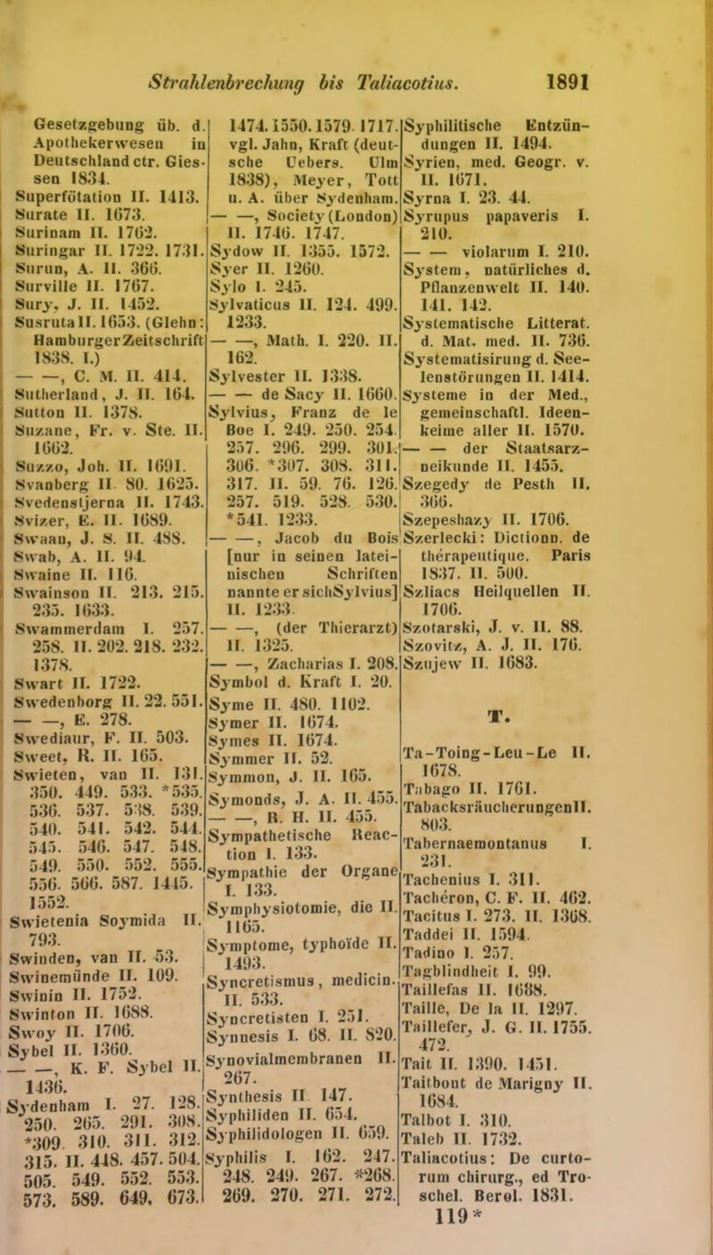 IPfc Gesetzgebung üb. d. Apothekerwesen in Deutschland ctr. Gies- sen 1834. Superfötation II. 1-113. Surate II. 1673. Surinam II. 1702 Suringar II. 1722. 1731. Surun, A. II. 360. Surville II. 1707. Sury, J. II. 1452. Susrutall. 1053. (Glehn: Hamburger Zeitschrift 1838. I.) , C. M. II. 414. Sutherland, J. II. 104. II. Sutton II. 1378. Suzane, Fr. v. Ste. 1002. Suzzo, Joh. II. 1091. Svanberg II 80. 1625. Svedensljerna II. 1743 Svizer, B. II. 1089. Swaan, J. S. II. 488. Swab, A. II. 94. Svvaine II. HO. Swainson II. 213. 215. 235. 1033. Swammerdam I. 257. 258. II. 202. 218. 232. 1378. Swart II. 1722. Swedenborg 11.22.551 , E. 278. Swediaur, F. II. 503. Sweet, R. II. 165. Swieten, van II 350. 449. 533. 537. 541. 540. 550. 500 131. * 535. 538. 542. 547. 552. 530. 540. 545. 549. 550. 1552. Swietenia 793. Swinden, van TI. 53. Swinemünde II. 109. Svvinin II. 1752. Swinton II. 1088. Swoy II. 1700. Sy bei II. 1300. , K. F. Sybel 1430. Sydenham I 250. 205. *309 310. 315. II. 448. 457 505. 549. 552. 573. 589. 649, 1474.1550.1579 1717. vgl. Jahn, Kraft (deut- sche Febers. Ulm 1838), Meyer, Tott u. A. über Sydenham. — —, Societj- (London) II. 1740. 1747. Sydow II. 1355. 1572. Sy er II. 1200. Sy Io 1. 245. Sylvaticus II. 124. 499. 1233. , Math. I. 220. II. 162. Sylvester II. 1338. — — de Sacy II. 1000. Sylvius, Franz de le Boe I. 249. 250. 254. 257. 296. 299. 301. 306. *307. 308. 311. 317. II. 59. 76. 120. 257. 519. 528. 530. *541. 1233. — —, Jacob du Bois [nur in seinen latei- nischen Schriften nannte er sichSylvius] II. 1233. , (der Thierarzt) II. 1325. , Zacharias I. 208. Symbol d. Kraft I. 20. Sy me II. 480. 1102. Sjmer II. 1074. Symes II. 1074. Symmer II. 52. Symmon, J. II. Symonds, J. A. , R. H. II. Sympathetische tion 1. 133. Sympathie der Organe 165. II. 455 455. Reac- die II 539. 544. 548. 555 587. 1445. *| , 133 „ ., Symphysiotomie, Soymida II. 11^5, Symptome, typhoide II. 1493. Syncretismus, medicin. II. 533. Syncretisten I. 251. Synnesis I. 08. II. S20. II Synovialmembranen II. ‘ 207. Synthesis II 147. Syphiliden II. 654. Syphilidologen II. 059. Syphilis I. 102. 247. 248. 249. 267. *268. 269. 270. 271. 272. 27. 291. 311. 128. 308. 312. 504. 553. 673. Syphilitische Entzün- dungen II. 1494. Syrien, tned. Geogr. v. II. 1071. Syrna I. 23. 44. Syrupus papaveris I. 210. violarum I. 210. System, natürliches d. Pflanzenwelt II. 140. 141. 142. Systematische Litterat. d. Mat. ined. II. 730. Systematisiruug d. See- lenstörungeu II. 1414. S3rsteme in der Med., gemeinschaftl. Ideen- keime aller II. 1570. — — der Staatsarz- neikunde II. 1455. Szegedy de Pesth II. 300. Szepeshazy II. 1700. Szerlecki: Dictionn. de therapeutique. Paris 1837. II. 500. Szliacs Heilquellen II. 1700. Szotarski, J. v. 11. 88. Szovitz, A. J. II. 170. Szujew II. 1083. T. Ta-Toing-Leu-Le II. 1678. Tobago II. 1701. Tabacksräuclierungenll. 803. Tabernaeraontanus I. 231. Tachenius I. 311. Tacheron, C. F. II. 402. Tacitus 1. 273. II. 1308. Taddei II. 1594. Tadino 1. 257. Tagblindheit I. 99. Taillefas II. 1038. Taille, De la II. 1297. Taillefer, J. G. II. 1755. 472. Tait II. 1390. 1451. Taitbout de Marigny II. 1684. Tal bot I. 310. Ta leb II. 1732. Taliacotius: De curto- rum Chirurg., ed Tro- schel. Berol. 1831. 119 *