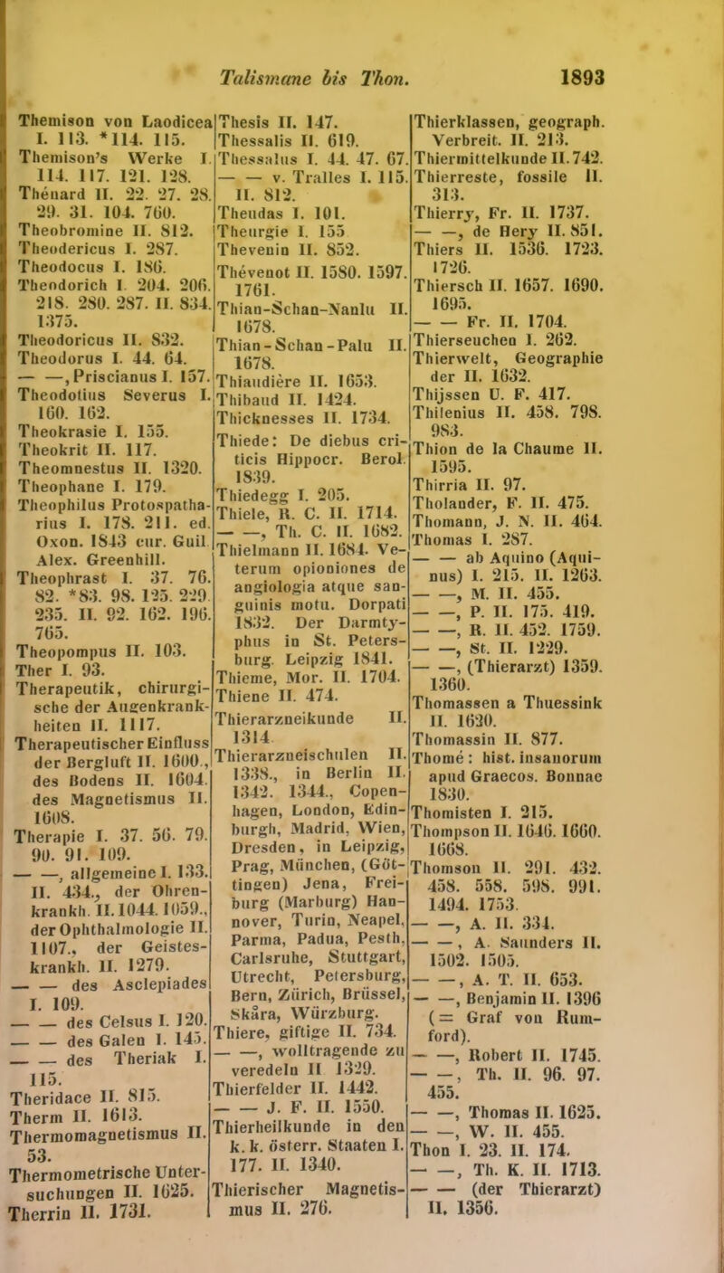 Themison von Laodicea I. 113. * 114. 115. Themison’s Werke 1. 114. 117. 121. 128. Theuard II. 22. 27. 28. 29. 31. 104. 7üO. Theobromine II. 812. Theodericus 1. 287. Theodocus I. ISO. Theodorich I 204. 200. 218. 280. 287. II. 834. 1375. Theodoricus II. 832. Theodorus I. 44. 04. — —, Priscianus I. 157. Theodotius Severus I. 100. 102. Theokrasie I. 155. Theokrit II. 117. Theomnestus II. 1320. Theophane I. 179. Theophilus Protospatha- rius I. 178. 211. ed. Oxon. 1843 cur. Gail. Alex. Greenhill. Theophrast I. 37. 70. 82. *83. 98. 125. 229 235. II. 92. 102. 190. 705. Theopompus II. 103. Ther I. 93. Therapeutik, chirurgi- sche der Allgenkrank- heiten II. 1117. Therapeutischer Einfluss der Bergluft II. 1000 , des Bodens II. 1004. des Magnetismus II. 1008. Therapie I. 37. 50. 79. 90. 91. 109. — —, allgemeine!. 133. II. 434., der Ohren- krankh. 11.1044.1059., der Ophthalmologie II. 1107., der Geistes- krank!). II. 1279. des Asclepiades I. 109. des Celsus I. 120. des Galen 1. 145. des Theriak I. 115. Theridace II. 815. Thenn II. 1013. Thermomaguetismus II. 53. Thermometrische Unter- suchungen II. 1025. Therrin 11. 1731. Thesis II. 147. Thessalis II. 019. Thessalus I. 44. 47. 07 — — v. Tralles I. 115 11. 812. Theudas 1. 101. Theurgie I. 155 Theveuin II. 852. Theveuot II. 15S0. 1597 1701. Thian-Schan-Xanlu II 1078. Thian-Schan-Palu II. 1078. Thiaudiere II. 1053. Thibaud II. 1424. Thicknesses II. 1734. Thiede: De diebus cri- ticis Hippocr. Berol. 1839. Thiedegg I. 205. Thiele, R. C. II. 1714. , Th. C. II. 1082. Thielmann II. 1084- Ve- terum opioniones de angiologia atque san- guinis motu. Dorpati 1832. Der Darmty- phus in St. Peters- burg. Leipzig 1841. Thieme, Mor. II. 1704. Thiene II. 474. Thierarzneikunde II. 1314 Thierarzneischulen II. 1338., in Berlin II. 1342. 1344., Copen- liagen, London, Edin- burgh, Madrid, Wien, Dresden, in Leipzig, Prag, München, (Göt- tingen) Jena, Frei- burg (Marburg) Han- nover, Turin, Neapel, Parma, Padua, Pesth, Carlsruhe, Stuttgart, Utrecht, Petersburg, Bern, Zürich, Brüssel, Skara, Würzburg. Thiere, giftige II. 734. , woIItragende zu veredeln II 1329. Thierfelder II. 1442. J. F. II. 1550. Thierheilkunde in den k. k. österr. Staaten I. 177. II. 1340. Thierischer Magnetis- mus II. 270. Thierklassen, geograph. Verbreit. II. 213. Thierinittelkunde 11.742. Thierreste, fossile II. 313. Thierry, Fr. II. 1737. — —, de Hery II. 851. Thiers II. 1530. 1723. 1720. Thiersch II. 1057. 1090. 1095. Fr. II. 1704. Thierseuchen 1. 202. Thierwelt, Geographie der II. 1032. Thijssen U. F. 417. Thilenius II. 458. 798. 983. Thion de la Chaume II. 1595. Thirria II. 97. Tholander, F. II. 475. Thomann, J. N. II. 404. Thomas I. 287. - — ab Aquino (Aqui- nus) I. 215. 11. 1203. , M. II. 455. , P. II. 175. 419. , R. II. 452. 1759. , St. II. 1229. , (Thierarzt) 1359. 1300. Thomassen a Thuessink II. 1020. Thomassin II. 877. Thome: hist, insanorum apud Graecos. Bonnae 1830. Thomisten I. 215. Thompson II. 1040. 1000. 1008. Thomson 11. 291. 432. 458. 558. 598. 991. 1494. 1753. , A. 11. 334. , A. Saunders II. 1502. 1505. , A. T. II. 053. , Benjamin II. 1390 (= Graf von Rum- ford). , Robert II. 1745. , Th. II. 96. 97. 455. , Thomas II. 1625. , W. II. 455. Thon I. 23. II. 174. —, Th. K. II. 1713. (der Thierarzt) II. 1356.