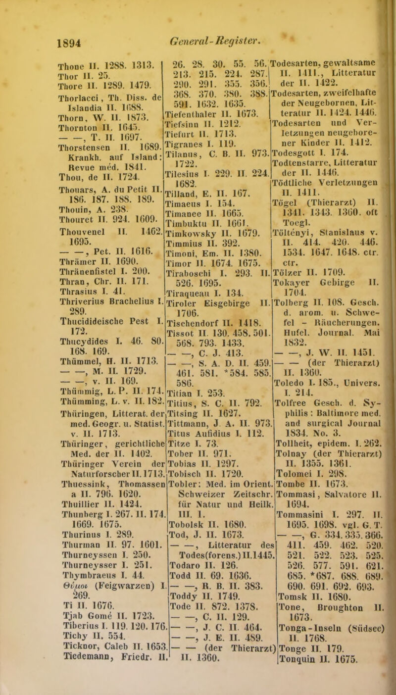 Thone II. 1288. 1313 Thor 11. 25. Thore II. 1289. 1479. Tborlacci, Th. Diss. de Islandia II. 11188. Thorn, W. II. 1873. Thornton II. 1(545. , T. II. 1(397. Thorstensen II. 1689. Krankh. auf Island: Kevue med. 1841. Thon, de II. 1724. Thouars, A. du Petit II. 18(3. 187. 188. 189. Thouin, A. 238. Thouret II. 924. 1(509. Thouvenel 11. 1462. 1695. , Pet. 11. 1616. Thrämer II. 1690. Thriinenfistel I. 200. Thran, Chr. II. 171. Thrasius I. 41. Thriverius Brachelius I. 289. Thucidideische Pest I. 172. Tlmcydides I. 46. SO. 168. 169. Thünnnel, H. II. 1713. , M. II. 1729. , v. II. 169. Thümmig, L. P. II. 174. Thümming, L. v. II. 182. Thüringen, Litterat. der nied.Geogr. u. Statist, v. 11. 1713. Thüringer, gerichtliche Med. der II. 1402. Thüringer Verein der Naturforscher II. 1713. Thuessink, Thomassen a II. 796. 1620. Thuillier II. 1424. Thunberg 1. 267. II. 174. 1669. 1675. Thurinus I. 289. Thurinan II. 97. 1601. Thurneyssen I. 250. Thurneysser 1. 251. Thymbraeus I. 44. Svuoi (Feigwarzen) I 269. Ti II. 1676. Tjab Gome II. 1723. Tiberius I. 119. 120.176. Tichy II, 554. Ticknor, Caleb II. 1653. Tiedemann, Friedr. II. 26. 28. 30. 55. 56. 213. 215. 224. 287. 290. 291. 355. 356. 36S. 370. 380. 388. 591. 1632. 1635. Tiefenthaler 11. 1673. Tiefsinn II. 1212. Tiefurt II. 1713. Tigranes I. 119. Tilanus, C. B. II. 973. 1722. Tilesius I. 229. II. 224 1682. Tilland, E. II. 167. Timaeus I. 154. Timanee II. 1665. Timbuktu II. 1661. Timkowsky II. 1679. Timmius 11. 392. Timoni, Em. II. 1380. Timor II. 1674. 1675. Tirabosehi I. 293. II. 526. 1695. Tiraqueau I. 134. Tiroler Eisgebirge II. 1706. Tischendorf II. 1418. Tissot II. 130.458.501. 568. 793. 1433. , C. J. 413. , S. A. D. II. 459. 461. 5S1. * 584. 585. Tögel 586. Titian I. 253. Titius, S. C. II. 792. Titsing II. 1627. Tittmann, J A. II. 973 Titus Aufidius 1. 112. Tit/.e 1. 73. Tober II. 971. Tobias 11. 1297. Tobisch II. 1720. Tobler: Med. im Orient. Schweizer Zeitschr für Natur und Heilk. III. 1. Tobolsk 11. 1680. Tod, J. II. 1673. , Litteratur des Todes(forens.) 11.1445. Todaro II. 126. Todd II. 69. 1636. ■, R. B. II. 3S3. Toddy II. 1749. Tode II. 872. 137S. , C. 11. 129. , J. C. II. 464. , J. E. II. 489. (der Thierarzt) II. 1360. Todesarten, gewaltsame II. 1111., Litteratur ! der II. 1422. Todesarten, zweifelhafte der Neugebornen, Lit- teratur 11. 1424. 1446. I Todesarten und Ver- ] letzungen neugebore- ner Kinder II. 1412. Todesgott 1. 174. Todtenstarre, Litterat lu- der II. 144(5. Tcidtliche Verletzungen 11. 1411. (Thierarzt) II. 1341. 1343. 1360. oft Toegl. Töltenyi, Stanislaus v. II. 414. 420. 446. 1534. 1647. 1648. ctr. ctr. Tölzer II. 1709. Tokayer Gebirge II. 1704. Tolberg II. 108. Gesch. d. arom. u. Schwe- fel - Räucherungen. Hufei. Journal. Mai 1832. , J. W. 11. 1451. — (der Thierarzt) II. 1360. Toledo 1. 185., Univers. I. 214. Tolfree Gesch. d. Sy- philis : Baltimore med. and surgical Journal 1834. No. 3. Tollheit, epidem. 1.262. Tolnay (der Thierarzt) II. 1355. 1361. Tolomei I. 298. Tornbe II. 1673. >mmasi, Salvatore II. 1694. Tommasini I. 297. II. 1695. 1698. vgl. G. T. —, G. 334.335.366. 459. 462. 520. 522. 523. 525. 577. 591. 621. *687. 68S. 689. 691. 692. 693. 11. 1680. Broughton 11. 411. 521. 526. 685. 690. Tomsk Tone, 1673. Tonga-Inseln (Südsee) 11. 1768. Touge 11. 179. Tonquin II. 1675.