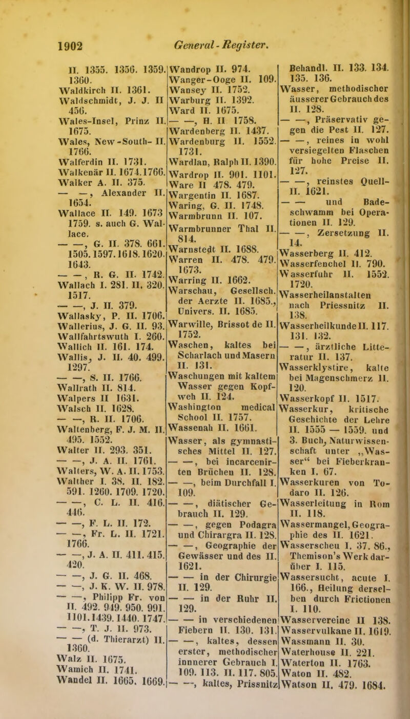 II. 1355. 1350. 1359. 1300. Waldkirch II. 1301. Waldschmidt, J. J. II 450. Wales-Insel, Prinz: II. 1075. Wales, New-South- II. 1700. Walferdin II. 1731. Walkenär II. 1074.1700. Walker A. II. 375. — —, Alexander II. 1054. Wallace II. 149. 1073 1759. s. auch G. Wal- —6,’ G. II. 37S. 001. 1505.1597.1018.1020. 1043. , II. G. II. 1742. Wallach I. 2SI. II. 320. 1517. , J. II. 379. Wallasky, P. II. 1700. Wallerius, J. G. II. 93. Wallfahrtswuth I. 200. Wallich II. 101. 174. Wallis, J. II. 40. 499. 1297. , S. II. 1700. Wallrath II. 814. Walpers II 1031. Walsch II. 1028. , R. II. 1700. Waltenberg, F. J. M. II. 495. 1552. Walter II. 293. 351. , J. A. II. 1761. Walters, W. A. II. 1753. Walther I. 38. II. 182. 591. 1200. 1709. 1720. , C. L. II. 416. 440. , F. L. II. 172. , Fr. L. II. 1721. 1766. , J. A. II. 411.415. 420. , J. G. II. 468. , J. K. W. II. 978. , Philipp Fr. von II. 492. 949. 950. 991. 1101.1439.1440.1747. , T. j. 11. 973. (d. Thierarzt) II. 1300. Walz II. 1075. Wamich II. 1741. Wandel II. 1605. 1609. Wandrop II. 974. Wanger-Ooge II. 109. Wansey II. 1752. Warburg II. 1392. Ward II. 1075. , H. II 1758. Wardenberg II. 1437. Wardenburg II. 1552. 1731. Wardlan, Ralph II. 1390. Wardrop II. 901. 1101. Ware II 478. 479. Wargentin II. 1687. Waring, G. II. 1748. Warmbrunn II. 107. Warmbrunner Thal II. 814. Warnstedt II. 16S8. Warren II. 478. 479. 1073. Warring II. 1602. Warschau, Gesellsch. der Aerzte II. 1085., Univers. II. 1085. Warwille, Brissot de II. 1752. Waschen, kaltes bei Scharlach und Masern II. 131. Waschungen mit kaltem Wasser gegen Kopf- weh II. 124. Washington medical School II. 1757. Wassenah II. 1001. Wasser, als gymnasti- sches Mittel II. 127. , bei incarcenir- ten Briicheu II. 128. , beim Durchfall I. 109. — —, diätischer Ge- brauch II. 129. > gegen Podagra lind Chirargra II. 128. — —, Geographie der Gewässer und des II. 1621. in der Chirurgie II. 129. in der Ruhr II. 129. in verschiedenen' Fiebern II. 130. 131. — —, kaltes, dessen erster, methodischer innuerer Gebrauch I. 109. 113. II. 117. 805. , kaltes, Prissnitz Behandl. II. 133. 134. 135. 136. Wasser, methodischer äusserer Gebrauch des II. 128. — —, Präservativ ge- gen die Pest II. 127. — —, reines in wohl versiegelten Flaschen für hohe Preise II. 127. , reinstes Quell- II. 1621. und Bade- schwamm bei Opera* tionen II. 129. , Zersetzung II. 14. Wasserberg II. 412. Wasserfenchel II. 790. Wasserfuhr 11. 1552. 1720. Wasserheilanstalten nach Priessnitz II. 138. Wasserheilkunde II. 117. 131. 132. — —, ärztliche Litte- ratur II. 137. Wasserklystire, kalte bei Magenschmerz 11. 120. Wasserkopf II. 1517. Wasserkur, kritische Geschichte der Lehre II. 1555 — 1559. und 3. Buch; Naturwissen- schaft unter „Was- ser“ bei Fieberkran- ken I. 07. Wasserkuren von To- daro II. 120. Wasserleitung in Rom II. 118. Wassermangel, Geogra- phie des II. 1021. Wasserscheu 1. 37. 86., Themison’s Werk dar- über I. 115. Wassersucht, acute I. 106., Heilung dersel- ben durch Frictionen I. 110. 'Wasservereine II 138. Wasservulkaneil. 1619. Wassmann 11. 30. Waterhouse II. 221. . Waterton 11. 1703. . Waton II. 482. Watson II. 479. 1684.