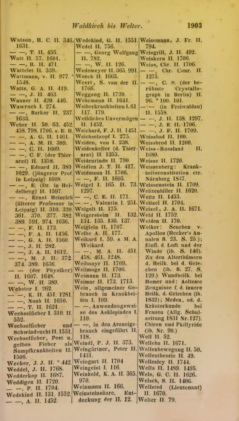 Watson, H. C. II. 340. 1031. , T. II. 455. Watt II. 57. 1001. , R. II. 471. Wattelet 11. 339. Wattmann, v. II. 977. * 1548. Watts, G. A. II. 419. , J. II. 403. Wauner II. 4:20. 440. Wawruch I. 274. , Bark er II. 237. 1033. Wedekind, G. II. 1551. Wedel II. 750. , Georg Wolfgang II. 782. , W. II. 120. Wedemeyer II. 305. 991. Weech II. 1005. Weert, S. van der II. 1700. Weggang II. 1720. Wehrmann II. 1041. Weiberkranklieiten 1.61. 117. 179. Weibliches Unvermögen Weber II. 50. 63. 452. 458.798. 1700. s. E. H. , A. G. II. 1401. , A. M. II. 389. , C. II. 1009. , C. F. (der Thier- arzt) II. 1358. , Eduard II. 389 1029. (jüngerer Prof, in Leipzig) 1008. , E. (Dr. in Hei- delberg) II. 1597. — —, Ernst Heinrich (älterer Professor in Leipzig) II. 310. 320. 301. 370. 377. 382. 3S9. 591. 974. 1030. , F. II. 173. , F. A. II. 1450. , G. A. II. 1500. , J. II. 282. , J. A. II. 1012. , M. J. II. 372. 374. 389. 1036. — — (der Physiker) II. 1007. 1648. , W. II. 389. Webster I. 202. , K. II 451. 1281. , Noah II. 1050. , T. II. 1021. Wechselfieber I. 310. II. II. 1452. Weichard, F. J. 11. 1451. Weichselzopf 1. 275. Weiden, von I. 238. Weidenkeller (d. Thier- arzt) II. 1355. Weideurinde II. 790 Weidlen J. T. II. 417. Weidmann II. 1706. , F. II. 1695. Weigel I. 105. II. 73. 1297. , C. E. II. 171. — —, Valentin I. 251. Weigelt II. 175. Weigersheim II. 132. 134. 135. 130. 137. Weiglein II. 1707. Weihe A. II. 177. Weikard I. 59. s. M. A. Weikard. , M. A. II. 451. 458. 401. 1248. Weilmayr II. 1709. Weilmoge II. 1700. Weimann II. 173. Weimar II. 173. 1713. Wein, allgemeiner Ge- brauch in Krankhei- ten I. 109. , Anwendungswei- se des Asklepiades I. 552. 110. Wechselfieber und Schwindsucht II. 1531. Wechselfieber, Pest u. gelbes Fieber als Sumpfkrankheiten II. 1500. Wecker, J. J. II- * 442. Weddel, J. II. 1768. Wedderkop II. 1087. Weddigen II. 1720. _ —, P. II. 1704. Wedekind II. 131. 1552. , A. II. 1452. , in den Arzneige- brauch eingeführt II. 118. Weindl, P. J. II. 373. Weingärtner, Peter II. 1431. Weingart II. 1704 Weingeist I. 110. Weinhold, K. A. II. 365. 970. Weinmanu II. 166. Weinsteinsäurc, Ent- deckung der II. 12. Weisemann, J. Fr. II. 794. Weisgrill, J. II. 492. Weiskern II. 1700. Weiss, Chr. II. 1706. , Chr. Conr. II. 1275. — —, C. S. (der be- rühmte Crystallo- graph in Berlin) II. 90. * 100. 101. (in Freiwaldau) II. 1558. , J. II. 138. 1297. , J. B. II. 1700. , J. F. II. 1709. Weissbad II. 100. Weissbrod II. 1200. Weiss-Russland II. 1080. Weisse II. 1720. Weissenberg: Krank- heitsconstitution ctr. Nürnberg 1837. Weissenstein II. 1709. Weiltenhiller 11. 1020. Weitz II. 1453. Weitzel II. 1704. Weizel, J. A. II. 1671. Weid II. 1752. Weiden II. 170. Welker: Seuchen v. Apollon (Hecker’s An- nalen B. 23. S. 25 ); Einfl. d. Luft und der Winde (ib. S. 146). Zu den Alterthümeru d. Heilk. bei d. Grie- chen (ib. B. 27. S. 129.) Wundheilk. bei Homer und: Aelteste Zeugnisse f. d. innere Heilk. d. Griechen (ib. 1832); Medea, od. d. Kräuterkunde bei Frauen (Allg. Schul- zeitung 1831 Nr. 127). Chiron und Phillyride (ib. Nr. 90.) Well II. 52. Welleba II. 1071. Wellenbewegung II. 50. Welleutheorie II. 49. Wellesley II. 1744. Wells II. 1489. 1495. Wels, G. C. II. 1020. Welsch, S. II. 1400. Wellsted (Lieutenant) II. 1670. Weiter II. 79.