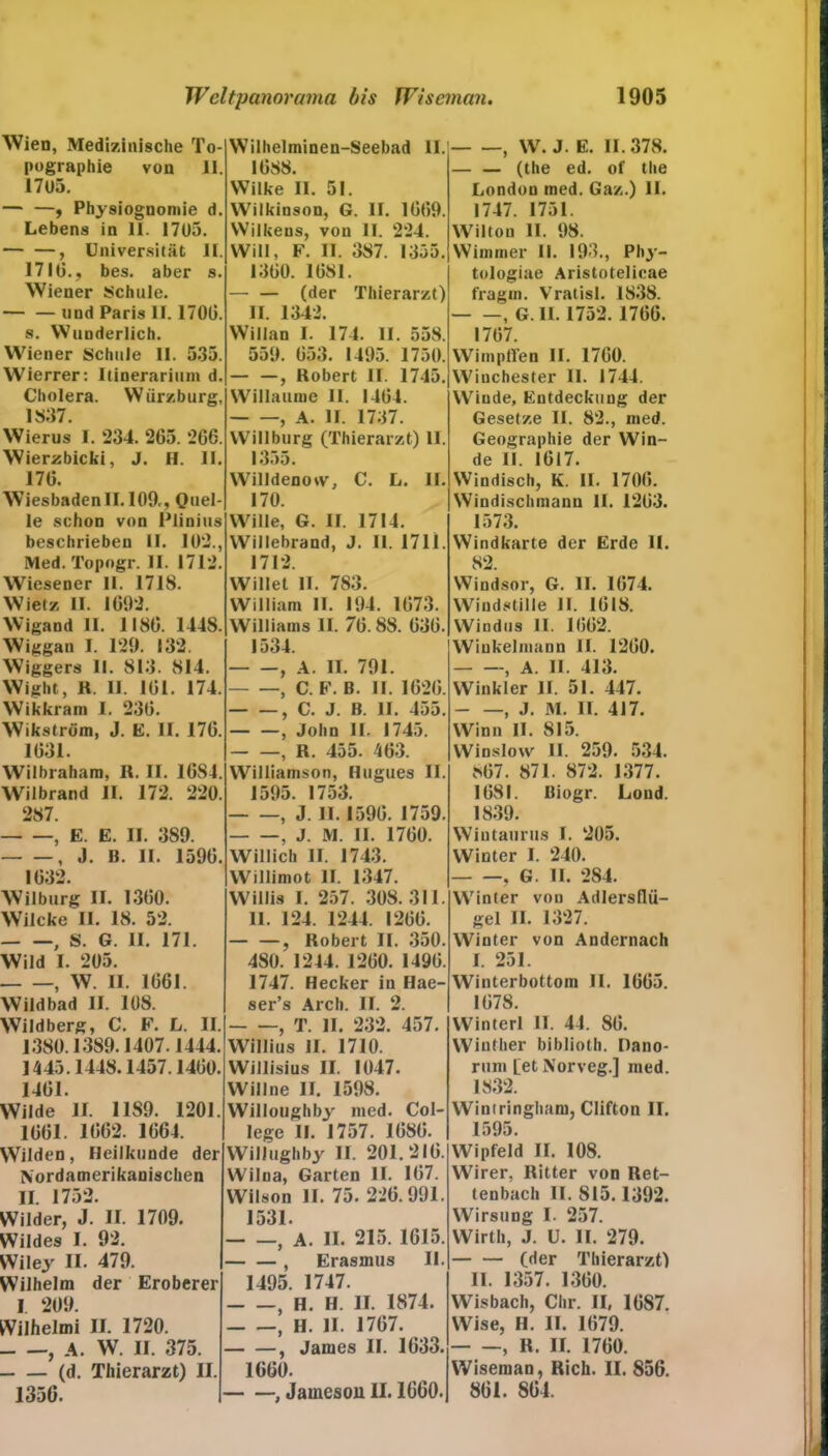 Wien, Medizinische To- pographie von II. 1705. — —, Physiognomie d. Lebens in II. 1705. , Universität II. 17IG., bes. aber s. Wiener Schule. — — lind Paris II. 1700. s. Wunderlich. Wiener Schule II. 535. Wierrer: Ilinerarium d. Cholera. Würzburg, 1837. Wierus I. 234. 265. 2G6. Wierzbicki, J. H. II. 170. Wiesbadenll. 109,, Quel- le schon von IMinius beschrieben II. 102., Med. Topogr. II. 1712. Wiesener II. 1718. Wietz II. 1692. Wigand II. 1180. 1448. Wiggan I. 129. 132. Wiggers II. 813. 814. Wight, R. II. 161. 174. Wikkram I. 230. Wikström, J. E. II. 176. 1031. Wilbraham, R. II. 1684. Wilbrand II. 172. 220. 287. , E. E. II. 389. , J. B. II. 1596. 1632. Wilburg II. 1360. Wilcke II. 18. 52. , S. G. II. 171. Wild I. 205. } w. II. 1661. Wildbad II. 108. Wildberg, C. F. L. II. 1380.1389.1407.1444. ] 445.1448.1457.1460. 1401. Wilde II. 1189. 1201. 1001. 1062. 1664. Wilden, Heilkunde der Nordamerikanischen II. 1752. Wilder, J. II. 1709. Wildes I. 92. Wiley II. 479. Wilhelm der Eroberer I. 209. Wilhelmi II. 1720. , A. W. II. 375. (d. Thierarzt) II. 1356. Wilhelminen-Seebad II. 1688. Wilke II. 51. Wilkinson, G. II. 1669. Wilke ns, von II. 224. Will, F. II. 387. 1355. 1300. 1081. (der Thierarzt) II. 1342. Willan I. 174. II. 558. 559. 053. 1495. 1750. , Robert II. 1745. Willaume 11. 1464. , A. II. 1737. Willburg (Thierarzt) 11. 1355. Willdenoiv, C. L. II. 170. Wille, G. II. 1714. Willebrand, J. 11. 1711. 1712. Willet II. 783. William II. 194. 1673. Williams II. 76. 88. 630. 1534. , A. II. 791. , C. F. B. II. 1620. , C. J. B. II. 455. — —, John II. 1745. — —, R. 455. 403. Williamson, Hugues II. 1595. 1753. , J. II. 1596. 1759. , J. M. II. 1760. Willich II. 1743. Willimot II. 1347. Willis I. 257. 308. 311. II. 124. 1244. 1260. — —, Robert II. 350. 480. 1244. 1200. 1490. 1747. Hecker in Hae- ser’s Arch. II. 2. , T. II. 232. 457. Willius II. 1710. Willisius II. 1047. Will ne II. 1598. Willoughbj' med. Col- lege II. 1757. 1680. Willughby II. 201.210. Wilna, Garten II. 107. Wilson II. 75. 226.991. 1531. } A. II. 215. 1615. , Erasmus II. 1495. 1747. , H. H. II. 1874. , H. H. 1767. , James II. 1633. 1660. , Jameson II. 1660. , W. J. E. 11.378. — — (the ed. of the London med. Gaz.) II. 1747. 1751. Wiltou II. 98. Wimmer II. 193., Phj-- tologiae Aristotelicae fragin. Vratisl. 1838. , G. 11. 1752. 1766. 1767. Wimpffen II. 1760. Winchester II. 1744. Winde, Entdeckung der Gesetze II. 82., med. Geographie der Win- de II. 1617. Windisch, K. II. 1700. Windischmann II. 1203. 1573. Windkarte der Erde 11. 82 Windsor, G. II. 1074. Windstille II. 1618. Windus II. 1662. Winkelmann II. 1260. — —, A. II. 413. Winkler II. 51. 447. , J. M. II. 417. Winn II. 815. Winslow II. 259. 534. 867. 871. 872. 1377. 1681. Biogr. Lond. 1839. Wintaurus I. 205. Winter I. 240. , G. II. 284. Winter von Adlersflü- gel II. 1327. Winter von Andernach I. 251. Winterbottom II. 1665. 1078. Winterl II. 44. 80. Winther bibliolh. Oano- rum [etNorveg.] med. 1832. Wintringham, Clifton II. 1595. Wipfeld II. 108. Wirer, Ritter von Ret- tenbach II. 815.1392. Wirsting I. 257. Wirth, J. U. II. 279. (der Thierarzt) II. 1357. 1300. Wisbach, Chr. II, 1GS7. Wise, H. II. 1679. , R. II. 1760. Wiseman, Rieh. II. 856. 861. 864.