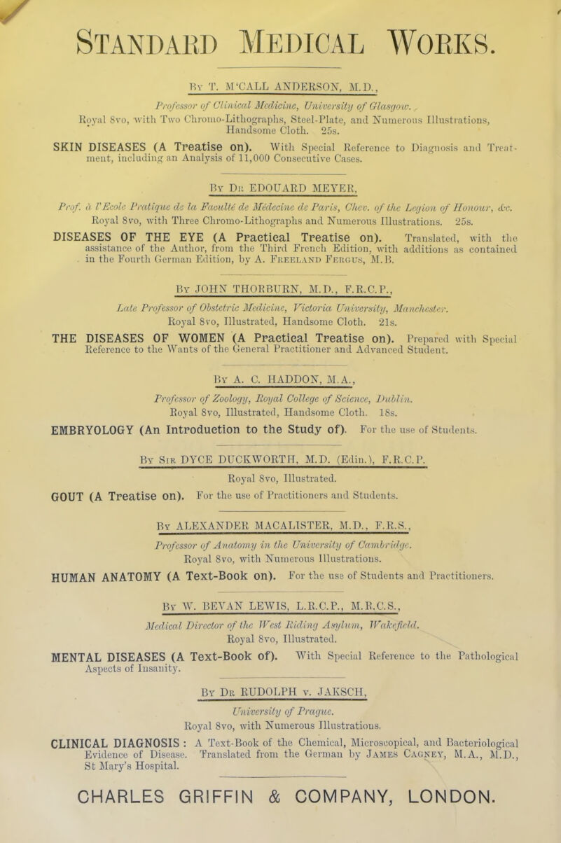 Standard Medical Works. By T. M'CALL ANDERSON, M.D., Professor of Clinical Medicine, Univcrsitij of Glasgou: , Royal Svo, Avitli Two Chroiiio-Litliograph.s, Steel-Plate, and Numerous Illustrations, Handsome Cloth. 25s. SKIN DISEASES (A Treatise on). With Special Reference to Diagnosis and Treat- ment, including an Analysis of 11,000 Consecutive Cases. Bv Di! EDOUARD MEYER, Prof, a VEcolc Pratique d'i la FacuUt dc Mcdccinc dc Paris, Ckcv. of the Legion of Honour, cC-c. Royal 8vo, with Three Chromo-Lithographs and Numerous Illustrations. 25s. DISEASES OF THE EYE (A Practical Treatise on). Translated, with the assistance of the Author, from tlie Third French Edition, with additions as contained . in the Fourth German Edition, by A. Fkeeland Feugu.s, M.J3. By JOHN THORBURN, M.D., F.R.C.P., Late Professor of Obstetric Medicine, Victoria Univei-sity, Manchester. Royal Svo, Illustrated, Handsome Cloth. 21s. THE DISEASES OF WOMEN (A Practical Treatise on). Prepared with Special Reference to the Wants of the General Practitioner and Advanced Student. By A. C. HADDON, M.A., Professor of Zoology, Royal College of Science, Dublin. Royal Svo, Illustrated, Handsome Cloth. 18s. EMBRYOLOGY (An Introduction to the Study of). For the use of Student.s. By Sir DYCE DUCKWORTH. M.D. (E.lin.1, F.R.C.P. Royal Svo, Illustrated. GOUT (A Treatise on). For the use of Practitioners and Students. By ALEXANDP]R MACALISTER. M.D., F.R.S., Professor of Anatomy in the University of Cambridge. Roj'al Svo, with Numerous Illustrations. HUMAN ANATOMY (A Text-Book on). For the use of Students and Practitioners. By W. P.EVAN LEWIS, L.R.C.P., M.R.C.S., Medical Director of the JVcst Riding Anylum, IVakeficld. Royal Svo, Illustrated. MENTAL DISEASES (A Text-Book of). With Special Reference to the Pathological Aspects of Insanity. By Dr RUDOLPH v. JAKSCH, University of Prague. Royal Svo, with Numerous Illustrations, CLINICAL DIAGNOSIS : A Text-Book of the Chemical, Microscopical, and Bacteriological Evidence of Disease. Translated from the German by James Cagney, M.A., il.D., St Mary's Hospital. CHARLES GRIFFIN & COMPANY, LONDON.