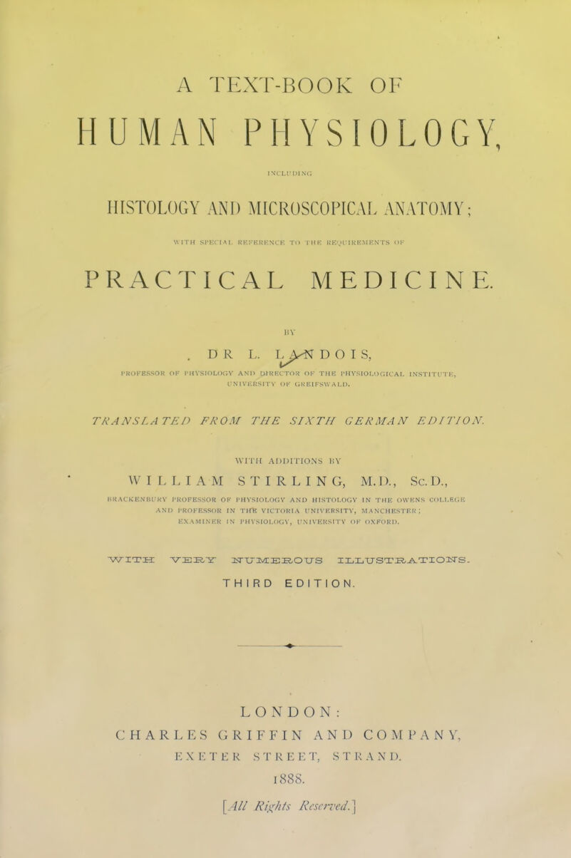 HUMAN PHYSIOLOGY, INCH'1)1 Nt; HISTOLOGY AND MICROSCOPICAL ANATOMY; WIIH Sl'KCIAI, RKJ'ERENCK TO IHIC UKi,>r 1 k li.M KNTS HI' PRACTICAL MEDICINE. liV . D R L. L^>^ D O I S, l-KOKESSOR OK I'HVSIOLOCV AND 01RECTO!J TllK PIIVSIOI.OCRAI, INSmTTK, I'.N'1V1■:RS|•1■^• c)K (;kf.ii-s\', A ij). TRANSLATED FROM THE SIXTH GERMAN EDITION. WITH ADDITIONS liV W I L I. I A M S T I R L I N G, M. I)., Sc. D., URACKICNIU KV I'KOFESSOR OK I'HYSIOl.OCV AND HISTOI.OC;V IN TMH OWKNS CUI.l.P.CH AND I'ROKESSOR IN THU VICTORIA irNIVRRSITV, M A NCHESTF.K'; KXAMINKR IN I'H VSIOI.OCJV, I'NIVKHSI TV OK OXFORD. 'WITH VEE,Y 3srCr:iVCEE.OXJS ILLTJSTI^-^^^TIOIiTS. THIRD EDITION. LONDON: CHARLES GRIFFIN AND COMPANY, EXKTKR STREET, STRAND. 1888. {All Rii^hts Reserved.\