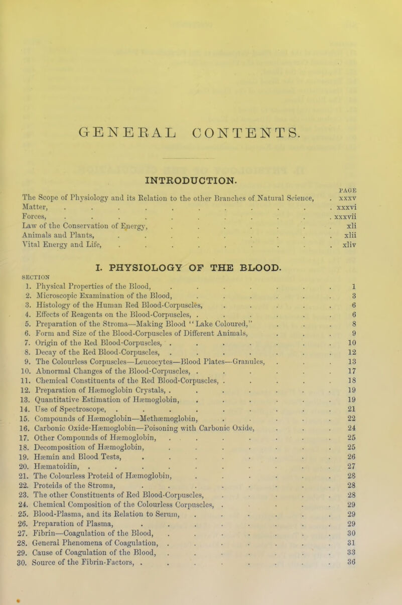 GENERAL CONTENTS. INTRODUCTION. PAGE The Scope of Physiology and its Relation to the other Branches of Natural Science, . xxxv Matter, ........... xxxvi Forces, ........... xxxvii Law of the Conservation of Energy, ....... xli Animals and Plants, ......... xlii Vital Energy and Life, . . . . . . . . xliv I. PHYSIOLOGY OF THE BIX)OD. SECTION 1. Physical Properties of the Blood, ....... 1 2. Microscopic Examination of the Blood, ...... 3 3. Histology of the Human Red Blood-Corpuscles, ..... 6 4. Effects of Reagents on the Blood-Corpuscles, ...... 6 5. Preparation of the Stroma—Making Blood  Lake Coloured, ... 8 6. Form and Size of the Blood-Corpuscles of Different Animals, ... 9 7. Origin of the Red Blood-Corpuscles, ....... 10 8. Decay of the Red Blood-Corpuscles, ....... 12 9. The Colourless Corpuscles—Leucocytes—Blood Plates—Granules, . . .13 10. Abnormal Changes of the Blood-Corpuscles, ...... 17 11. Chemical Constituents of the Red Blood-Corpuscles, ..... 18 12. Preparation of Plaimoglobin Crystals, ....... 19 13. Quantitative Estimation of Haemoglobin, ...... 19 14. Use of Spectroscope, ......... 21 15. Compounds of Htemoglobin—Methcemoglolnn, . . . . .22 16. Carbonic Oxide-Hfemoglobin—Poisoning with Carbonic Oxide, . . .24 17. Other Compounds of Htemoglobin, ... . . . . .25 18. Decomposition of Hiemoglobin, ....... 25 19. Hfemin and Blood Tests, ........ 26 20. Hfematoidin, .......... 27 21. The Colourless Proteid of Hpemoglobiii, ...... 28 22. Proteids of the Stroma, ........ 28 23. The other Constituents of Red Blood-Corpuscles, .... 28 24. Chemical Composition of the Colourless Corpuscles, ..... 29 25. Blood-Plasma, and its Relation to Serum, ...... 29 26. Preparation of Plasma, ........ 29 27. Fibrin—Coagulation of the Blood, ....... 30 28. General Phenomena of Coagulation, ....... 31 29. Cause of Coagulation of the Blood, ....... 33 30. Source of the Fibrin-Factors, ........ 36