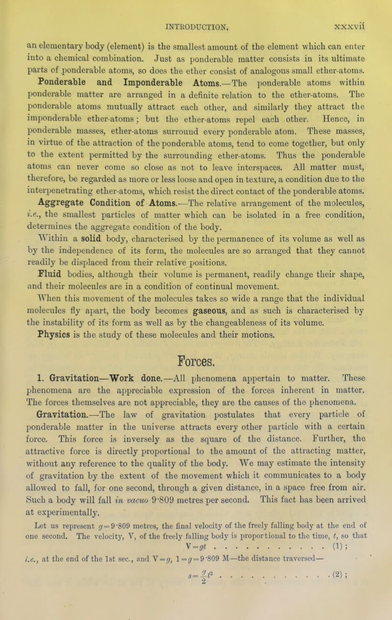 an elementary body (element) is tlie smallest amount of the element which can enter into a chemical combination. Just as ponderable matter consists in its ultimate parts of ponderable atoms, so does the ether consist of analogous small ether-atoms. Ponderable and Imponderable Atoms.—The ponderable atoms within ponderable matter are arranged in a definite relation to the ether-atoms. The ponderable atoms mutually attract each other, and similarly they attract the imponderable ether-atoms; but the ether-atoms repel each other. Hence, in ponderable masses, ether-atoms surround every ponderable atom. These masses, in virtue of the attraction of the ponderable atoms, tend to come together, but only to the extent permitted by the surrounding ether-atoms. Thus the ponderable atoms can never come so close as not to leave inters})aces. All matter must, therefore, be regarded as more or less loose and open in texture, a condition due to the interpenetrating ether-atoms, which resist the direct contact of the ponderable atoms. Aggregate Condition of Atoms.—The relative arrangement of the molecules, i.e., the smallest particles of matter which can be isolated in a free condition, determines the aggregate condition of the body. Within a solid body, characterised by the permanence of its volume as well as by the independence of its form, the molecules are so arranged that they cannot readily be displaced from their relative positions. Fluid bodies, although their volume is permanent, readily change their shape, and their molecules are in a condition of continual movement. When this movement of the molecules takes so wide a range that the individual molecules fly apart, the body becomes gaseous, and as such is characterised by the instability of its form as well as by the changeableness of its volume. Physics is the study of these molecules and their motions. Forces. 1. Gravitation—Work done.—All phenomena appertain to matter. These phenomena are the appreciable expression of the forces inherent in matter. The forces themselves are not appreciable, they are the causes of the phenomena. Gravitation.—The law of gravitation postulates that every particle of ponderable matter in the universe attracts every other particle with a certain force. This force is inversely as the square of the distance. Further, the attractive force is directly proportional to the amount of the attracting matter, without any reference to the quality of the body. We may estimate the intensity of gravitation by the extent of the movement which it communicates to a body allowed to fall, for one second, through a given distance, in a space free from air. Such a body will fall in vactto 9 809 metres per second. This fact has been arrived at experimentally. Let us represent </ = 9-809 metres, the final velocity of the freely falling body at the end of one second. The velocity, V, of the freely falling body is proportional to the time, t, so that ^=gt (1); i.e., at the end of the 1st sec, and N = g, 1=^ = 9'809 M—the distance traversed—