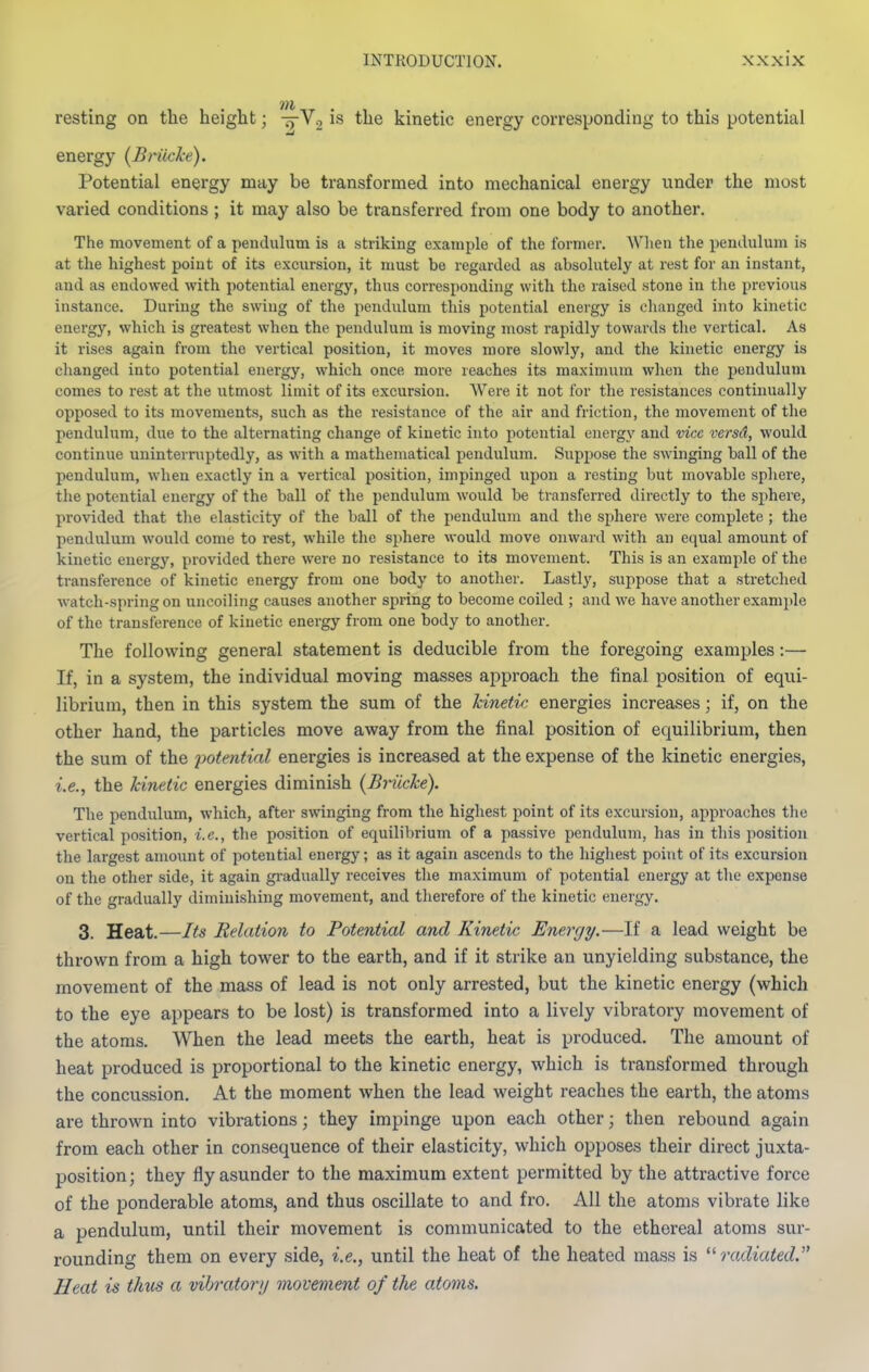 resting on tlie height; -^Vo is the kinetic energy corresponding to this potential energy {Briicke). Potential energy may be transformed into mechanical energy under the most varied conditions ; it may also be transferred from one body to another. The movement of a pendulum is a striking example of the former. Wlien the pendulum is at the highest point of its excursion, it must be regarded as absolutely at rest for an instant, and as endowed with potential energy, thus corresponding with the raised stone in the previous instance. During the swing of the pendulum this potential energy is changed into kinetic energy, which is greatest when the pendulum is moving most rapidly towards the vertical. As it rises again from the vertical position, it moves more slowly, and the kinetic energy is changed into potential energy, which once more reaches its maximum when the pendulum comes to rest at the utmost linait of its excursion. Were it not for the resistances continually opposed to its movements, such as the resistance of the air and friction, the movement of the pendulum, due to the alternating change of kinetic into potential energy and vice versd, would continue uninterruptedly, as with a mathematical pendulum. Suppose the swinging ball of the pendulum, when exactly in a vertical position, impinged upon a resting but movable sphere, the potential energy of the ball of the pendulum would be transferred directly to the sjihere, provided that the elasticity of the ball of the pendulum and the sphere were complete ; the pendulum would come to rest, while the sphere would move onward with an equal amount of kinetic energy, provided there were no resistance to its movement. This is an example of the transference of kinetic energy from one body to another. Lastly, suppose that a stretched watch-spring on uncoiling causes another spring to become coiled ; and we have another example of the transference of kinetic energy from one body to another. The following general statement is deducible from the foregoing examples:— If, in a system, the individual moving masses approach the final position of equi- librium, then in this system the sum of the kineti/; energies increases; if, on the other hand, the particles move away from the final position of equilibrium, then the sum of the potential energies is increased at the expense of the kinetic energies, i.e., the kinetic energies diminish (Briicke). The pendulum, which, after swinging from the highest point of its excursion, approaches the vertical position, i.e., the position of equilibrium of a passive pendulum, has in this position the largest amount of potential energy; as it again ascends to the highest point of its excursion on the other side, it again gi-adually receives the maximum of potential energy at the expense of the gradually diminishing movement, and therefore of the kinetic energy, 3. Heat.—Its Relation to Potential and Kinetic Energy.—If a lead weight be thrown from a high tower to the earth, and if it strike an unyielding substance, the movement of the mass of lead is not only arrested, but the kinetic energy (which to the eye appears to be lost) is transformed into a lively vibratory movement of the atoms. When the lead meets the earth, heat is produced. The amount of heat produced is proportional to the kinetic energy, which is transformed through the concussion. At the moment when the lead weight reaches the earth, the atoms are thrown into vibrations; they impinge upon each other; then rebound again from each other in consequence of their elasticity, which opposes their direct juxta- position; they fly asunder to the maximum extent permitted by the attractive force of the ponderable atoms, and thus oscillate to and fro. All the atoms vibrate like a pendulum, until their movement is communicated to the ethereal atoms sui'- rounding them on every side, i.e., until the heat of the heated mass is ^'■radiated. Heat is thus a vibratory movement of the atoms.