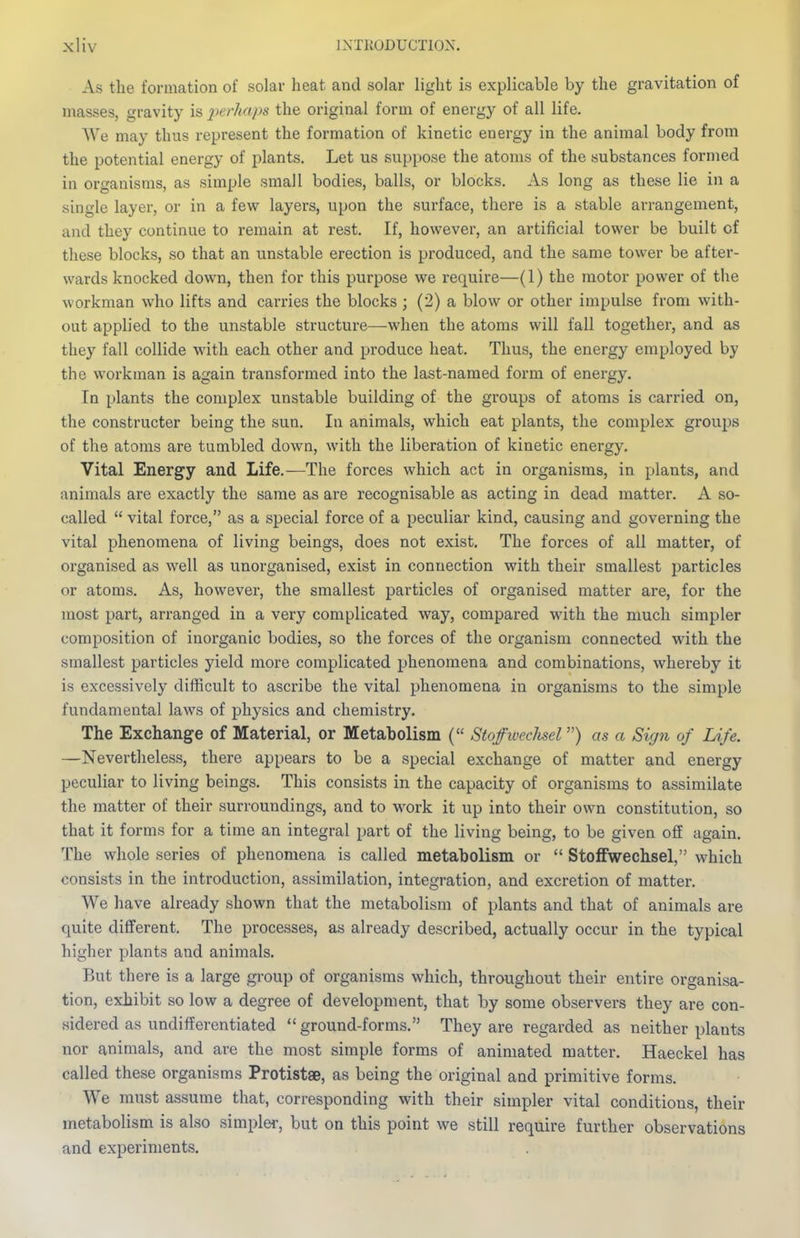 As the formation of solar heat and solar light is explicable by the gravitation of masses, gravity is 2)erhaps the original form of energy of all life. ^Ye may thus represent the formation of kinetic energy in the animal body from the potential energy of plants. Let us suppose the atoms of the substances formed in organisms, as simple small bodies, balls, or blocks. As long as these lie in a single layer, or in a few layers, upon the surface, there is a stable arrangement, and they continue to remain at rest. If, however, an artificial tower be built of these blocks, so that an unstable erection is produced, and the same tower be after- wards knocked down, then for this purpose we require—(1) the motor power of the workman who lifts and carries the blocks ; (2) a blow or other impulse from with- out applied to the unstable structure—when the atoms will fall together, and as they fall collide with each other and produce heat. Thus, the energy employed by the workman is again transformed into the last-named form of energy. In plants the complex unstable building of the groups of atoms is carried on, the constructer being the sun. In animals, which eat plants, the complex groups of the atoms are tumbled down, with the liberation of kinetic energy. Vital Energy and Life.—The forces which act in organisms, in plants, and animals are exactly the same as are recognisable as acting in dead matter. A so- called  vital force, as a special force of a peculiar kind, causing and governing the vital phenomena of living beings, does not exist. The forces of all matter, of organised as well as unorganised, exist in connection with their smallest particles or atoms. As, however, the smallest particles of organised matter are, for the most part, arranged in a very complicated way, compared with the much simpler composition of inorganic bodies, so the forces of the organism connected with the smallest particles yield more complicated phenomena and combinations, whereby it is excessively difficult to ascribe the vital phenomena in organisms to the simple fundamental laws of physics and chemistry. The Exchange of Material, or Metabolism ( StoffivecJisel) as a Sign of Life. —Nevertheless, there appears to be a special exchange of matter and energy peculiar to living beings. This consists in the capacity of organisms to assimilate the matter of their surroundings, and to work it up into their own constitution, so that it forms for a time an integral part of the living being, to be given off again. The whole series of phenomena is called metabolism or  Stoffwechsel, which consists in the introduction, assimilation, integration, and excretion of matter. We have already shown that the metabolism of plants and that of animals are quite different. The processes, as already described, actually occur in the typical higher plants and animals. But there is a large group of organisms which, throughout their entire organisa- tion, exhibit so low a degree of development, that by some observers they are con- sidered as undifferentiated  ground-forms. They are regarded as neither plants nor animals, and are the most simple forms of animated matter. Haeckel has called these organisms Protistse, as being the original and primitive forms. We must assume that, corresponding with their simpler vital conditions, their metabolism is also simpler, but on this point we still require further observations and experiments.