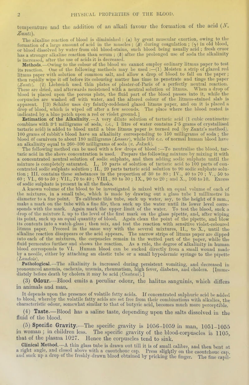 tenipei-ature and the addition of an alkali favour the formation of the acid (iV. Zuntz). The idkaliiK; reaction of blood is diininishcd : (a) bj' groat nmscular exertion, owing to the tbrniatiou of a huge amount of acid in tlie nmsek'S ; (/8) during coaguhition ; (7) in old blood, or blood dissolved by water from old blood-stains, sueh blood being usually acid ; fresh cruor has a stronger alkaline reaction than serum ; (5) after the prolonged use of soda the alkalinity is increased, after the use of acids it is decreased. Methods.—Owing to the colour of the blood we cannot employ ordinary litmus jmper to test its reaction. One of the following methods may be used :—(1) Moisten a strip of glazed red litnuis paper with solution of common salt, and allow a drop of blood to fall on the paper ; then rapidly wipe it off before its colouring matter has time to penetrate and tinge the paper {Zantz). (2) Liebreich used thin plates of plaster-of-l'aris of a i)erfectly neutral reaction. These are dried, and afterwards moistened with a neutral solution of litmus. When a drop of blood is placed upon the ])orous plate, the Huid ])art of the blood ]iasses into it, while the corpuscles are washed off with water, and the altered colour of the litmus-stained slab is apparent. [(3) Schiifer uses drj' faintly-reddened glazed litmus jiaper, and on it is placed a drop of bloo(l, which is wiped olf after a few seconds. The place where the blood rested is indicated by a blue patch ujioii a red or violet ground.] Estimation of the Alkalinity.—A verj^ dilute solution of tartaric acid (1 cubic centimetre combines with 3'1 milligrams of soda, i.e., 1 litre of water contains 7'5 grams of crystallised tartaric acid) is added to blood until a blue litmus paper is turned red (by Zuntz's method). 100 grams of rabbit's blood have an alkalinity corresponding to 150 milligrams of soda ; the blood 6f carnivora to about 180 milligrams {La&snr), W'hile 100 c.c. of normal human Ijlood have an alkalinity eipial to 260-300 milligrams of soda (r. J((ksch). The following method can be used with a few drops of blood :—To neutralise the blood, tar- taric acid in the above concentration is used. Prepare the following jnixture by mixing it with a concentrated neutral solution of sodic sulphate, and then adding sodic sulphate until the nii.xture is comjdetely saturated. I., 10 parts of solution of tartaric acid to 100 ]iarts of con- centrated sodic sulphate solution ; H., 20 parts tartaric acid solution to 90 sodic sul[ihate solu- tion ; III. contains these substances in the proportion of 30 to 80 ; IV., 40 to 70 ; V., 50 to 60 ; VI., 60 to 50 ; VII., 70 to 40 ; VIII., 80 to 30 ; IX., 90 to 20 ; and X., 100 to 10. Excess of sodic sulphate is juesent in all the flasks. A known volume of the blood to be investigated is mixed with an eipial volume of each of the mixtures, in a small tube, which is maile by drawing out a glass tube 1 jnillimetre iu diameter to a fine point. To calibrate this tube, suck up water, say, to the height of 8 mm., make a mark on the tube w-ith a line file, then suck u}) the water initil its lower level corre- sponds with the mark. Again mark the upper limit of the water. To test the blood, suck ;v drop of the mixture I. up to the level of the first mark on the glass pipette, and, after wiping its point, suck up an eipial ([uantity of blood. Again clean the point of the pipette, and blow its contents into a watch-glass ; then mix, and test the reaction with sensitive violet-coloured litmus paper. Proceed in the same way with the several mixtures, II., to X., until the alkaline reaction disappears or the acid appears. The narrow strips of litmus jyaper are dipped into each of the mixtures, the corpuscles remain in the wetted part of the ])a}ier, while the tluid permeates further and shows the reaction. As a rule, the degree of alkalinity in human blood coiresponds to VI. Human blood can be sucked directly from a small wound made by a needle, either by attaching an elastic tube or a small hypodernuc syringe to the pipette- {Landois). Pathological.—The alkalinity is increased during persistent vomiting, and decreased in pronounced anajmia, cachexia, unemia, rheumatism, high lever, diabetes, and cholera. [Imme- diately before death by cholera it may be acid {Cantani).] (3) Odour.—Blood emits a peculiar odour, the halitus sanguinis, which diffei-s in animals and man. It depends upon the presence of volatile fatty acids. If concentrated sulphuric acid be added to blood, whereby the volatile fatty acids are set free from their combinations with alkalies, tht* characteristic odour, somewhat sinular to that of butyric acid, becomes much more perceptible. (4) Taste.—Blood has a saline taste, depending upon the salts dissolved in the fluid of the blood. (5) Specific Gravity.The specific gravity is 1056-1059 in man, 1051-1055 in woman; in children less. The specific gravity of the blood-corpuscles is 1105, that of the plasma 1027. Hence the corpuscles tend to sink. CHnical Method.—A thin glass tube is drawn out till it is of small calibre, and then bent at a right angle, and closed above with a caoutchouc ca^i. Press sligljtly on the caoutchouc cap and suck up a drop of the freshly-drawn blood obtained by piicking the finger. The fine capil-