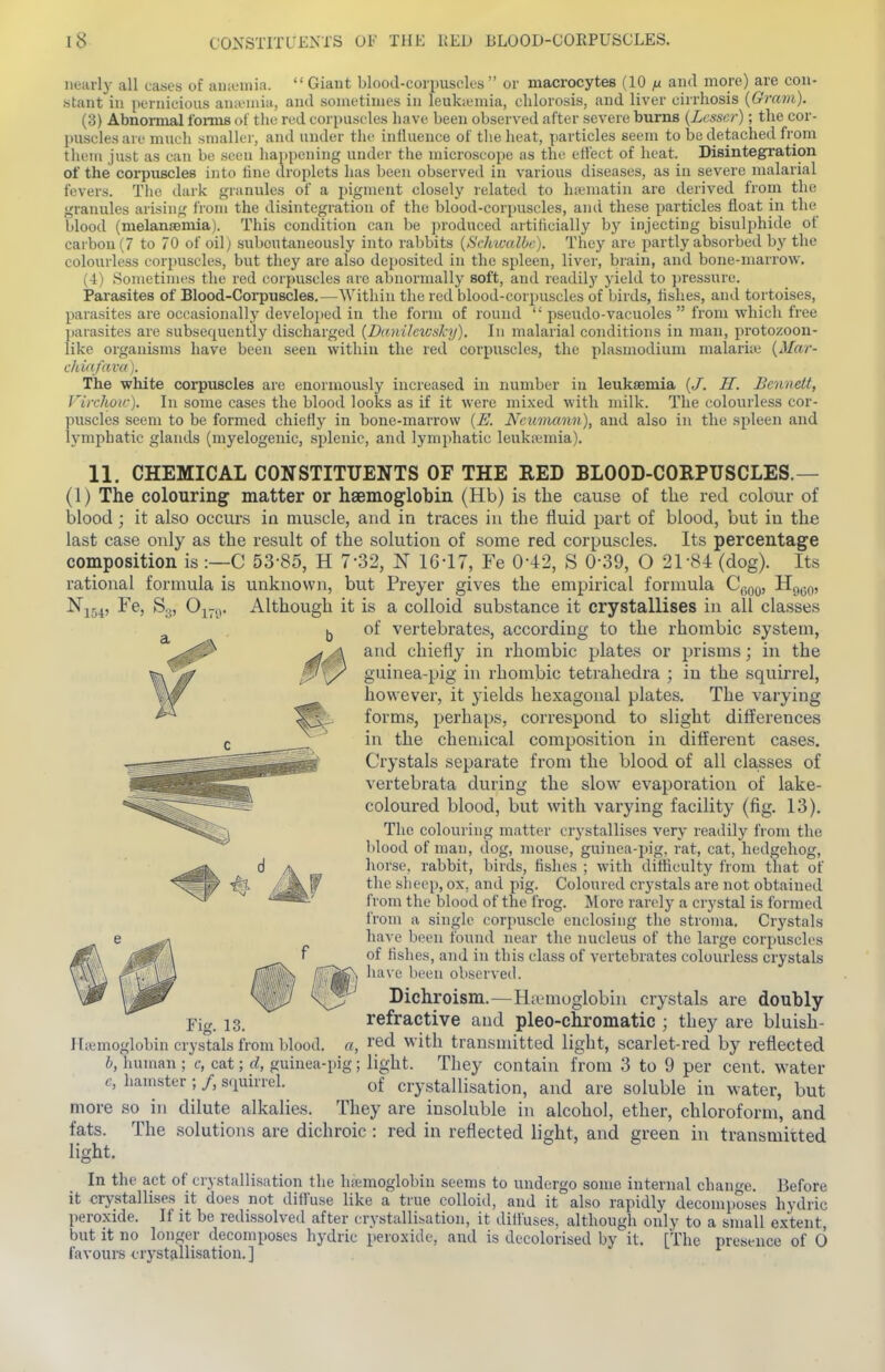 nearly all cases of aiuemia.  Giant blood-corpuscles  or macrocytes (10 n and more) are con- stant in ixinicious anaMiiia, and sometimes in leuka-mia, chlorosis, and liver cirrhosis {Gram). (3) Abnormal forms of the red corpuscles have been observed after severe burns {Lesser); the cor- puscles are much smaller, and under the influence of the heat, particles seem to be detached from them just as can be seen hai)pening under the microscope as the eti'ect of heat. Disintegration of the corpuscles into line droplets has been observed in various diseases, as in severe malarial fevers. The dark granules of a pigment closely related to h;ematin are derived from the granules arising from the disintegration of the blood-corpuscles, ami these particles float in the blood (nielansemia). This condition can be produced artificially by injecting bisulphide of carbon (7 to 70 of oil) suboutaneously into rabbits {ScIncalOc). They are partly absorbed by the colourless corpuscles, but they are also de[)osited in the spleen, liver, brain, and bone-marrow. (4) Sometimes the red corpuscles are abnormally soft, and readily yield to ])ressure. Parasites of Blood-Corpuscles.—Within the red blood-corpuscles of birds, flslies, and tortoises, parasites are occasionally developed in the form of round  pseudo-vacuoles  from which free parasites are subsequently discharged {Dtmilciusky). In malarial conditions in man, protozoon- like organisms have been seen within the red corpuscles, the plasmodium malariie {Mar- clUdfavd). The white corpuscles are enormously increased in number in leukaemia {J. H. Bennett, Virchotc). In some cases the blood looks as if it were mi.xed with milk. The colourless cor- puscles seem to be formed chiefly in bone-marrow {E. Neumann), and also in the spleen and lymphatic glands (myelogenic, splenic, and lymphatic leukremia). 11, CHEMICAL CONSTITUENTS OF THE RED BLOOD-CORPUSCLES.— (1) The colouring matter or hsemoglobin (Hb) is the cau.se of the red colour of blood ; it also occurs in muscle, and in traces in the fluid part of blood, but iu the last case only as the result of the solution of some red corpuscles. Its percentage composition is:—C 53-85, H 7-32, N 16-17, Fe 0-42, S 0-39, O 21-84 (dog). Its rational formula is unknown, but Preyer gives the empirical formula C,-,qq, Hq^q, Fe, So, Oj-,,. Although it is a colloid substance it crystallises in all classes lj of vertebrates, according to the rhombic system, and chiefly in rhombic plates or prisms; in the guinea-pig in rhombic tetrahedra ; in the squirrel, however, it yields hexagonal plates. The varying forms, perhaps, correspond to slight differences in the chemical composition in different cases. Crystals separate from the blood of all classes of vertebrata during the slow evaporation of lake- coloured blood, but with varying facility (fig. 13). The colouring matter crystallises very readily from the blood of man, dog, mouse, guinea-pig, rat, cat, hedgehog, horse, rabbit, birds, fishes ; with difficulty from that of the sheep, ox, and pig. Coloured crystals are not obtained from the blood of the frog. More rarely a crystal is formed from a single corpuscle enclosing the stroma. Crj'stals have been found near the nucleus of the large corpuscles of fishes, and in this class of vertebrates colourless crystals have been observed. Dichroism.—Haemoglobin crystals are doubly refractive and pleo-chromatic ; they are bluish- Ha;moglobin crystals from blood, a, I'ed with transmitted light, scarlet-red by reflected h, human ; c, cat; cl, guinea-pig; light. They contain from 3 to 9 per cent, water e, hamster; /, squirrel. of crystallisation, and are soluble in water, but more so in dilute alkalies. They are insoluble in alcohol, ether, chloroform, and fats. The solutions are dichroic : red in reflected light, and green in transmitted light. In the act of cry stall i.sation the hfemoglobin seems to undergo some internal change. Before it crystallises it does not diffuse like a true colloid, and it also rapidly decomposes hydric peroxide. If it be redissolved after crystallisation, it diffuses, although only to a small extent, but it no longer decomposes hydric peroxide, and is decolorised by it. [The presence of 6 favours crystallisation.] Fig. 13.