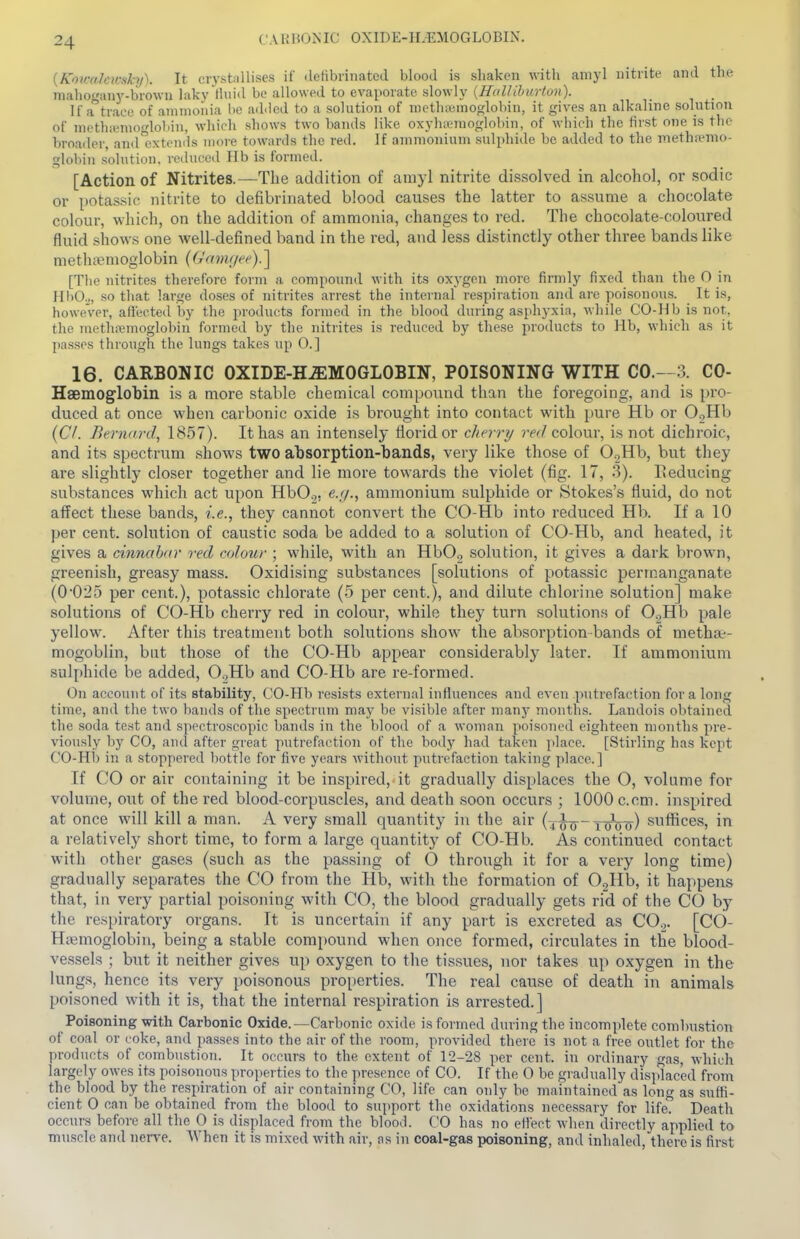 CARBONIC OXIDE-H.EMOGLOBIN. {Koiralarsky). It crystnllises if detibrinated blood is sliaken with aniyl nitrite and the malioganj'-brown laky Ihiid be allowed to evaporate slowly {Hallilmrton). If a^'trace of ammonia be adiied to a solution of methajmoglobin, it gives an alkaline solution of methiemofdobin, which shows two bands like oxyhemoglobin, of which the first one is the broader, and xtcnds more towards the red. If ammonium sulphide be added to the methremo- globin solution, reduced Hb is formed. [Action of Nitrites.—The addition of amyl nitrite dissolved in alcohol, or sodic or potassic nitrite to defibrinated blood causes the latter to assume a chocolate colour, which, on the addition of ammonia, changes to red. The chocolate-coloured fluid shows one well-defined band in the red, and less distinctly other three bands like niethcBmoglobin (Gamgee).] [Tlie nitrites therefore form a compound with its oxygen more firmly fixed than the 0 in HbOo, so that large doses of nitrites arrest the internal respiration and are poisonous. It is, however, affected by the products formed in the blood during asphyxia, while CO-Hb is not, the meth?emoglobin formed by the nitrites is reduced by these products to Hb, which as it passes through the lungs takes up 0.] 16. CARBONIC OXIDE-HEMOGLOBIN, POISONING WITH CO.- 3. CO- HaBmoglobin is a more stable chemical compound than the foregoing, and is pro- duced at once when carbonic oxide is brought into contact with pure Hb or O^Hb [CI. Bernard, 1857). It has an intensely florid or cherry ?W colour, is not dichroic, and its spectrum shows two absorptioii-bands, very like those of OgHb, but they are slightly closer together and lie more towards the violet (fig. 17, 3). Eeducing substances which act upon HbO^. e.;/., ammonium sulphide or Stokes's fluid, do not affect these bands, i.e., they cannot convert the CO-Hb into reduced Hb. If a 10 per cent, solution of caustic soda be added to a solution of CO-Hb, and heated, it gives a cmnahar red colour ; while, with an HbO., solution, it gives a dark brown, greenish, greasy mass. Oxidising substances [solutions of potassic permanganate (0025 per cent.), potassic chlorate (5 per cent.), and dilute chlorine solution] make solutions of CO-Hb cherry red in colour, while they turn solutions of O.^Hb pale yellow. After this treatment both solutions show the absorption bands of metha:-- mogoblin, but those of the CO-Hb appear considerably later. If ammonium sulphide be added, 0.2Hb and CO-Hb are re-formed. On account of its stability, CO-Hb resists external influences and even putrefaction for a long time, and the two bands of the spectrum may be visible after many months. Landois obtained the soda test and spectroscopic bands in the blood of a woman poisoned eighteen months pre- viously by CO, and after great putrefaction of the body had taken place. [Stirling has kept CO-Hb in a stoppered bottle for five years without putrefaction taking place] If CO or air containing it be inspired, it gradually displaces the O, volume for volume, out of the red blood-corpuscles, and death soon occurs ; 1000 c.cm. inspired at once will kill a man. A very small quantity in the air (j^-xtmttt) suffices, in a relatively short time, to form a large quantity of CO-Hb. As continued contact with other gases (such as the passing of O through it for a very long time) gradually separates the CO from the Hb, wnth the formation of OoHb, it happens that, in very partial poisoning with CO, the blood gradually gets rid of the CO by the respiratory organs. It is uncertain if any part is excreted as CO.2. [CO- Hsemoglobin, being a stable compound when once formed, circulates in the blood- vessels ; but it neither gives up oxygen to the tis.sues, nor takes up oxygen in the lungs, hence its very poisonous properties. The real cause of death in animals poisoned with it is, that the internal respiration is arrested.] Poisoning with Carbonic Oxide.—Carbonic oxide is formed during the incomplete combustion of coal or coke, and passes into the air of the room, provided there is not a free outlet for the products of combiistion. It occurs to the extent of 12-28 per cent, in ordinary gas, which largely owes its poisonous properties to the presence of CO. If the 0 be gradually displaced from the blood by the respiration of air containing CO, life can only be maintained as long as suffi- cient 0 can be obtained from the blood to sujiport the oxidations necessary for life. Death occurs before all the 0 is displaced from the blood. CO has no effect when directly applied to muscle and nerve. When it is mixed with air, ns in coal-gas poisoning, and inhaled, there is first