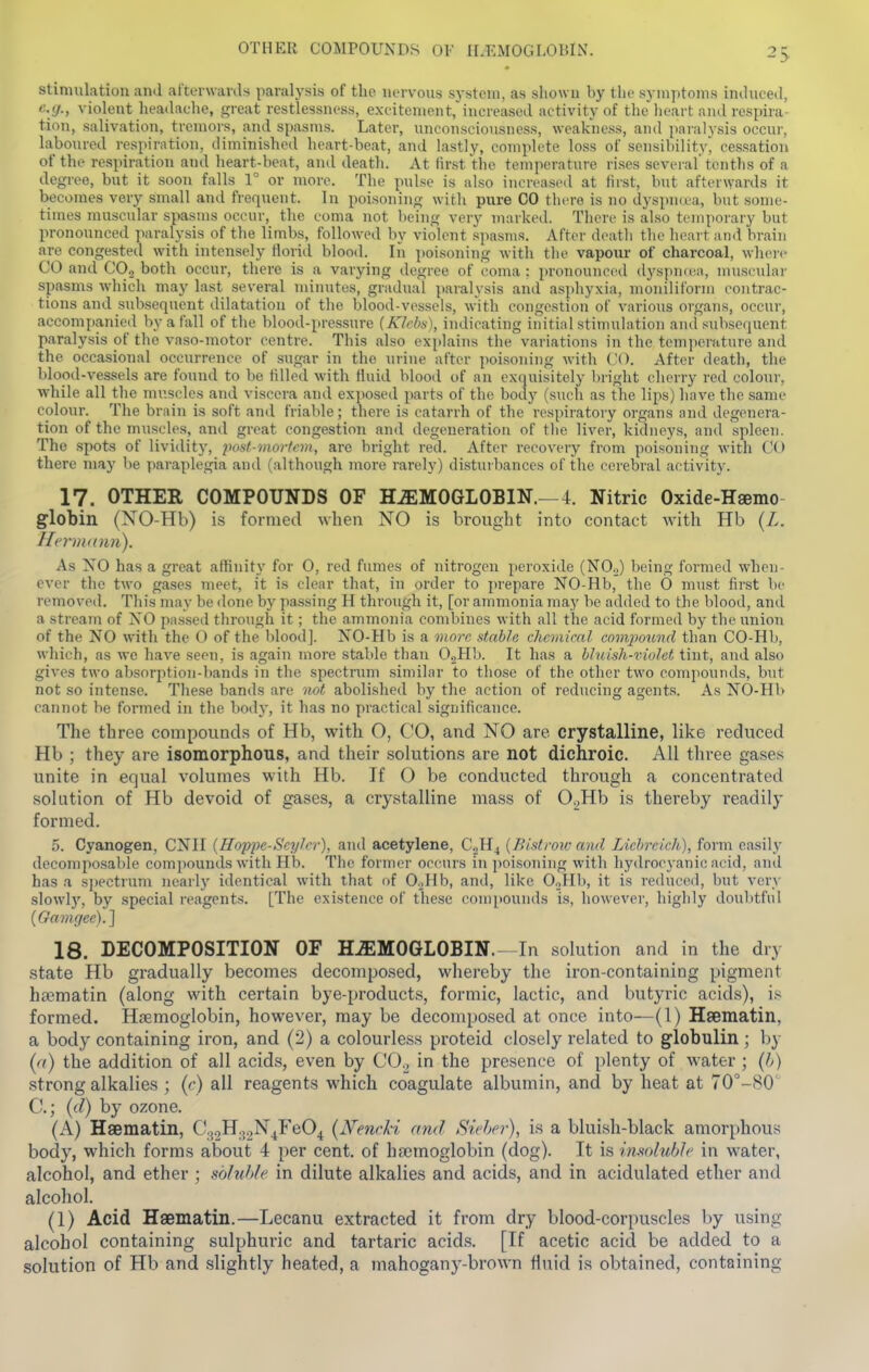 OTHER COMPOUNDS Ql- ILKMOGLOHlN. stimulation and al'terwards paralysis of the nervous system, as shown by the symptoms induced, eg., violent lieadache, great restlessness, excitement,'increased activity of tht'lieart ami respira- tion, salivation, tremors, and spasms. Later, unconsciousness, weakness, and paralysis occur, labom-ed respiration, diminished heart-beat, and lastly, complete loss of scnsibilitvi cessation of the respiration and heart-beat, and death. At first the temperature rises several tenths of a degree, but it soon falls 1° or more. The pulse is also increased at first, but afterwards it becomes very small and frequent. In poisoning with pure CO there is no dyspn(ea, but some- times muscular spasms occur, the coma not being very marked. There is also temporary but pronounced paralysis of the limbs, followed by violent spasms. After death the heart and brain are congestetl with intensely florid blood. In poisoning with the vapour of charcoal, where CO and CO^ both occur, there is a varying degree of coma : pronounci^d dyspnten, muscular spasms which may last several minutes, gradual paralysis and asphyxia, moniliform contrac- tions and subsequent dilatation of the blood-vessels, with congestion of various organs, occur, accompanied by a fall of the blood-pressure (Kfcbti), indicating initial stimulation and subsequent paralysis of tlie vaso-motor centre. This also explains the variations in the temperature ami the occasional occurrence of sugar in the urine after poisoning with CO. After death, the blood-vessels are found to be tilled with fluid blood of an exquisitely Itright cherry red colour, •while all the muscles and viscera and exposed parts of the body (such as the lips) have the same colour. The brain is soft and friable; there is catarrh of the respiratory organs and degenera- tion of the muscles, and great congestion and degeneration of the liver, kidneys, and spleen. The spots of lividity, 2)ost-mortcm, are bright red. After recovery from poisoning with CO there may be paraplegia and (although more rarely) disturbances of the cerebral activity. 17. OTHER COMPOUNDS OF HEMOGLOBIN.—4. Nitric Oxide-Hsemo globin (NO-Hb) is formed when NO is brought into contact with Hb (Z. HcriiKinn). As NO has a great affinity for O, red fumes of nitrogen peroxide (NO.,) being formed when- ever the two gases meet, it is clear that, in order to prepare NO-Hb, the 0 must first be removed. This may be done by passing H through it, [or ammonia may be added to the blood, ami a stream of NO passed through it; the ammonia combines with all the acid formed by the union of the NO with the O of the blood]. NO-Hb is a viorc stable chemicnl cnmjwund than CO-Hb, which, as we have seen, is again more stable than O.jHb. It has a hhiish-viuht tint, and also gives two absorption-bands in the spectnmi similar to those of the other two compounds, but not so intense. These bands are not abolislied by the action of reducing agents. As NO-Hb cannot be formed in the body, it has no practical significance. The three compounds of Hb, with O, CO, and NO are crystalline, like reduced Hb ; they are isomorphous, and their solutions are not dichroic. All three gases unite in equal volumes with Hb. If O be conducted through a concentrated solution of Hb devoid of gases, a crystalline mass of 0._,Hb is thereby readily formed. 5. Cyanogen, GNU {Hoppe-SeyJer), and acetylene, C.2H4 {Bi-itrou- and Liehrcich), form easily decomposable compounds with Hb. The former occurs in poisoning with hydrocyanic acid, and has a s])ectrum nearly identical with that of O.jHb, and, like OoHb, it is reduced, but very slowly, by special reagents. [The existence of these compounds is, however, highly doulttfnl {Gamgee).} 18. DECOMPOSITION OF HEMOGLOBIN.—In solution and in the dry state Hb gradually becomes decomposed, whereby the iron-containing pigment htematin (along with certain bye-products, formic, lactic, and butyric acids), i.'^ formed. Haemoglobin, however, may be decomposed at once into—(1) Haematin, a body containing iron, and (2) a colourless proteid closely related to globulin ; by {(i) the addition of all acids, even by CO.^ in the presence of plenty of water ; (/>) strong alkalies ; {c) all reagents which coagulate albumin, and by heat at 70°-80' C; {d) by ozone. (A) Haematin, C32lT.{2N4F'^C)^ {Nenrl-i and Siehcr), is a bluish-black amorphous body, which forms about 4 per cent, of bfcmoglobin (dog). It is imolublc in water, alcohol, and ether ; soluble in dilute alkalies and acids, and in acidulated ether and alcohol. (1) Acid Hsematin.—Lecanu extracted it from dry blood-corpuscles by using alcohol containing sulphuric and tartaric acids. [If acetic acid be added to a solution of Hb and slightly heated, a mahogany-brown fluid is obtained, containing