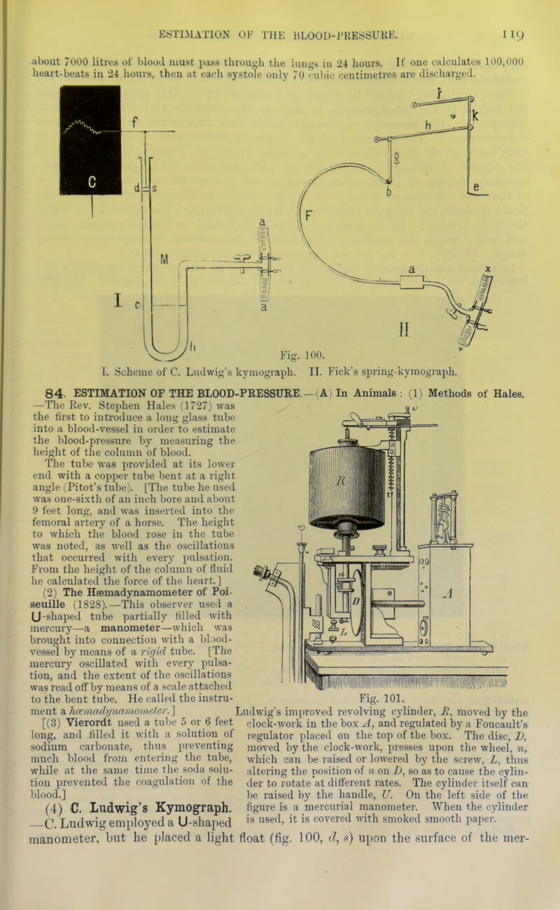 about 7000 litres of Vilood must pass through the hiiigs in 24 hours. If one calculates 100,000 heart-beats in 24 hours, then at each systole only 70 c-uhic centimetres are discliargcd. Fig. 100. I. Scheme of C. Ludwig's kymograph. II. Pick's spring-kymograph. 84. ESTIMATION OF THE BLOOD-PEESSURE.—(A) In Animals : (1) Methods of Hales. —The Rev. Stephen Hales (1727) was the first to introduce a long glass tube into a blood-vessel in order to estimate the blood-pressure by measuring the height of the column of blood. The tube was provided at its lower end with a copper tube bent at a right angle (Pilot's tube). [The tube he used was one-si.\th of an inch bore and about 9 feet long, and was inserted into the femoral artery of a horse. Tlie height to which the blood rose in the tube was noted, as well as the oscillations that occurred with every pulsation. From the height of the column of fluid he calculated the force of the Iieart.] (2) The HaBmadynamometer of Poi- seuille (1828).—This observer used a U-shaped tube partially filled with mercury—a manometer—which was brought into connection with a bl.>od- vessel by means of a rkjid tube. [The mercury oscillated with every pulsa- tion, and the e.xtent of the oscillations was read of! by means of a scale attached to the bent tube. He called the instru- ment a lucinadynamoindcr.^ [(3) Vierordt used a tube 5 or 6 feet long, and filled it with a solution of sodium carbonate, thus preventing much blood from entering the tube, while at the same time the soda solu- tion prevented the coagulation of the blood.] (4) C. Ludwig's Kymograph. —C. Ludwig employed a U-shaped raanometer, but he placed a light float (fig. 100, d, ■'<) upon the surface of the mer- Fig. 101. Ludwig's im]iroved revolving cylinder, R, moved by the clock-work in the box A, and regulated by a Foucault's regulator placed on the top of the box. The disc, I), moved by the clock-work, presses upon the wheel, n, which can be raised or lowered by the screw, Z, thus altering the position of n on D, so as to cause the cylin- der to rotate at different rates. The cylinder itself can be raised by the handle, U. On the left side of the figure is a nierciu'ial manometer. When the cylinder is used, it is covered with smoked smooth paper.