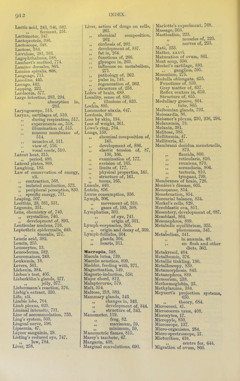 Lactic acitl, 243, -'546, 382. ,, ferment, 251. Lactometer, 347. Lactoprotein, 346. Lactoscone, 348. Lactose, 383. Lctviilose, 281, 383. Lagophthalmus, 5S8._ Lambert's method, 774. Laminie dorsales, 8(\~). Lamina spiralis, 808. Language, 711. Lanoline, 445. Lanugo, 442. Lapping, 222._ Ivardacein, 377. Large intestine, 283, 294. absorption in, 283. Laryngoscoi^e, 515. Larynx, cartilages of, 510. during respiration, 517. ,, experiments on, 518. ,, illumination of, 515. ,, mucous membrane of, 514. ,, muscles of, 511. ,, view of, 516. ,, vocal cords, 510. Latent heat, 315. ,, period, 480. Lateral plates, 868. Laughing, 183. Law of conservation of energy, xli. ,, contraction, 568. ,, isolated conduction, 573. ,, jjeripheral jjerception, 830. ,, specific energy, 731. Leaping, 507. Lecithin, 28_, 381, 531. Legumin, 351. Lens, chemistry of, 740. „ crystalline, 740. development of, 893. Lenticular nucleus, 716. Leptothrix epidermalis, 449. ,, buccalis, 217. Leucic acid, 382. Leucin, 255. Leucocytes, 13. Leucoderma, 582. Leucomaines, 249. Leukaemia, 18. Levers, 501. Lichenin, 384. Lieben's test, 405. Lieberkiihn's glajids, 277. jelly, 377. _ Liebermann's reaction, 376. Liebig's extract, 350. Life, xli. Limbic lobe, 704. Limb plexus, 620. Liminal intensity, 731. Line of accommodation, 753. Ling's system, 503. Lingual nerve, 596. Lipaemia, 47. Liquor sanguinis, 29. Listing's reduced eye, 747. law, 784. Liver, 258. Liver, action of drugs on cells, 261. ,, chemical composition, 262. „ cirrhosis of, 262. ,, development of, 887. ,, fat in, 264. ,, functions of, 266. ,, glycogen in, 263. ,, influence on metabolism, 271. ,, pathology of, 262. ,, pulse in, 143. ,, regeneration of, 262. ,, structure of, 258. Lobes of brain, 689. Locality, sense of, 830. ,, illusions of, 833. Lochia, 895. Locomotor ataxia, 647. Lordosis, 503. Loss by skin, 194. Loss of weight, 361. Lowe's ring, 764. Lungs, 159. ,, chemical composition of, 165. ,, develo2iment of, 886. ,, elastic tension of, 87, 130, 166. ,, examination of, 177. excision of, 165. ,, limits of, 177. ,, physical properties, 165. ,, structure of, 161. ,, tonus, 165. Lunule, 440. Lutein, 856. Luxus consumjition, 356. Lymph, 306. ,, movement of, 310. ,, gases of, 195, 308. Lymi)hatics, 301. of eye, 741. origin of, 301. Lymph-corpuscles, 305. „ origin and decay of, 309. Lymph-follicles, 304. ,, glands, 304. ,, hearts, 311. Macropin, 588. Macula lutea, 739. MacuL-B acusticaj, 809. Madder, feeding with, 371. Magnetisation, 549. Magneto-induction, 550. Major chord, 812. Malaiiterurus, 579. Malt, 354. Maltose, 218, 383. Mammary glands, 343. ,, changes in, 343. „ development of, 344. „ structure of, 343. Manometer, 119. frog, 82. ,, maximum, 59. ,, minimum, 59. Manometric flames, 815. Marey's tambotir, 67. Margarin, 438. Marginal convolutioiis, 690. Mariotte's experiment, 768. IMassage, 503. Mastication, 223. „ muscles of, 223. ,, nerves of, 223. Mate, 353. Matter, x.Kxvi. Maturation of ovum, 861. Meat soup, 350. Meckel's cartilage, 880. ,, ganglion, 595. IMeconitim, 275. Medulla oblongata, 655. Functions of, 359. Grey matter of, 657. Reflex centres in, 659. Structure of, 655. Medullary groove, 864. ,, tube, 865. Meibomian glands, 793. Meiocardia, 86. Meissner's plexus, 230, 236, 294. Melanaemia, 18. Melanin, 381. Melitose, 383.^ Mellit;emia, 47. Mellituria, 47. Membrana decidua menstrualis, 873. ,, flaccida, 800. ,, reticularis, 810. reunions, 870. ,, secundaria, 806. ,, tectoria, 810. ,, tympani, 799. Membranes of brain, 726. Meniere's disease, 605. Menopause, 854. Menstruation, 854. Mercurial balance, 834. Merkel's cells, 829. Meroblastic ova, 851. Mesentery, development of, 887. Mesoblast, 864. Mesonephros, 889. Metabolic equilibrium, 355. ,, phenomena, 341. Metabolism, 341. ,, in anaemia, 48. ,, on flesh and other diets, 362. Metakresol, 404. Metalbumin, 376. Metallic tinkling, 180. Metalloscopy, 839. Metamorphosis, 843. Metanephros, 889. Meteorism, 238. Methasmoglobin, 23. Methylamine, 384. Meynert's ijrojection systems, 650. ,, theory, 684. Micrococci, 41. Micrococcus urese, 408. Microcytes, 17. Micropyle, 850. Microscope, 137. Micro-organisms, 284. Micro-spectroscope, 21. Micturition, 434. ,, centre for, 644. Migration of ovum, 860.