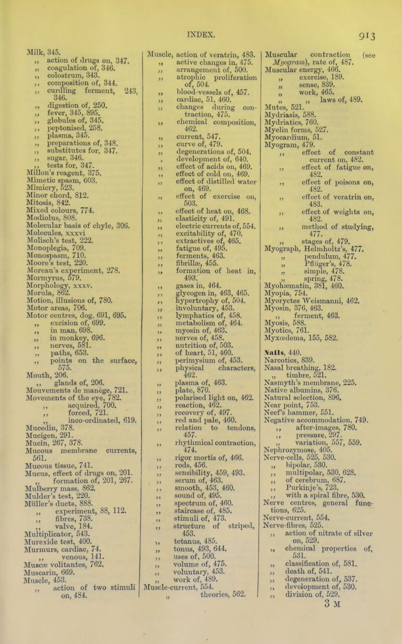 Milk, 345. ,, action of drags on, 347. „ coaguliition of, 346. ,, colostrum, 343. ,, composition of, 344. curdling ferment, 243, 346. ,, digestion of, 250. „ fever, 345, 895. globules of, 345. ,, peptonised, 258. ,, plasma, 345. „ preparations of, 348. ,, substitutes for, 347. sugar, 346. ,, tests for, 347. ]\Iillon's reagent, 375. Mimetic spasm, 603. Mimicry, 523. Minor chord, 812. Mitosis, 842. Mixed colours, 774. Modiolus, 808. IMolecular basis of chyle, 306. ]\Iolecules, xxxvi Molisch's test, 222. IMonojilegia, 709. Monospasm, 710. IMoore's test, 220. Moreau's experiment, 278. Mormyms, 579. Morphology, xxxv. Morula, 862. ilotion, illusions of, 780. Motor areas, 706. Motor centres, dog. 691, 695. „ excision of, 699. in man, 698. „ in monkey, 696. ,, nerves, 581. „ i«iths, 653. ,, points on the surface, 575. Mouth, 206. ,, glands of, 206. Mouvements de manege, 721. Movements of the eye, 782. ,, acquired, 700, forced, 721. inco-ordinated, 619. Mucedin, 378. Mucigen, 291. Mucin, 267, 378. Mucous membrane currents, 561. Mucous tissue, 741. Mucus, effect of drugs on, 201. ,, formation of, 201, 267. Mulberry mass, 862. Mulder's test, 220. Muller's ducts, 888. ,, experiment, 88, 112. ,, fibres, 738. ,, valve, 184. Multiplicator, 543. Mui-exide test, 400. Murmurs, cardiac, 74. ,, venous, 141. Muscre volitantes, 762, Muscarin, 669. Muscle, 453. ,, action of two stimuli on, 484. Muscle, action of veratrin, 483. „ active changes in, 475. ,, an-angement of, 500. ,, atrophic proliferation of, 504. „ blood-vessels of, 457. ,, cardiac, 51, 460. ,, changes during con- traction, 475. ,, chemical composition, 462. „ current, 547. ,, curve of, 479. ,, degenerations of, 504. , development of, 640. ,, effect of acids on, 469. ,, effect of cold on, 469. ,, effect of distilled water on, 469. ,, effect of exercise on, 503. ,, effect of heat on, 468. „ elasticity of, 491. ,, electric currents of, 554. ,, excitability of, 470. ,, extractives of, 465. „ fatigue of, 495. ,, ferments, 463. ,, fibrillag, 455. „ formation of heat in, 493. ,, gases in, 464. ,, glycogen in, 463, 465. ,, hypertrophy of, 504. ,, involuntary, 453. ,, lymphatics of, 458. „ metabolism of, 464. ,, myosin of, 463. ,, nerves of, 458. ,, nutrition of, 503. ,, of heart, 51, 460. ,, perimysium of, 453. ,, ijhysical characters, 462. ,, plasma of, 463. ,, plate, 870. ,, polarised light on, 462. „ reaction, 462. ,, recovery of, 497. ,, red and pale, 460. ,, relation to tendons, 457. ,, rhythmical contraction, 474. ,, rigor mortis of, 466. ,, rods, 456. ,, sensibility, 459, 493. ,, serum of, 463. ,, smooth, 453, 460. ,, sound of, 495. ,, spectnim of, 460. ,, staircase of, 485. ,, stimuli of, 473. ,, structure of striped, 453. ■,, tetanus, 485. „ tomis, 493, 644. ,, uses of, 500. ,, volume of, 4J5. ,, voluntary, 453. „ work of, 489. jMuscle-current. 554. theories, 562. Muscular contraction (see Myogram), rate of, 487. Muscular energy, 466. „ exercise, 189. „ sense, 839. „ work, 465. „ „ laws of, 489. Mutes, 521. Mydriasis, 588. Mydriatics, 760. Myelin forms, 527. Myocardium, 51. Myogram, 479. ,, effect of constant current on, 482. ,, effect of fatigue on, 482. ,, effect of poisons on, 482. ,, effect of veratrin on, 483. ,, effect of weights on, 482. ,, method of studying, 477. „ stages of, 479. Myogi-aph, Helmholtz's, 477. „ pendulum, 477. „ Pfliiger's, 478. „ simple, 478. „ spring, 478. Myohajmatin, 381, 460. Myopia, 754. Myoryctes Weismanni, 462. Myosin, 376, 463. ,, ferment, 463. Myosis, 588. Myotics, 761. Myxcedema, 155, 582. Xails, 440. Nai'cotics, 839. Nasal breathing, 182. „ timbre, 521. Nasmyth's membrane, 225. Native albumins, 376. Natural selection, 896. Near point, 753. Neef's hammer, .551. Negative accommodation, 749. ,, after-images, 780. ,, pressure, 297. „ variation, 557, 559. Nephrozymose, 405. Nerve-cells, 52,5, 530. „ bijiolar, 530. ,, multiijolar, 530, 628. ,, of cerebrum, 687. ,, Purkinje's, 723. ,, with a spiral fibre, 530. Nerve centres, general func- tions, 625. Nerve-current, 554. Nerve-fibres, 525. ,, action of nitrate of silver on, 529. „ chemical properties of, 531. „ classification of, 581. ,, death of, 541. ,, degeneration of, 537. ,, development of, 530. ,, division of, 529. 3 M »