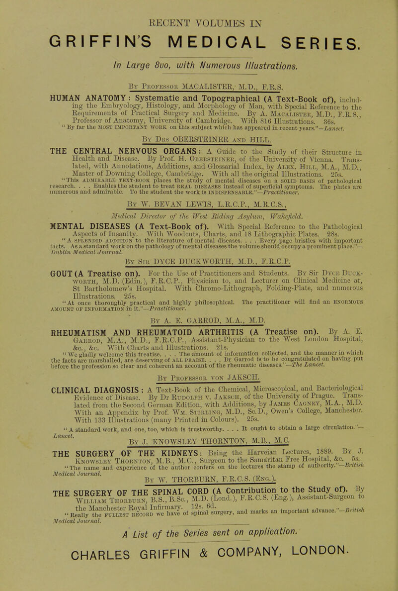 RECENT VOLUMES IN GRIFFIN'S MEDICAL SERIES. In Large 8uo, with Numerous Illustrations. Bv Piioi-i-.ssou MACALISTER, M.P., F.R.S. HUMAN ANATOMY : Systematic and Topographical (A Text-Book of), includ- ing the Embryology, Histology, and Morphology of Man, with Special Reference to the Requirements of Practical Surgery and Medicine. By A. Macallsteii, M.D., F.R.S. Professor of Anatomy, University of Cambridge. With 816 Illustrations. 36s'.  By far the most impoktaht WORK on this subject which has appeared in recent years.—Lancet. By Dbs OBERSTEINER and HILL. THE CENTRAL NERVOUS ORGANS : A Guide to the Study of their Structure in Health and Disease. By Prof. H. Obersteiner, of the University of Vienna. Trans- lated, with Annotations, Additions, and Glossarial Index, by Alex. Hill, M.A., M.D., Master of Downing College, Cambridge. With all the original Illustrations. 25s. This admirable text-book places the study of mental diseases on a solid basis of pathological research. . . . Enables the student to treat keal diseases instead of superficial symptoms. The plates are numerous and admirable. To the student the work is indispensable.—Practitioner. By W. BE VAN LEWIS, L.R.C.P., M.R.C.S., Medical Director of the West Hiding Asylum, Wakefield. MENTAL DISEASES (A Text-Book of). With Special Reference to the Pathological Aspects of Insanity. With Woodcuts, Charts, and 18 Lithographic Plates. 28s.  A splendid addition to the literature of mental diseases. . . . Every page bristles with important facts. Asa standard work on the pathology of mental diseases the volume should occupy a prominent place.— Dublin Medical Journal. By Sir DYCE DUCKWORTH, M.D., F.R.C.P. GOUT (A Treatise On). For the Use of Practitioners and Students. By Sir Dyoe DUCK- WORTH, M.D. (Edin.), F.R.C.P., Physician to, and Lecturer on Clinical Medicine at, St Bartholomew's Hospital. With Chromo-Lithograph, Folding-Plate, and numerous Illustrations. 25s. At once thoroughly practical and highly philosophical. The practitioner will find an enormous amount of information in it.—Practitioner. By A. E. GARROD, M.A., M.D. RHEUMATISM AND RHEUMATOID ARTHRITIS (A Treatise on). By A. E. Gakrod, M.A., M.D., F.R.C.P., Assistant-Physician to the West London Hospital, &c, &c. With Charts and Illustrations. 21s.  We gladly welcome this treatise. . . . The amount of information collected, and the manner in which the facts are marshalled, are deserving of all praise. . . . Dr Garrod is to be congratulated on having put before the profession so clear and coherent an account of the rheumatic diseases.—The Lancet. By Professor von JAKSCH. CLINICAL DIAGNOSIS : A Text-Book of the Chemical, Microscopical, and Bacteriological Evidence of Disease. By Dr Rudolph v. Jaksuh, of the University of Prague. Trans- lated from the Second German Edition, with Additions, by James Cagnky, M.A., M.D. With an Appendix by Prof. Wm. STIRLING, M.D., Sc.D., Owen's College, Manchester. With 133 Illustrations (many Printed in Colours). 25s.  A standard work, and one, too, which is trustworthy. ... It ought to obtain a large circulation.— Lancet. — By J. KNOWSLEY THORNTON, M.B., M.C. THE SURGERY OF THE KIDNEYS: Being the Harveian Lectures, 1889. By J. Knowsley Thornton, M.B., M.C., Surgeon to the Samaritan Free Hospital &c. 5s. The name and experience of the author confers on the lectures the stamp of authority, —bntish Medical Journal. „ „ ,_ By W. THORBURN, F.R.C.S. (Eng.). THE SURGERY OF THE SPINAL CORD (A Contribution to the Study of). By w2S2 THOKBi££ B S., B.Sc, M.D. (Loud.), F.R.C.S. (Eng.), Assistant-Surgeon to «j^S^S^3^Sl^ Safirgery, and marks an important advance.-^ Medical Journal. A List of the Series sent on application. CHARLES GRIFnN~~&_COMPANYJ LONDON.