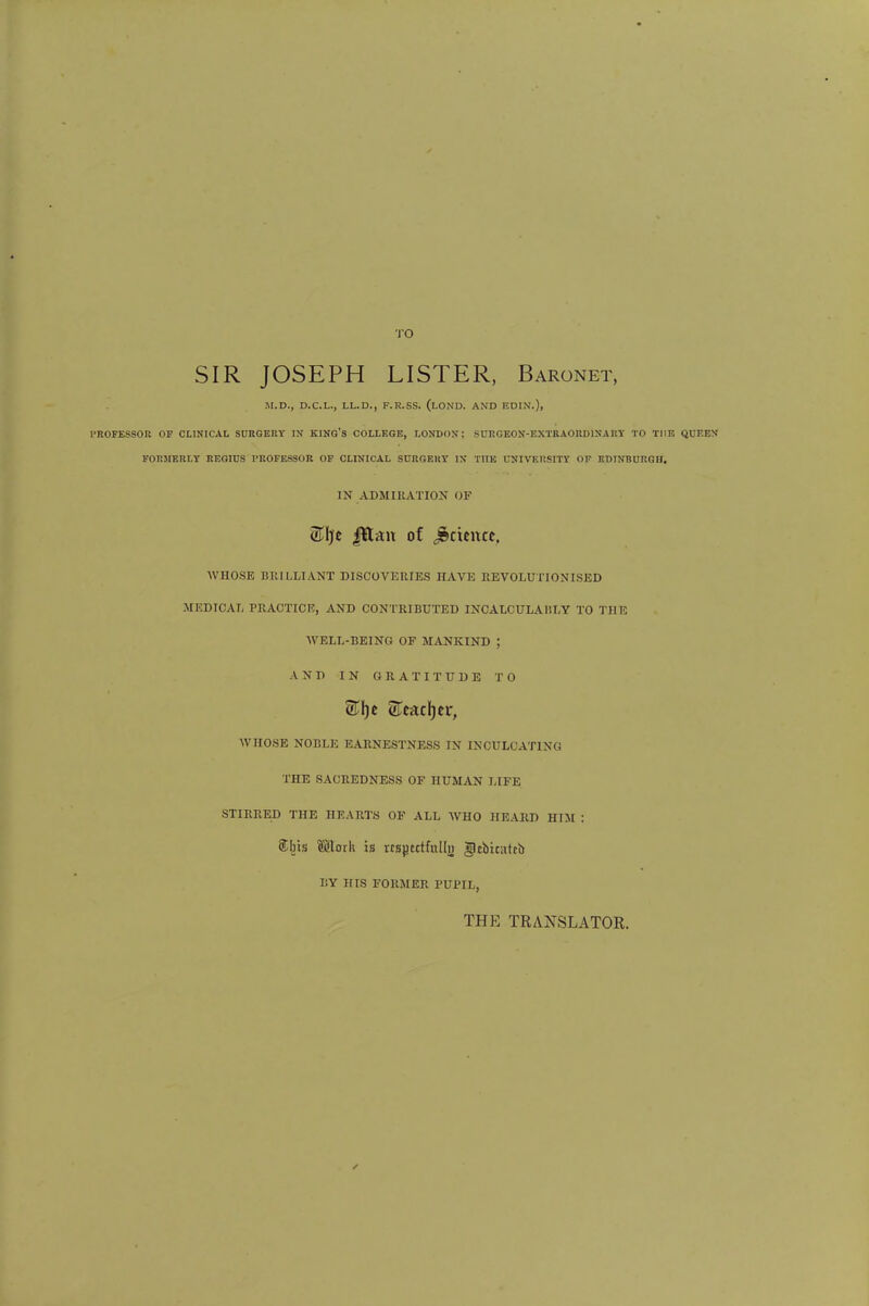TO SIR JOSEPH LISTER, Baronet, M.D., D.C.L., LL.D., F.R.SS. (LOND. AND EDIN.), PROFESSOR OP CLINICAL SURGERY IN KING'S COLLEGE, LONDON; S URG EON-EXTR AORD1NART TO THE QUEEN FORMERLY REGIUS PROFESSOR OF CLINICAL SURGERY IN TIIK UNIVERSITY OF EDINBURGH. IN ADMIRATION OF Stye |ttan of Science. WHOSE BRILLIANT DISCOVERIES HAVE REVOLUTIONISED MEDICAL PRACTICE, AND CONTRIBUTED INCALCULABLY TO THE WELL-BEING OF MANKIND ; AND IN GRATITUDE TO WHOSE NOBLE EARNESTNESS IN INCULCATING THE SACREDNESS OF HUMAN LIFE STIRRED THE HEARTS OF ALL WHO HEARD HIM : SCbis ©toils is rrspcitfnlljj gjtbicatrb BY HIS FORMER PUPIL, THE TRANSLATOR.