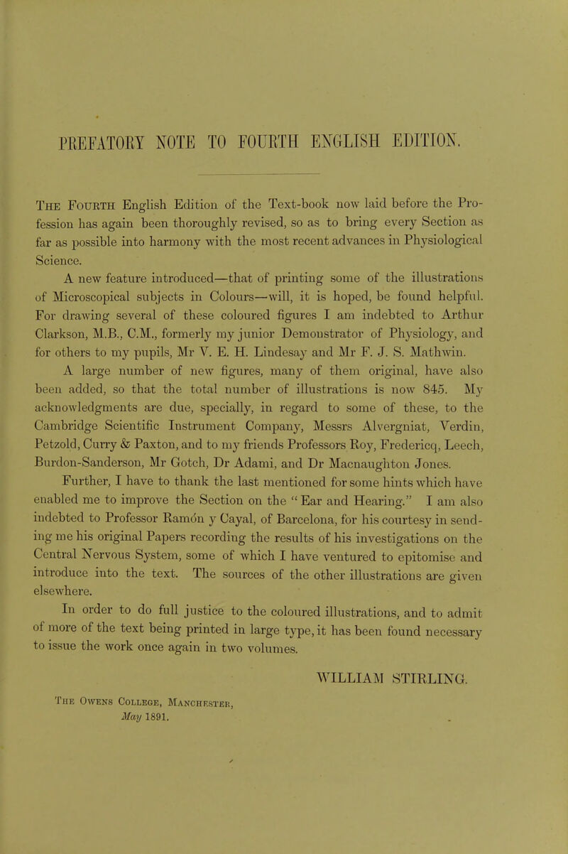 The Fourth English Edition of the Text-book now laid before the Pro- fession has again been thoroughly revised, so as to bring every Section as far as possible into harmony with the most recent advances in Physiological Science. A new feature introduced—that of printing some of the illustrations of Microscopical subjects in Colours—will, it is hoped, be found helpful. For drawing several of these coloured figures I am indebted to Arthur Clarkson, M.B., CM., formerly my junior Demonstrator of Physiology, and for others to my pupils, Mr V. E. H. Lindesay and Mr F. J. S. Mathwin. A large number of new figures, many of them original, have also been added, so that the total number of illustrations is now 845. My acknowledgments are due, specially, in regard to some of these, to the Cambridge Scientific Instrument Company, Messrs Alvergniat, Verdin, Petzold, Curry & Paxton, and to my friends Professors Roy, Fredericq, Leech, Burdon-Sanderson, Mr Gotch, Dr Adami, and Dr Macnaughton Jones. Further, I have to thank the last mentioned for some hints which have enabled me to improve the Section on the  Ear and Hearing. I am also indebted to Professor Ramdn y Cayal, of Barcelona, for his courtesy in send- ing me his original Papers recording the results of his investigations on the Central Nervous System, some of which I have ventured to epitomise and introduce into the text. The sources of the other illustrations are given elsewhere. In order to do full justice to the coloured illustrations, and to admit of more of the text being printed in large type, it has been found necessary to issue the work once again in two volumes. WILLIAM STIRLING. The Owens College, Manchester, May 1891.