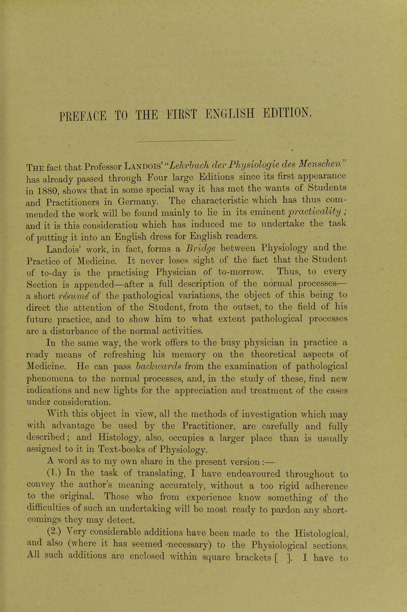 PKEFACE TO THE FIRST ENGLISH EDITION. The fact that Professor Landois' Lehrbuch der Physiologic des Menschen has already passed through Four large Editions since its first appearance in 1880, shows that in some special way it has met the wants of Students and Practitioners in Germany. The characteristic which has thus com- mended the work will be found mainly to lie in its eminent practicality ; and it is this consideration which has induced me to undertake the task of putting it into an English dress for English readers. Landois' work, in fact, forms a Bridge between Physiology and the Practice of Medicine. It never loses sight of the fact that the Student of to-day is the practising Physician of to-morrow. Thus, to every Section is appended—after a full description of the normal processes— a short resume of the pathological variations, the object of this being to direct the attention of the Student, from the outset, to the field of his future practice, and to show him to what extent pathological processes are a disturbance of the normal activities. In the same way, the work offers to the busy physician in practice a ready means of refreshing his memory on the theoretical aspects of Medicine. He can pass backivards from the examination of pathological phenomena to the normal processes, and, in the study of these, find new indications and new lights for the appreciation and treatment of the cases under consideration. With this object in view, all the methods of investigation which may with advantage be used by the Practitioner, are carefully and fully described; and Histology, also, occupies a larger place than is usually assigned to it in Text-books of Physiology. A word as to my own share in the present version:— (1.) In the task of translating, I have endeavoured throughout to convey the author's meaning accurately, without a too rigid adherence to the original. Those who from experience know something of the difficulties of such an undertaking will be most ready to pardon any short- comings they may detect. (2.) Very considerable additions have been made to the Histological, and also (where it has seemed 'necessary) to the Physiological sections. All such additions are enclosed within square brackets [ ]. I have to