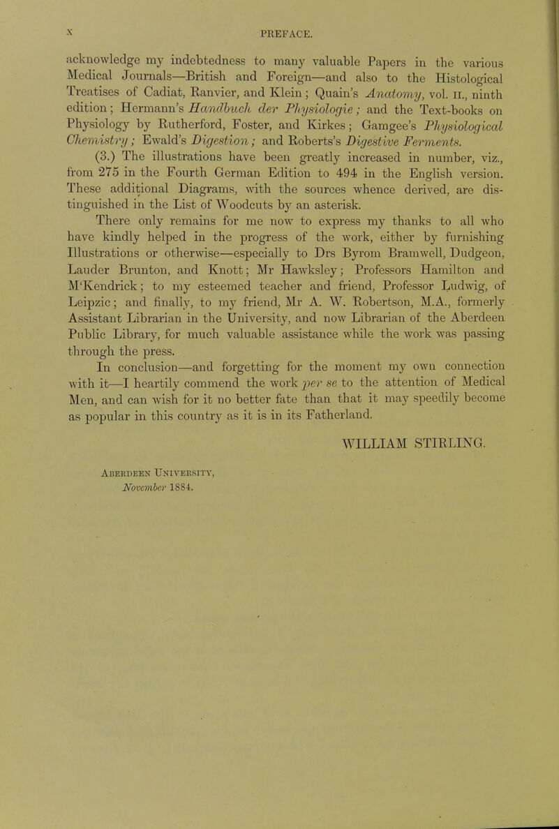 PREFACE. acknowledge my indebtedness to many valuable Papers in the various Medical Journals—British and Foreign—and also to the Histological Treatises of Cadiat, Kanvier, and Klein; Quain's Anatomy, vol. n., ninth edition; Hermann's Handbuch der Physiologic; and the Text-books on Physiology by Rutherford, Foster, and Kirkes; Gamgee's Physiological Chemistry; Ewald's Digestion; and Roberts's Digestive Ferments. (3.) The illustrations have been greatly increased in number, viz., from 275 in the Fourth German Edition to 494 in the English version. These additional Diagrams, with the sources whence derived, are dis- tinguished in the List of Woodcuts by an asterisk. There only remains for me now to express my thanks to all who have kindly helped in the progress of the work, either by furnishing Illustrations or otherwise—especially to Drs Byrorn Bramwell, Dudgeon, Lauder Brunton, and Knott; Mr Hawksley; Professors Hamilton and M'Kendrick; to my esteemed teacher and friend, Professor Ludwig, of Leipzic; and finally, to my friend, Mr A. W. Robertson, M.A., formerly Assistant Librarian in the University, and now Librarian of the Aberdeen Public Library, for much valuable assistance while the work was passing through the press. In conclusion—and forgetting for the moment my own connection with it—I heartily commend the work per se to the attention of Medical Men, and can wish for it no better fate than that it may speedily become as popular in this country as it is in its Fatherland. WILLIAM STIRLING. Aberdeen University, November 1884.