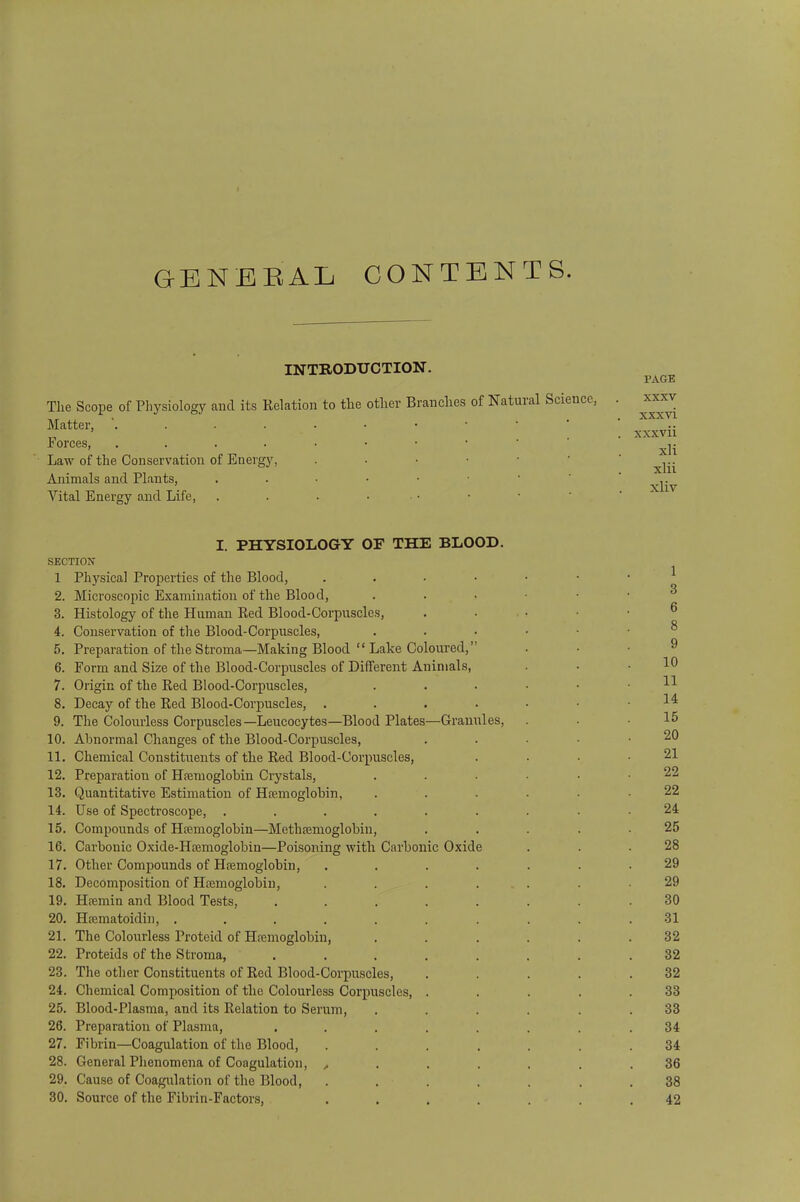 GENERAL CONTENTS. INTRODUCTION. The Scope of Physiology and its Relation to the other Branches of Natural Science, Matter, '. . . . Forces, .... Law of the Conservation of Energy, Animals and Plants, Vital Energy and Life, PAGE xxxv xxxvi xxxvii xli xlii xliv I. PHYSIOLOGY OF THE BLOOD. SECTION 1 Physical Properties of the Blood, . 2. Microscopic Examination of the Blood, 3. Histology of the Human Red Blood-Corpuscles, 4. Conservation of the Blood-Corpuscles, 5. Preparation of the Stroma—Making Blood  Lake Coloured, 6. Form and Size of the Blood-Corpuscles of Different Animals, 7. Origin of the Red Blood-Corpuscles, 8. Decay of the Red Blood-Corpuscles, . 9. The Colourless Corpuscles—Leucocytes—Blood Plates—Granules, 10. Abnormal Changes of the Blood-Corpuscles, 11. Chemical Constituents of the Red Blood-Corpuscles, 12. Preparation of Haemoglobin Crystals, 13. Quantitative Estimation of Haemoglobin, 14. Use of Spectroscope, .... 15. Compounds of Haemoglobin—Methaemoglobin, 16. Carbonic Oxide-Haemoglobin—Poisoning with Carbonic Oxide 17. Other Compounds of Haemoglobin, 18. Decomposition of Haemoglobin, 19. Haemin and Blood Tests, 20. Haematoidin, .... 21. The Colourless Proteid of Haemoglobin, 22. Proteids of the Stroma, 23. The other Constituents of Red Blood-Corpuscles, 24. Chemical Composition of the Colourless Corpuscles, 25. Blood-Plasma, and its Relation to Serum, 26. Preparation of Plasma, 27. Fibrin—Coagulation of the Blood, 28. General Phenomena of Coagulation, , 29. Cause of Coagulation of the Blood, 30. Source of the Fibrin-Factors, 1 3 6 8 9 10 11 14 15 20 21 22 22 24 25 28 29 29 30 31 32 32 32 33 33 34 34 36 38 42