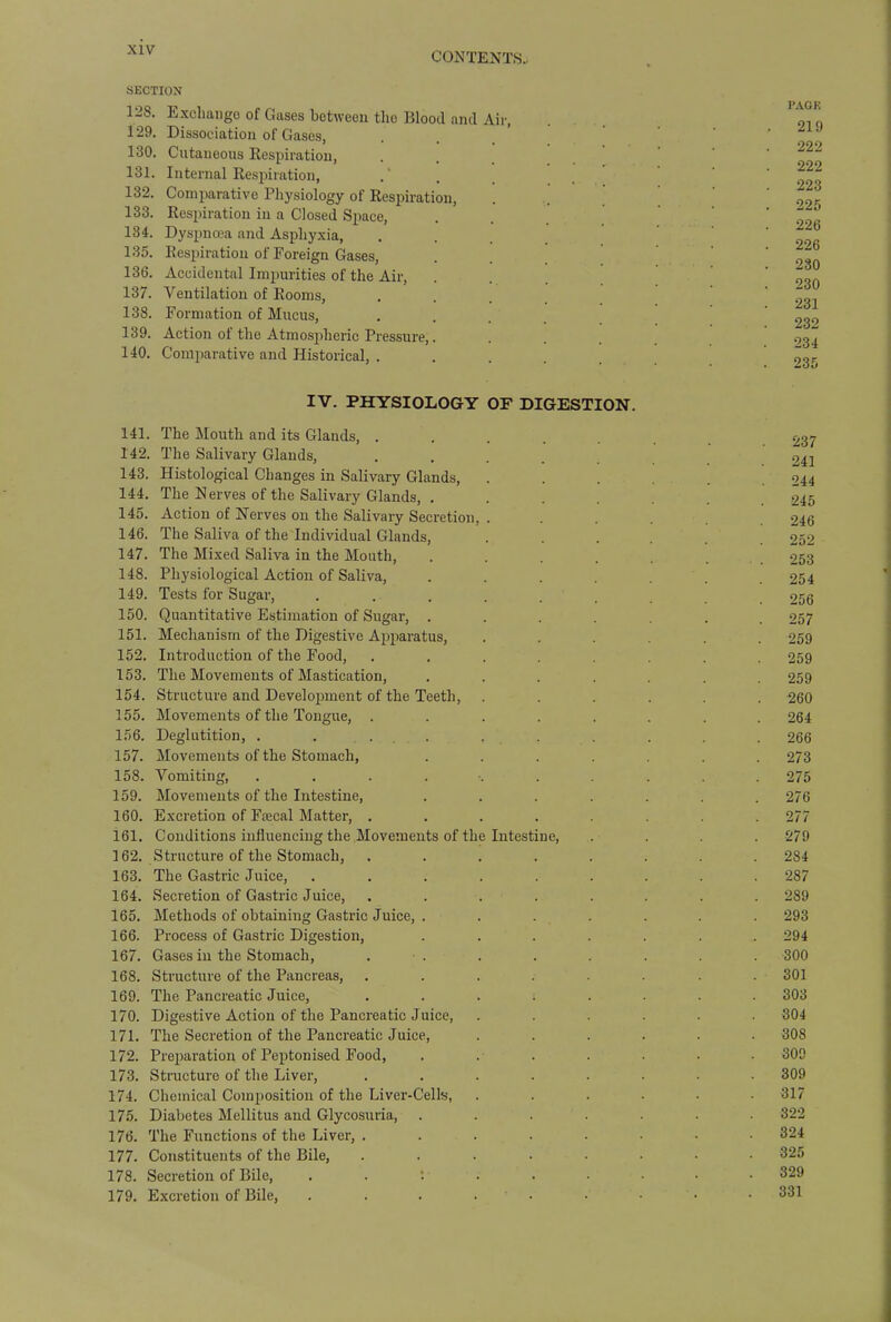 CONTENTS- section 12S. Exchange of Gases between the Blood and Air, Dissociation of Gases, Cutaneous Respiratiou, Internal Respiration, Comparative Physiology of Respiration, Respiration in a Closed Space, Dyspnoea and Asphyxia, Respiration of Foreign Gases, Accidental Impurities of the Air, 137. Ventilation of Rooms, 138. Formation of Mucus, 139. Action of the Atmospheric Pressure,. 140. Comparative and Historical, . 129. 130. 131. 132. 133. 134. 135. 136. PAGE 219 222 222 223 225 226 226 230 230 231 232 234 IV. PHYSIOLOGY OF DIGESTION. 141. The Mouth and its Glands, . 142. The Salivary Glands, 143. Histological Changes in Salivary Glands, 144. The Nerves of the Salivary Glands, . 145. Action of Nerves on the Salivary Secretion 146. The Saliva of the Individual Glands, 147. The Mixed Saliva in the Mouth, 148. Physiological Action of Saliva, 149. Tests for Sugar, 150. Quantitative Estimation of Sugar, . 151. Mechanism of the Digestive Apparatus, 152. Introduction of the Food, 153. The Movements of Mastication, 154. Structure and Development of the Teeth, 155. Movements of the Tongue, . 156. Deglutition, . . . 157. Movements of the Stomach, 158. Vomiting, .... 159. Movements of the Intestine, 160. Excretion of Fsecal Matter, . 161. Conditions influencing the Movements of the 3 62. Structure of the Stomach, 163. The Gastric Juice, 164. Secretion of Gastric Juice, 165. Methods of obtaining Gastric Juice, . 166. Process of Gastric Digestion, 167. Gases in the Stomach, 168. Structure of the Pancreas, 169. The Pancreatic Juice, 170. Digestive Action of the Pancreatic Juice, 171. The Secretion of the Pancreatic Juice, 172. Preparation of Peptonised Food, 173. Structure of the Liver, 174. Chemical Composition of the Liver-Cells, 175. Diabetes Mellitus and Glycosuria, 176. The Functions of the Liver, . 177. Constituents of the Bile, 178. Secretion of Bile, 179. Excretion of Bile, Intestine, 237 241 244 245 246 252 253 254 256 257 259 259 259 260 264 266 273 275 276 277 279 284 287 289 293 294 300 301 303 304 308 309 309 317 322 324 325 329 331