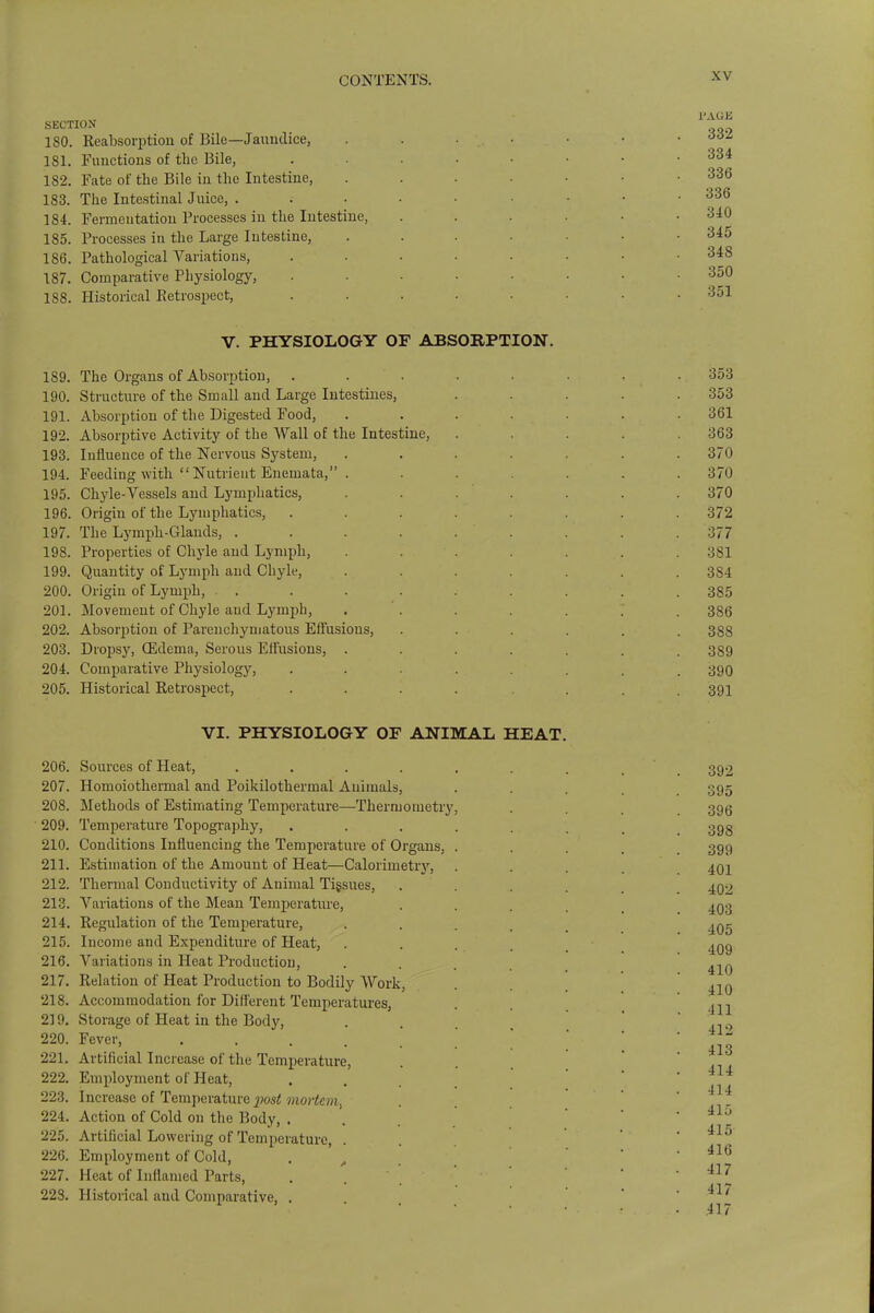 SECTION ISO. Reabsorptiou of Bile—Jaundice, 181. Functions of the Bile, 182. Fate of the Bile in the Intestine, 183. The Intestinal Juice, . 184. Fermentation Processes in the Intestine, 185. Processes in the Large Intestine, 186. Pathological Variations, 187. Comparative Physiology, 188. Historical Retrospect, V. PHYSIOLOGY OF ABSORPTION. 189. The Organs of Absorption, 190. Structure of the Small and Large Intestines, 191. Absorption of the Digested Food, 192. Absorptive Activity of the Wall of the Intestine, 193. Influence of the Nervous System, 194. Feeding with  Nutrient Enemata, . 195. Chyle-Vessels and Lymphatics, 196. Origin of the Lymphatics, 197. The Lymph-Glands, .... 198. Properties of Chyle and Lymph, 199. Quantity of Lymph and Chyle, 200. Origin of Lymph, . . 201. Movement of Chyle and Lymph, 202. Absorption of Parenchymatous Effusions, 203. Dropsy, Qidema, Serous Effusions, . 204. Comparative Physiology, 205. Historical Retrospect, VI. PHYSIOLOGY OF ANIMAL HEAT. 206. Sources of Heat, .... 207. Homoiothermal and Poikilotherrnal Animals, 208. Methods of Estimating Temperature—Thermometry 209. Temperature Topography, 210. Conditions Influencing the Temperature of Organs, 211. Estimation of the Amount of Heat—Calorimetry, 212. Thermal Conductivity of Animal Tissues, 213. Variations of the Mean Temperature, 214. Regulation of the Temperature, 215. Income and Expenditure of Heat, 216. Variations in Heat Production, 217. Relation of Heat Production to Bodily Work, 218. Accommodation for Different Temperatures, 2] 9. Storage of Heat in the Body, 220. Fever, .... 221. Artificial Increase of the Temperature, 222. Employment of Heat, 223. Increase of Temperature imst mortem, 224. Action of Cold on the Body, . 225. Artificial Lowering of Temperature, . 226. Employment of Cold, 227. Heat of Inflamed Parts, 223. Historical and Comparative, .