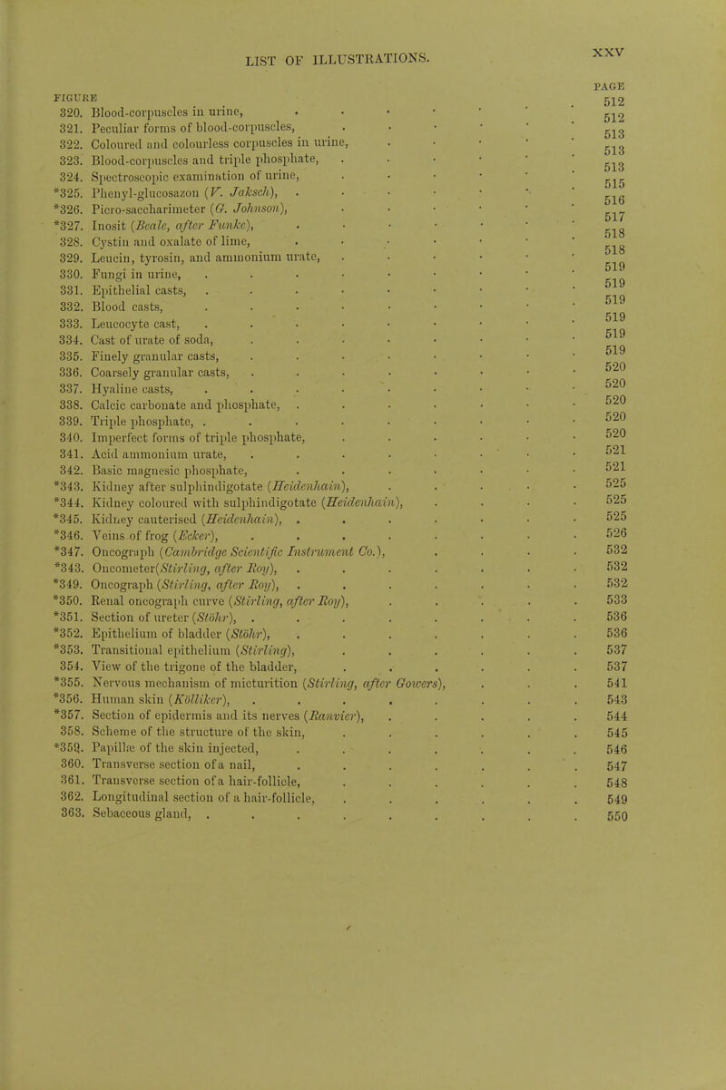 FIGU 320. 321. 322. 323. 324. *325. *326. *327. 328. 329. 330. 331. 332. 333. 334. 335. 336. 337. 338. 339. 340. 341. 342. *343. *344. *345. *346. *347. *343. *349. *350. •851. *352. *353. 354. *355. *356. *357. 358. *35Q. 360. 361 362. 363 RE Blood-corpuscles in urine, Peculiar forms of blood-corpuscles, Coloured and colourless corpuscles in urine, Blood-corpuscles and triple phosphate, . Spectroscopic examination of urine, , Phcnyl-glucosazon (V. Jaksch), , Picro-saccharimeter (G. Johnson), , Inosit (Bcalc, after Funkc), Cystin and oxalate of lime, Leucin, tyrosin, and ammonium urate, Fungi in urine, .... , Epithelial casts, .... , Blood casts, .... Leucocyte cast, . Cast of urate of soda, Finely granular casts, Coarsely granular casts, Hyaline casts, .... Calcic carbonate and phosphate, Triple phosphate, .... Imperfect forms of triple phosphate, Acid ammonium urate, Basic magnesic phosphate, Kidney after sulphindigotate (Hcidenliain), Kidney coloured with sulphindigotate (Hcidcnhai Kidney cauterised (Hcidenliain), . . Veins of frog (Ecker), Oncograph (Cambridge Scientific Instrument Co.), Oncometev(Stirling, after Boy), Oncograph (Stirling, after Boy), Renal oncograph curve (Stirling, after Boy), Section of ureter (Stbhr), . Epithelium of bladder (Stohr), Transitional epithelium (Stirling), View of the trigone of the bladder, Nervous mechanism of micturition (Stirling, after Human skin (Kolliker), Section of epidermis and its nerves (Banvier), Scheme of the structure ot the skin, Papillae of the skin injected, Transverse section of a nail, Transverse section of a hair-follicle, Longitudinal section of a hair-follicle, Sebaceous gland, .... n), Gowers),