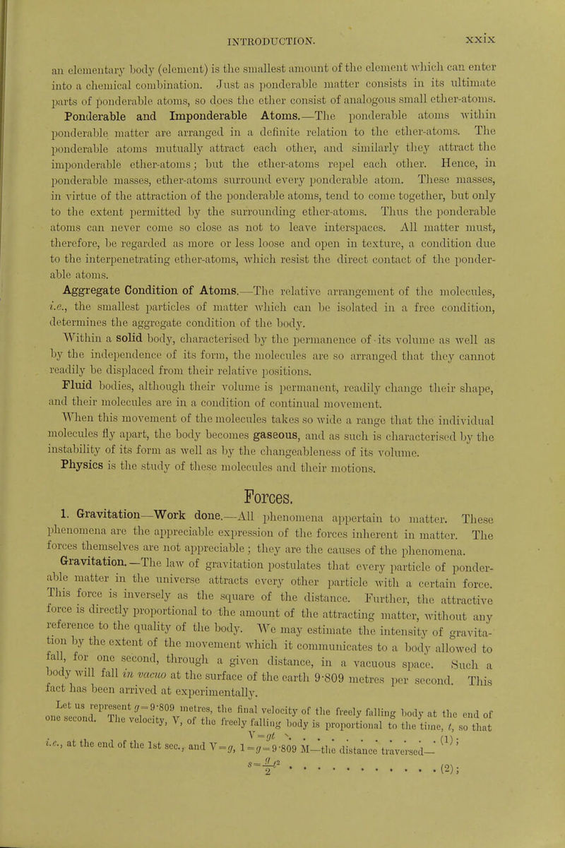 an elementary body (element) is the smallest amount of the clement which can enter into a chemical combination. Just as ponderable matter consists in its ultimate pails of ponderable atoms, so docs the ether consist of analogous small ether-atoms. Ponderable and Imponderable Atoms.—The ponderable atoms within ponderable matter arc arranged in a definite relation to the ether-atoms. The ponderable atoms mutually attract each other, and similarly they attract the imponderable ether-atoms; but the ether-atoms repel each other. Hence, in ponderable masses, ether-atoms surround every ponderable atom. These masses, in virtue of the attraction of the ponderable atoms, tend to come together, but only to tbe extent permitted by the surrounding ether-atoms. Thus the ponderable atoms can never come so close as not to leave interspaces. All matter must, therefore, be regarded as more or less loose and open in texture, a condition due to the interpenetrating ether-atoms, which resist the direct contact of the ponder- able atoms. Aggregate Condition of Atoms.—The relative arrangement of the molecules, i.e., the smallest particles of matter which can be isolated in a free condition, determines the aggregate condition of the body. Within a solid body, characterised by the permanence of-its volume as well as by tbe independence of its form, tbe molecules are so arranged that they cannot readily be displaced from their relative positions. Fluid bodies, although their volume is permanent, readily change their shape, and their molecules are in a condition of continual movement. When this movement of the molecules takes so wide a range that the individual molecules fly apart, the body becomes gaseous, and as such is characterised by the instability of its form as well as by the changeableness of its volume. Physics is the study of these molecules and their motions. Forces. 1. Gravitation—Work done.—All phenomena appertain to matter. These phenomena are the appreciable expression of the forces inherent in matter. The forces themselves are not appreciable; they are the causes of the phenomena. Gravitation.—The law of gravitation postulates that every particle of ponder- able matter in the universe attracts every other particle witli a certain force. This force is inversely as the square of the distance. Further, the attractive force is directly proportional to the amount of the attracting matter, without any reference to the quality of the body. We may estimate the intensity of gravita- tion by the extent of the movement which it communicates to a body allowed to fall, for one seco.nl, through a given distance, in a vacuous space. Such a body will fall m vacuo at the surface of the earth 9-809 metres per second. This fact has been arrived at experimentally. Let us represent gr=9-809 metres, the final velocity of the freely falling body at the end of one second. The veloaty, V, of the freely falling body is proportional to the time, /. i ' that at the end of the 1st sec, and Y = g, l~jf9-809 M-the distance' traversed-' W ' »-J> m.